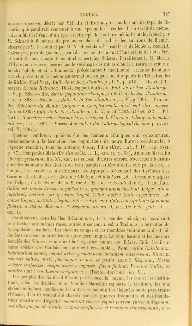 ossature massive, décrit par MM. Mis et Rutimeyer sous le nom de type de Di- sentis, qui- paraîtrait remonter à une époque fort reculée. Il en serait de même, suivant M. Cari Yogt, d'un type brachycéphale à suture médio-frontale, trouvé par M. Schwab à 6 mètres de profondeur dans des sables des environs de Bienne, observé par M. Gastaldi et par M. Nicolucci dans les carrières de Modène, recueilli à Granges, près de Bienne, parmi des ossements du quatrième siècle de notre ère, et constaté encore actuellement chez ceitains Suisses. Pareillement, M. Morris d'Uverston observe encore dans le voisinage des mines d'où il a retiré le crâne si brachycéphale et si volumineux précédemment mentionné, certains habitants actuels présentant la même conformation, vulgairement appelés les Tètes-Rondes de Kirkby (Cari Yogt, Bull, de la Soc. d'anthrop., t. V, p. 515. — His et Ruti- meyer, Grania Helvetica, 1864, rapport d'Alix, in Bull, de la Soc. d'anthrop., t. Y, p. 586. — His, Sur la population rhétique, in Bull, de la Soc. d'anthrop., t. Y, p. 868. — Nicolucci, Bull, de la Soc. d'anthrop., t. YI, p. 260. — Pruner- Bey, Mâchoire du Moulin Quignon, in Comptes rendus de l'Acad. des sciences, 25mai 1865 ; Bull, de la Soc. d'anthrop., t. IV, p. 502-504, 547 et 582. —Ed. Lartet, Nouvelles recherches sur la coexistence de l'homme et des grands mam- mifères, K Ci, 1862.— Morris, Journal of the Antkropological Society, p. cxxiii, toI. V, 1867). Quelque nombreux qu'aient été les éléments ethniques qui concoururent anciennement à la formation des populations de notre Europe occidentale, à l'époque romaine, tous les auteurs, César, Pline (Hist. nat., 1. IV, cap. xxxi, p. 17), Pomponius Mêla (De situ orbis, 1. III, cap. h, p. 55), Ammien Marcellin [Renan gestarum, lib. XV, cap. n) et bien d'autres encore, s'accordent à distin- guer les habitants des Gaules en trois peuples différant entre eux par la race, la langue, les lois et les institutions; les Aquitains s'étendant des Pyrénées à la Garonne ; les Celtes, de la Garonne à la Seine et à la Marne, de l'Océan aux Alpes; les Belges, de la Seine, de la Marne à l'Escaut, a Scaldi (Pline), et au Rhin. Gallia est omnis divisa in partes très, quorum unam incolunt Belgœ, aliam Aquitani, terliam qui ipsorum linguâ Celtœ, nostrâ Galli appellantur. Hi omnes linguâ, institutis, legibus inter se différant. Gallos ab Aquitanis Garumna flumen, a Belgis Malrona et Sequana dividit (César, De Bell, gall., I. I, cap. i). Pareillement, dans les îles Britanniques, trois peuples principaux paraissant se rattacher aux mêmes races, auraient concouru, selon Tacite, à la formation de la population insulaire. Les cheveux rouges et les membres volumineux des Calé- doniens auraient montré leur origine germanique. Le teint basané et les cheveux bouclés des Silures les auraient fait regarder comme des Ibères. Enfin les insu- haret voisins des Gaulois leur auraient ressemblé... Nam rutilœ Caledoniam babilanlium comœ, magni artus germanicam originem adseverant. Silurum eohrati vultus, tOrii plerumque crines et posita contra Hùpania, Iberos vêler es trajecisse, casque sedes occupasse, fidem faciunl. Prorimi Gai lis, cl similes sunt : sert durante originis ri... (Tacite, Agricolœ vita, XI). Des peuples iet Gaules différant par la race, la langue, les lois et les institu- tions, selon les druides, dont Ammien Marcellin rapporte la tradition, les uns étaient indigènes, tandis que les autres venaient d'îles éloignées ou de pays trans- rnénaiW, d'où ils avaient été chassés par des guerres fréquentes et des inonda- tions maritimes. Drytidœ memorattt rêvera popuîipartent fume indigenam, sedahotqnoqiie nb buulii extimiê conflturitie et tractibtu transrhenanis, cre-