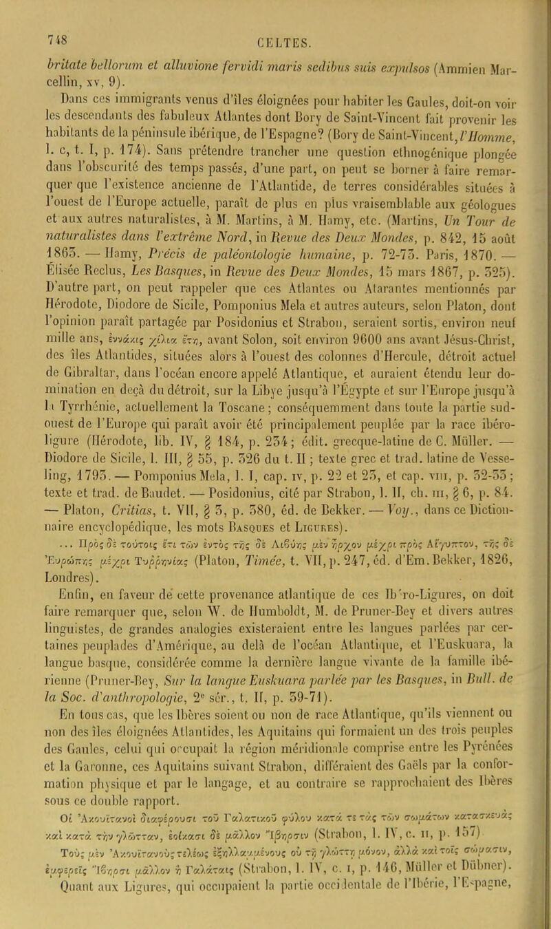 7*8 CELTES. britate bellorum et alluvione fervidi maris sedïbus suis expvlsos (Ammien Mar- cellin, xv, 9). Dans ces immigrants venus d'îles éloignées pour habiter les Gaules, doit-on voir les descendants des fabuleux Allantes dont Bory de Saint-Vincent fait provenir les habitants de la péninsule ibérique, de l'Espagne? (Bory de Saint-Vincent, VHomme, 1. c, t. I, p. 174). Sans prétendre trancher une question ethnogénique plongée dans l'obscurité des temps passés, d'une part, on peut se borner à faire remar- quer que l'existence ancienne de l'Atlantide, de terres considérables situées à l'ouest de l'Europe actuelle, paraît de plus en plus vraisemblable aux géologues et aux autres naturalistes, à M. Marlins, à M. Hamy, etc. (Marlins, Un Tour de naturalistes dans l'extrême Nord, in Revue des Deux Mondes, p. 842, 15 août 1865. — Hamy, Précis de paléontologie humaine, p. 72-75. Paris, 1870. — Elisée Reclus, Les Basques, in Revue des Deux Mondes, 15 mars 18G7, p. 525). D'autre part, on peut rappeler que ces Atlantes ou Alarantes mentionnés par Hérodote, Diodore de Sicile, Pomponius Mêla et autres auteurs, selon Platon, dont l'opinion paraît partagée par Posidonius et Strabon, seraient sortis, environ neuf mille ans, ivvâxtg yjlicc ïty, avant Solon, soit environ 9600 ans avant Jésus-Christ, des îles Atlantides, situées alors à l'ouest des colonnes d'Hercule, détroit actuel de Gibraltar, dans l'océan encore appelé Atlantique, et auraient étendu leur do- mination en deçà du détroit, sur la Libye jusqu'à l'Egypte et sur l'Europe jusqu'à l i Tyrrhénie, actuellement la Toscane ; conséquemmcnl dans toute la partie sud- ouest de l'Europe qui paraît avoir été principalement peuplée par la race ibéro- ligure (Hérodote, lib. IV, § 184, p. 254; cdit. grecque-latine de C. Miiller. — Diodore de Sicile, 1. III, § 55, p. 526 du t. II ; texte grec et tfad. latine de Vesse- ling, 1795. — Pomponius Mêla, 1. I, cap. iv, p. 22 et 25, et cap. vm, p. 52-55; texte et t.rad. de Baudet. — Posidonius, cité par Strabon, 1. H, ch. m, § 6, p. 84. — Platon, Critias, t. Vil, § 5, p. 580, éd. de Bekker. — Voy., dans ce Diction- naire encyclopédique, les mots Basques et Ligures). ... Hpbi oï toùtoiç ërt tôiv svtoç tâç Sk Atêûïj; us» ïpyo'J y-iyantphc At'yu—rov, Si 'EvpÛKnz uéxpt Tu/5p>jv£a? (Platon, Timée, t. VII, p. 247, éd. d'Em. Bekker, 1826, Londres). Enfin, en faveur dé cette provenance atlantique de ces Ib'ro-Ligures, on doit faire remarquer que, selon Vf. de Humboldt, M. de Pruncr-Bey et divers autres linguistes, de grandes analogies existeraient entre les langues parlées par cer- taines peuplades d'Amérique, au delà de l'océan Atlantique, et l'Euskuara, la langue basque, considérée comme la dernière langue vivante de la famille ibé- rienne (Pruner-Bey, Sur la langue Euskuara parlée par les Basques, in Bull, de la Soc. d'anthropologie, 2e sér., t. If, p. 59-71). En tous cas, que les Ibères soient ou non de race Atlantique, qu'ils viennent ou non des îles éloignées Atlantides, les Aquitains qui formaient un des trois peuples des Gaules, celui qui occupait la légion méridionale comprise entre les Pyrénées et la Garonne, ces Aquitains suivant Strabon, différaient des Gaëls par la confor- mation physique et par le langage, et au contraire se rapprochaient des Ibères sous ce double rapport. Oi 'Axouîravol Siv.raioovat toû raAartxoO ©ù).o'j xarâ tï ràç twv ov.)uâ7(.>v xaraa-xrja; xaixarà tfjv yAÔTTav, èoi/.ao-i Si fxâUov I^pa-tv (Strabon, 1. IV, c. Il, p. 15/) Toù; p.sv 'Axoutr«voù;T£),lw; è?fl).).a;/yivouç où rij y>Mrt uôvov, i\là. v.xiroïç ffwuao-iv, iyyzpûç iSïjpo-i //â),).ov r, TaWtç (Strabon, 1. IV, c. i, p. 146, Miiller et Piibncr). Quant aux Ligures, qui occupaient la partie occidentale de l'Ibérie, l'Espagne,