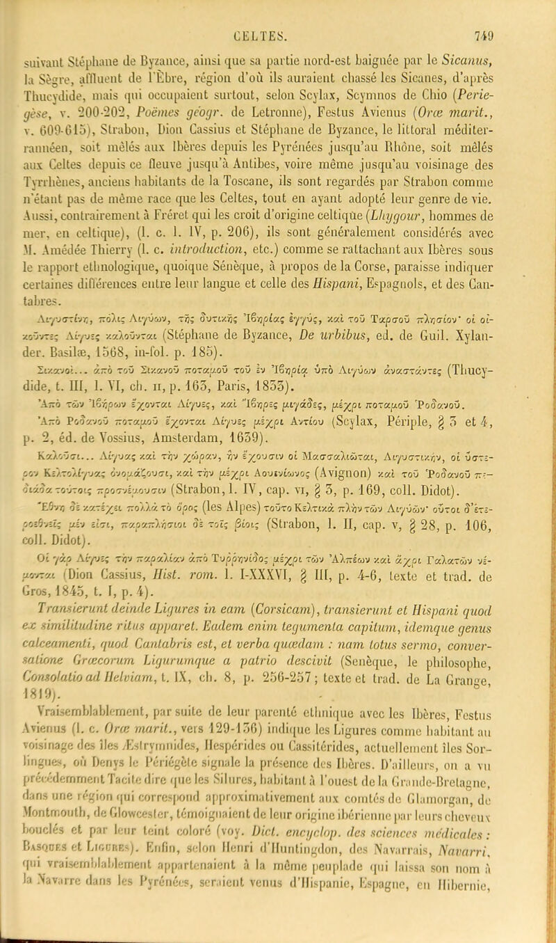 suivant Stéphane de Byzance, ainsi que sa partie nord-est baignée par le Sicanus, la Sègre, affluent de l'Èbre, région d'où ils auraient chassé les Sicaues, d'après Thucydide, niais qui occupaient surtout, selon Scylax, Scymnos de Chio (Perie- gèse, v. 200-202, Poèmes géogr. de Letronne), Fcstus Avienus (Orce marit., v. 609-615), Strabon, Dion Cassius et Stéphane de Byzance, le littoral méditer- rannéen, soit mêlés aux Ibères depuis les Pyrénées jusqu'au Bhône, soit mêlés aux Celtes depuis ce fleuve jusqu'à Antibes, voire même jusqu'au voisinage des Tyrrhèaes, anciens habitants de la Toscane, ils sont regardés par Strabon comme n'étant pas de même race que les Celtes, tout en ayant adopté leur genre de vie. Aussi, contrairement à Fréret qui les croit d'origine celtique (Lhygour, hommes de mer, en celtique), (1. c. 1. IV, p. 206), ils sont généralement considérés avec M. Amédée Thierry (1. c. introduction, etc.) comme se rattachant aux Ibères sous le rapport ethnologique, quoique Sénèque, à propos de la Corse, paraisse indiquer certaines différences entre leur langue et celle des Hispani, Espagnols, et des Can- tabres. Atyyarwij, tt6).i; Afyûtuv, Tij; oVrixijs 'Iêvjpîaç èyyvç, xai toû T'xpaov nltiaiov' oi ot- zo'jvteç àiyusi scstXoûvTai (Stéphane de Byzance, De urbibus, éd. de Guil. Xylan- der. Basilœ, 1568, in-fol. p. 185). Sf/gvot... à-o toû Si/.avoû tïozocu.oû toû iv 'Iëïjpîa Ù7TÔ Aiyû&jv âvaaravTïç (Thucy- dide, t. EU, 1. VI, ch. ii, p. 163, Paris, 1855). 'A-o tôjv lê^puv ïyv>~ax Aiyveç, zal Iêvjpîç fuyâfoç, Y^'À?1 TOf^foO PodV.voû. 'A-o PoÔNjwoû TTOTay.oO ïyirixaj. Aîyvsç ^XPl Avtîou (Scylax, Périple, § 5 et 4, p. 2, éd. de Yossius, Amsterdam, 1659). K'//vjt!... Aiyuccç /.ai t/jv yûpocv, îjv îyjrjGi-) oi MaffffaXiwTai, Aiwctixïjv, ot 0at£- p««i KEAToÀty jaç ôvoy.alouffi, zaî tï]v ps%pt Aouïvîwvo; (Avignon) -/.ai toû 'Pocîayoû 77:- oiioaroOTO'.; ^poo-vluowffw (Strabon, 1. IV, cap. vi, § 3, p. 169, coll. Didot). Eôvij oà y.y-i/ji r.o'ùà. to 5pos (les Alpes) toûto K£),Tf/.à ■kIo'j rû-J AiyuûV ovtoi (Î'Étî- pœôvets (4v sto-t, -ap'/-).Y3o-wi oi toï; |3wi; (Strabon, 1. II, cap. v, § 28, p. 106, coll. Didot). Ot 72b Aiyvî; rijv isapakica i~o Tupôvjvi'îo; pé^pi twv 'Alnéuv v.ax ccypi ra).aT<ûv vs- Movrot (Dion Cassius, fitgf. ro?n. L I-XXXVI, § III, p. 4-6, texte et trad. de Gros, 1845, t. I, p. 4). Transierunt deinde Ligures in eam (Corsicam), transierunt et Hispani quod ex similitudine ritus apparel. Eadem enim tegumenla capilum, idemque genus calceamenti, quod Cantabris est, et verba quœdam : nam lotus sermo, conver- salkme Grœcorum Ligururnque a patrio descivit (Senèque, le philosophe, Consolalio ad Ilelviam, t. IX, ch. 8, p. 256-257; texte et trad. de La Grande 1819;. Vraisemblablement, par suite de leur parenté ethnique avec les Ibères, Festus Avienus (I. c. Orce marit., vers 129-156) indique les Ligures comme habitant au voisinage des îles /Eslrymnides, Hespérides ou Cassitérides, actuellement îles Sor- lingues, où Denys le Périégète signale la présence des Ibères. D'ailleurs, on a vu précédemment Tacilo dire que les Silures, habitant à l'ouest de la Grande-Bretagne, dans une région qui correspond approximativement aux comtés de Glamorgan, de Montrr.outh, de Glowcesler, témoignaient de leur origine ibérienne par leurs cheveux bouclés et par leur teint coloré (voy. Dicl. eneyelop. des sciences médicales : Basqof.s et Ligdres). Enfin, selon Henri d'Huntingdon, des Navarrais, Navarri, qui vraisemblablement appartenaient à la même peuplade qui laissa son nom à Ja Navarre dans les Pyrénées, ser.iicnt venus d'Ilispanie, Espagne, en Hibernie,