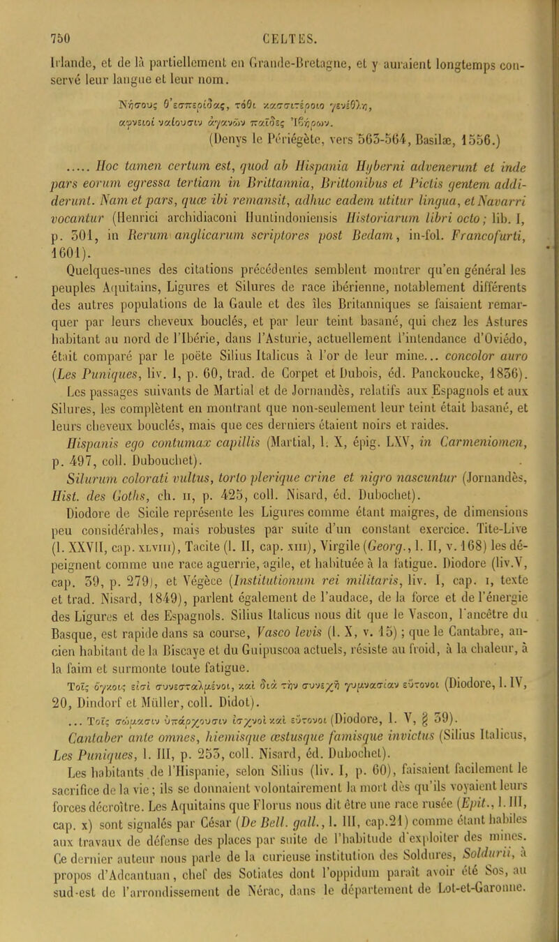 Irlande, et de là partiellement en Grande-Bretagne, et y auraient longtemps con- servé leur langue et leur nom. N^c-ou; O'eo-TTîoicîaç, xàOi v.v.v<7i-ipoio 7svl0?.i), (Denys le Périégètc, vers 563-564, Basilœ, 1556.) //oc certum est, fjuod ab Hispania Hybemi advenerunt et Inde pars eorum egressa tertiam in Brittannia, Brittonibus et Piclis gentem addi- derunt. Nam et pars, quœ ibi remansit, adhuc eadem utitur lingua, etNavarri vocantur (Henrici archidiaconi Ilunlindoniensis Historiarum libri octo ; lib. 1, p. 301, in Rerum anglicarum scriptores post Bedam, in-fol. Francofurti, 1601). Quelques-unes des citations précédentes semblent montrer qu'en général les peuples Aquitains, Ligures et Silures de race ibérienne, notablement différents des autres populations de la Gaule et des îles Britanniques se faisaient remar- quer par leurs cheveux bouclés, et par leur teint basané, qui chez les Astures habitant au nord de l'Ibérie, dans l'Asturie, actuellement l'intendance d'Oviédo, était comparé par le poëte Silius Italicus à l'or de leur mine... concolor auro (Les Puniques, liv. 1, p. 60, trad. de Corpet et Dubois, éd. Panckoucke, 1836). Les passages suivants de Martial et de Jornandès, relatifs aux Espagnols et aux Silures, les complètent en montrant que non-seulement leur teint était basané, et leurs cheveux bouclés, mais que ces derniers étaient noirs et raides. Hispanis ego contumax capillis (Martial, h X, épig. LXV, in Carmeniomen, p. 497, coll. Dubouehet). Silurum colorati vultus, torto plerique crime et nigro nascuntur (Jornandès, Hist. des Gotlis, ch. n, p. 425, coll. Nisard, éd. Dubochet). Diodore de Sicile représente les Ligures comme étant maigres, de dimensions peu considérables, mais robustes par suite d'un constant exercice. Tite-Live (1. XXVII, cap. xlviii), Tacite (1. II, cap. xm), Virgile {Georg., I II, v. 168) les dé- peignent comme une race aguerrie, -agile, et habituée à la fatigue. Diodore (liv.V, cap. 59, p. 279), et Végèce (Institutiohum rei militaris, liv. I, cap. i, texte et trad. Nisard, 1849), parlent également de l'audace, de la force et de l'énergie des Ligures et des Espagnols. Silius Italicus nous dit que le Vascon, l'ancêtre du Basque, est rapide dans sa course, Vasco levis (1. X, v. 15) ; que le Gantabre, an- cien habitant de la Biscaye et du Guipuscoa actuels, résiste au froid, à la chaleur, à la faim et surmonte toute fatigue. Toï; ôyw, eiVt o-uvîoTaipvoi, xaî Sià. rijv csvnyjii ppaatav e-jtovoi (Diodore, 1. IV, 20, Dindorf et Millier, coll. Didot). (Diodore, 1. V, § 59). Cantaber ante omnes, kiemisque œslusque famisque invictus (Silius Italicus, Les Puniques, 1. III, p. 255, coll. Nisard, éd. Dubochet). Les habitants .de l'Hispanie, selon Silius (liv. I, p. 60), faisaient facilement le sacrifice de la vie; ils se donnaient volontairement la mort dès qu'ils voyaient leurs forces décroître. Les Aquitains que Florus nous dit être une race rusée (Epit., I. III, cap. x) sont signalés par César (De Bell, gall., 1. III, cap.21) comme étant habiles aux travaiu de défense des places par suite de l'habitude d'exploiter des mines. Ce dernier auteur nous parle de la curieuse institution des Soldures, Soldiiru, a propos d'Adcantuan, chef des Sotiales dont l'oppidum paraît avoir été Sos, au sud-est de l'arrondissement de Nérac, dans le département de Lot-et-Garonne.