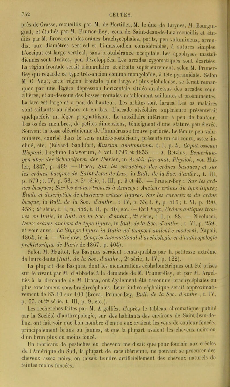 près de Grasse, recueillis par M. de Mortillct, M. le duc de Lu vues, .M. Bourgui- gnat, et étudiés par M. Pruner-Bey, ceux de Saiut-Jeau-de-Luz recueillis et étu- diés par M. Broca sont des crânes brachycéphales, petits, peu volumineux, arron- dis, aux diamètres vertical et bi-mastoïdien considérables, à sutures simples. L'occiput est large vertical, sans protubérance occipitale. Les apopbyses mastoï- diennes sont droites, peu développées. Les arcades zygomatiques sont écartées. La région frontale serait triangulaire et étroite supérieurement, selon M. Pruner- Bey qui regarde ce type très-ancien comme mongoloïde, à tète pyramidale. Selon M. G. Vogl, cette région frontale plus large et plus globuleuse, se ferait remar- quer par une légère dépression horizontale située au-dessus des arcades sour- cilières, et au-dessous des bosses frontales notablement saillantes et proéminentes. La lace est large et a peu de hauteur. Les orbites sont larges. Les os malaires sont saillants au dehors et en bas. L'arcade alvéolaire supérieure présenterait quelquefois un léger prognathisme. Le maxillaire inférieur a peu de hauteur. Les os des membres, de petites dimensions, témoignent d'une stature peu élevée. Souvent la fosse olécrânienne de l'humérus se trouve perforée. Le fémur peu volu- mineux, courbé dans le sens antére-postérieur, présente un col court, assez in- cliné, etc. (Edvard Sandifoit, Muséum anatomicum, t. I, p. 4, Caput usseum Eispani. Lugduno Batavorum, 4 vol. 1795 et 1855. — A. Relzius, Bemerkun- gen iiber der Schadelform der Iberier, in Archiv fur anat. Physiol., von Mul- ler, 1847, p. 499. — Broca, Sur les caractères des crânes basques; et sur les crânes basques de Saint-Jean-de-Luz, in Bidl. de la Soc. d'anthr., t. III, p. 579 ; t. IV, p. 58, et 2e série, t. III, p. 9 et 45. — Pruner-Bey : Sur les crâ- nes basques; Sur les crânes trouvés à Annecy ; Anciens crânes du type ligure; Étude et description de plusieurs crânes ligures. Sur les caractères du crâne basque, in Bull, de la Soc. d'anthr., t IV, p. 55, t. V, p. 415; t. VI, p. 190, 458 ; 2e série, t. I, p. 442, t. Il, p. 10, etc. — Cari Vogt, Crânes antiques trou- vés en Italie, in Bull, de la Soc. d'anthr., 2e série, t. I, p. 88. — Nicolucci, Deux crânes anciens du type ligure, m Bull, delà Soc. d'anthr., t. VI, p. 259 ; et voir aussi : La Styrpe Ligure in ltalia ne' tempori antichi e moderni, Napoli, 1864, in-4. — Virchow, Congrès international d'archéologie et d'anthropologie préhistorique de Paris de 18G7, p. 404). Selon M. Magitot, les Basques seraient remarquables par la petitesse extrême de leurs dents (Bull, de la Soc. d'anthr., 2e série, t. IV, p. 122). La plupart des Basques, dont les mensurations céphalomélriques ont été prises sur le vivant par M. d'Abbadie à la demande de M. Pruner-Bey, et par M. Argel- liès à la demande de M. Broca, ont également été reconnus brachycéphales ou plus exactement sous-brachycépbales. Leur indice céphaliquc serait approximati- vement de 85.10 sur 100 (Broca, Pruner-Bey, Bull, de la Soc. d'anthr., t. IV, p. 33, et 2e série, t. III, p. 9, etc.). Les recherches faites par M. Aigelliès, d'après le tableau chromatique publié par la Société d'anthropologie, sur des habitants des environs de Saint-Jean-de- Luz, ont fait voir que bon nombre d'enlre eux avaient les yeux de couleur foncée, principalement bruns ou jaunes, et que la plupart avaient les cheveux noirs ou d'un brun plus ou moins foncé- Un fabricant de postiches en cheveux me disait que pour fournir aux créoles de l'Amérique du Sud, la plupart de race ibérienne, ne pouvant se procurer des cheveux assez noirs, on faisait teindre artificiellement des cheveux naturels de teintes moins foncées.