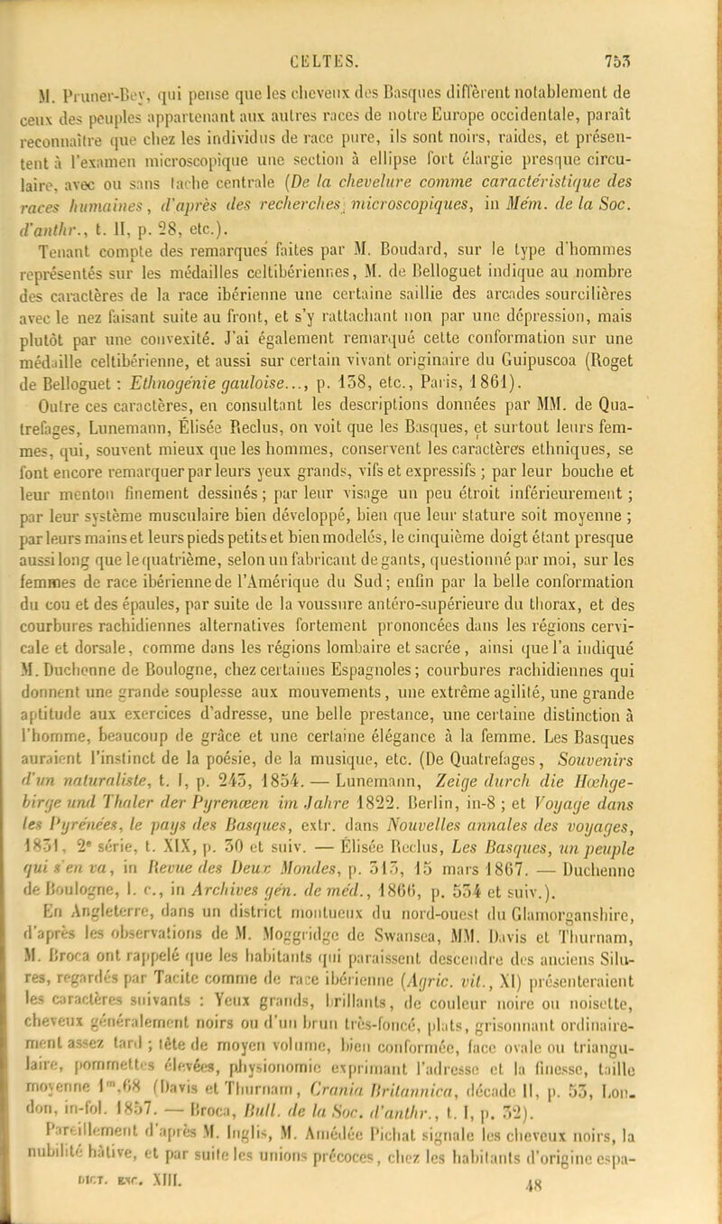 M. PruQCST-Bey, qui pense que les cheveux dos Basques diffèrent notablement de ceux des peuples appartenant aux autres races de notre Europe occidentale, paraît reconnaître que chez les individus de race pure, ils sont noirs, raides, et présen- tent à l'examen microscopique une section à ellipse fort élargie presque circu- laire, avec ou sans tache centrale (De la chevelure comme caractéristique des races humaines, d'après des recherches microscopiques, in Me'm. de la Soc. d'anthr., t. II, p. 28, etc.). Tenant compte des remarques faites par M. Boudard, sur le type d*hommes représentés sur les médailles celtibérienr.es, M. de Belloguet indique au nombre des caractères de la race ibérienne une certaine saillie des arcades sourcilières avec le nez faisant suite au front, et s'y rattachant non par une dépression, mais plutôt par une convexité. J'ai également remarqué celte conformation sur une médaille celtibérienne, et aussi sur certain vivant originaire du Guipuscoa (Roget de Belloguet: Ethnogénie gauloise..., p. 158, etc., Paris, 1861). Outre ces caractères, en consultant les descriptions données par MM. de Qua- trefages, Lunemann, Élisée Reclus, on voit que les Basques, et surtout leurs fem- mes, qui, souvent mieux que les hommes, conservent les caractères ethniques, se font encore remarquer par leurs yeux grands, vifs et expressifs ; par leur bouche et leur menton finement dessinés ; par leur visage un peu étroit inférieurement ; par leur système musculaire bien développé, bien que leur stature soit moyenne ; parleurs mains et leurs pieds petits et bien modelés, le cinquième doigt étant presque aussi long que le quatrième, selon un fabricant de gants, questionné par moi, sur les femmes de race ibérienne de l'Amérique du Sud; enfin par la belle conformation du cou et des épaules, par suite de la voussure antéro-supérieure du tborax, et des courbures rachidiennes alternatives fortement prononcées dans les régions cervi- cale et dorsale, comme dans les régions lombaire et sacrée , ainsi que l'a indiqué M. Ducbenne de Boulogne, chez certaines Espagnoles; courbures rachidiennes qui donnent une grande souplesse aux mouvements, une extrême agilité, une grande aptitude aux exercices d'adresse, une belle prestance, une certaine distinction à l'homme, beaucoup de grâce et une certaine élégance à la femme. Les Basques auraient l'instinct de la poésie, de la musique, etc. (De Quatrefages, Souvenirs d'un naturaliste, t. I, p. 243, 1854. — Lunemann, Zeige durch die Hœhge- birge und Thnler der Pyrenœen im Jahre 1822. Berlin, in-8 ; et Voyage dans les l'yre'nées, le pays des Basques, exlr. dans Nouvelles annales des voyages, 1*~»L 2* série, t. XIX, p. 30 et suiv. — Elisée Reclus, Les Basques, un peuple qui s'en va, in Revue des Deuc Mondes, p. 515, 15 mars 1867. — Duchenne de Boulogne, I. c, in Archives gén. deme'd., 1866, p. 534 et suiv.). En Angleterre, dans un district moiilueiix du nord-ouest du Glamorgansbire, d'après les observations de M. Moggridgc de Swansca, MM. Davis et Tburnam, M. Broca ont rappelé que les bâbitanta qui paraissent descendre des anciens Silu- res, regardés par Tacite comme de race ibérienne (Agric. vil., XI) présenteraient les caractères suivants : Yeux grands, brillants, de couleur noire ou noisette, cheveux généralement noirs ou d'un brun très-foncé, plats, grisonnant ordinaire- ment assez tard; tête de moyen volume, bien conformée, lace ovale ou triangu- laire, pommettes élevées, physionomie exprimant l'adresse et la finesse, taille moyenne l',08 (Davis et Tlmrnam, Crania Britannica, décade II, p. 53, Lon. don, in-fol. 1857. — Droca, Bull, de la Soc. d'anthr., t. I, p. 52). Pareillement d'apiès M. [nglts, M. Amédée Pichat signale les cheveux noirs, la nubibté hâtive, et par suite les unions précoces, chez les habitants d'origine espa- tiir;T. vir. .\[|[. in
