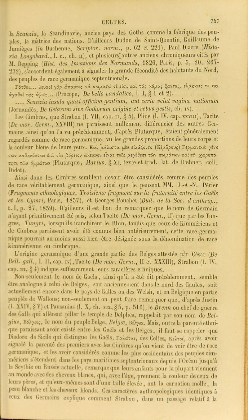 la Scanzia, la Scandinavie, ancien pays des Goths comme la fabrique des peu- ples, la matrice des nations. D'ailleurs Dudon de Saint-Quentin, Guillaume de Jumièges (in Duchenne, Scriptor. norm., p. 62 et 221), Paul Diacre (Histo- ria Longobard., 1. c, ch. n), et plusieurs'autres anciens chroniqueurs cites par M. Depping {Hisl. des Invasio7is des Normands, 1826, Paris, p. 5, 20, 267- 272), s'accordent également à signaler la grande fécondité des habitants du Nord, des peuples de race germanique septentrionale. roTÔoi... Ivjxol yàp âizœj-îç rà coipaTa tl eiai /.ai t«ç xd^aç Savroi, EÙp^x.et; tî xai àya'joizàs o^d;... (Procope, De bello vandalico, 1.1, § 1 et 2). .... Scanzia insula quasi officina gentium, aut certe velut vagina nationum (Jornandès, De Getarum sive Golhorum origine et rebns gestis, ch. iv). Les Cimhres, que Strabon (1. VII, cap. n, § 4), Pline (1. IV, cap. xxvm), Tacite (De mor. Germ., XXYIII) ne paraissent nullement différencier des autres Ger- mains ainsi qu'on l'a vu précédemment, d'après Plutarque, étaient généralement regardés comme de race germanique, vu les grandes proportions de leurs corps et la couleur bleue de leurs yeux. Kcù p&i<rra psv dy.â'Cov-o (Kîuêpovç) Feppavixà yévn xafiqxôvroiv è—L tov âopstov «xîavov slvai toîç ^eyiBetjt twv (7&>uâTwv xaî rç %a.pon6- ■rr-i rîiv èu.ftœzw (Plutarque, Marius, § XI, texte et trad. lat. de Doelmer, coll. Didot). Ainsi donc les Cimbres semblent devoir être considérés comme des peuples de race véritablement germanique, ainsi que le pensent MM. J.-A.-N. Périer (Fragments ethnologiques, Troisième fragment sur la fraternité entre les Gaëls et les Cymri, Paris, 1857), et Georges Pouchel (Bull, de la Soc. d'antkrop., t. I, p. 27, 1859). D'ailleurs il est bon de remarquer que le nom de Germain n'ayant primitivement été pris, selon Tacite (De mor. Germ., II) que par lesTun- gres, Tungri, lorsqu'ils franchirent le Rhin, tandis que ceux de Kimmériens et de Cimbres paraissent avoir été connus bien antérieurement, cette race germa- nique pourrait au moins aussi bien être désignée sous la dénomination de race kimmérienne ou cimbrique. L'origine germanique d'une grande partie des Belges attestée pàr César (De Bell, gall, 1. II, cap. iv),Tacite (De mor. Germ., II et XXXIII), Strabon (I. IV, cap. ni, £ 4) indique suffisamment leurs caractères ethniques. Non-seulement le nom de Gaëls , ainsi qu'il a été dit précédemment, semble être analogue à celui de Belges, soit anciennement dans le nord des Gaules, soit actuellement encore dans le pays de Galles ou des Welsh, et en Belgique en partie peuplée de Wallons; non-seulement on peut faire remarquer que, d'après Justin (1. XXIV, g V) et Pausanias (1. X, ch. xix,§5, p. 516), le Brenn ou chef de guerre des Gall-. qui allèrent piller le temple de Delphes, rappelait par son nom de Bel- gius, BOqtOf, le nom du peuple Delge, Bclgœ, B&yat. Mais, outre la parenté ethni- que paraissanta«rirexisté entre les Gaëls et les Belges, il faut se rappeler que Diodore de Sicile qui distingue les Gaëls, r«Wt, des Celtes, Ks)-oi, après avoir signalé la parenté des premiers avec les Cimbres qu'on vient de voir être de race germanique, et les avoir considérés comme les plus occidentaux des peuples cim- rnériens s'étendant dans les pays maritimes Septentrionaux depuis l'Océan jusqu'à la S'Uhieou Russie actuelle, remarque que leurs enfants pour la plupart viennent au monde aveedes cheveux blancs, qui, avec l'âge, prennent la couleur de ceux de leurs pères, et qu'eux-mêmes sont d'une taille élevée , ont la carnation molle, la peau blanche et les cheveux blonds. Ces caractères anthropologiques idenliques à ceux des Germains explique comment Strabon, dans un passage relatif à la