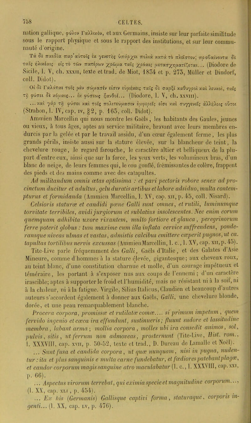 nation galliqne, <pviov raMixôv, et aux Germains, insiste sur leur parfaite similitude sous le rapport physique et sous le rapport des institutions, et sur leur commu- nauté d'origine. Tà Si itoaSia. 7rap'aÙT0tç Sx yEVîr/jç VKvpyji noltà. xceeà to nïtivro-y, irpo%a.ho-na. Sz raXi ïiÀulaiç etçi-ô twv izizrépuv zpûpa tolîç %pàxi; ptTa&ffluàxlÇtvat... (Diodore de Sicile, 1. V, ch. xxxn, texte ettrad. de Miot, 1834 et p. 273, Millier et Dindorf, coll. Didot). Oî Si TaXarat toï; jxèv ffwi/aa-iv etfftv sùpôxgt; rat; Sz aa.p\i xaâuyooi xal ).evxoî, raïs rr, <fi>asi Si xôt/caç... Ix yva-ewç ÇavSoi... (Diodore, 1. V, ch.xxvm). ...xat yàp rjj ipv<yei xal toîç 7ro).iTsvf«c<7iv i'j.tptpsïç tlai xal <7uyy£veîç àl).^),oiç o-jtoi (Strabon, 1. iv', cap. iv, §2, p. 163, coll. Didot). Ammien Marcellin qui nous montre les Gaëls, les habitants des Gaules, jeunes ou vieux, à tous âges, aptes au service militaire, bravant avec leurs membres en- durcis par la gelée et par le travail assidu, d'un cœur également ferme , les plus grands périls, insiste aussi sur la stature élevée, sur la blancheur de teint, la chevelure rouge, le regard faroucbe, le caractère altier et belliqueux de la plu- part d'entre eux, ainsi que sur la force, les yeux verts, les volumineux bras, d'un blanc de neige, de leurs femmes qui, le cou gonflé, frémissantes de colère, frappent des pieds et des mains comme avec des catapultes. Ad militandum omnis cetas aptissima : et pari pectoris robore senex ad pro- duction ducitur et adultus, gelu duratisartibus etlabore adsiduo,multa contem- pturus et formidanda (Ammien Marcellin, 1. XV, ca«p. xn, p. 45, coll. Nisard). Celsioris staturœ et candidi pœne Galli sunt omnes, etrutili, luminumque torvitate terribiles, avidijurgiorum et sublatius insolescentes. Nec enim eorum quemquam adhibita uxore rixanlem, mullo fortiore et glauca , peregrinorum ferre poterit globus : tum maxime cum Ma inflata cervice suffrendens, ponde- ransque niveau ulmas et vantas, admistis calcibus emittere cœperit pugnos, ut ca. tapidtas tortilibus nervis excussas (AmmienMarcellin, 1. c, 1. XV, cap. xn, p. 45). Tite-Live parle fréquemment des Galli, Gaëls d'Italie, et des Galates d'Asie Mineure, comme d'hommes à la stature élevée, gigantesque; aux cheveux roux, au teint blanc, d'une constitution charnue et molle, d'un courage impétueux et téméraire, les portant à s'exposer nus aux coups de l'ennemi ; d'un caractère irascible; aptes à supporter le froid et l'humidité, mais ne résistant ni à la soif, ni à la chaleur, ni à la fatigue. Virgile, Silius Italicus, Glaudien et beaucoup d'autres auteurs s'accordent également à donner aux Gaëls, Galli, une chevelure blonde, dorée, ot une peau remarquablement blanche. Procera corpora, promissœ et rutilatœ comœ.... si primum impetum , quem fervido ingénia et cœca ira effundunt, sustinueris; (luunt sudore et lassitudinc membra , lobant arma ; mollia corpora , molles ubi ira consedit animos, sol, pulvis, sitis, nt ferrum non admoveas, prostemunt (Tite-Live, Hist. font., I. XXXVIU, cap. xvn, p. 50-52, texte et trad., D. Durcau de Lamalle et Noël). ... Sunt fusa et candida corpora, ut quœ nunquam, nisi in pugna, nuden- tur : ita et plus sanguinis e imita carne fundebatur, et fœdiorespatebantplagœ, et candor corporiim magis sanguine atro maculabalur (1. c, 1. XXX\ 111, cap. xxi, p. 66). ... Aspeclus virorum lerrebal, qui eximiaspecieet magnitudine corpoi «m.. • ? (1. XX, cap. XM , p. 454). ... Ex his (Germanis) Gallisque caplivi forma, siaturaque, corporis in- genti... (1. XX, cap. i.v, p. 476).