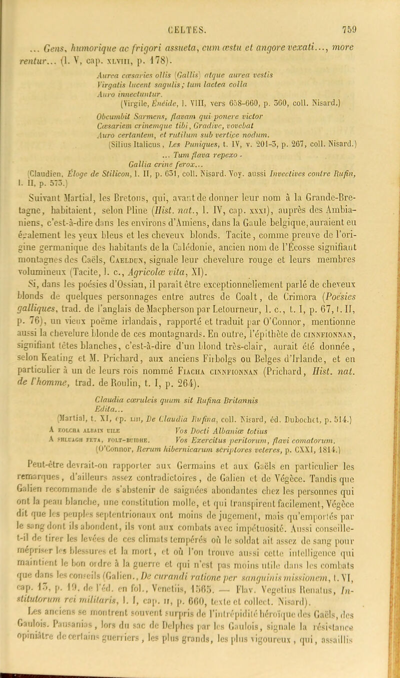 ... Gens, humorique ac frigori assueta, cumœstu et angore vexati..., more rentur... (1. V, cap. xlviii, p. 178). Aurea casaries ollis [Gàllîs] nique atirèa vcstis Virgntis lucent sngulis ; tum lacten colin Aura innectuntur. (Virgile, Enéide, 1. VIII, vers 658-GGO, p. 500, coll. Nisard.) Obcumbit Surmens, flavmn qui ponere victor Cœsnriem crinemque tibi, Gradive, vovebnt Aura certnnlem, et rutilum sub verli.ce nodum. (Silius Italicus, Les Puniques, t. IV, v. 201-3, p. 267, coll. Nisard.) ... Tum flnvn rcpexo ■ Gullia crine ferox... Claudien, Éloge de Stilicon, 1. II, p. G51, coll. Nisard. Yoy. aussi Invectives contre Rufin, I. II, p. 573.) Suivant Martial, les Bretons, qui, avant de donner leur nom à la Grande-Bre- tagne, habitaient, selon Pline (ilist. nat., Y. IV, cap. xxxi), auprès des Ambia- niens, c'est-à-dire dans les environs d'Amiens, dans la Gaule belgique, auraient eu également les yeux bleus et les cheveux blonds. Tacite, comme preuve do l'ori- gine germanique des habitants delà Çalédonie, ancien nom de l'Ecosse signifiant montagnes des Caëls, Caeldun, signale leur chevelure rouge et leurs membres volumineux (Tacite, 1. c, Agricolœ vita, XI). Si, dans les poésies d'Ossian, il paraît être exceptionnellement parlé de cheveux blonds de quelques personnages entre autres de Coalt, de Crimora (Poésies galliques, trad. de l'anglais de Macpberson par Letourneur, 1. c, t. I, p. 67,1. II, p. 76), un vieux poëme irlandais, rapporté et traduit par O'Connor, mentionne aussi la chevelure blonde de ces montagnards. En outre, l'épitbète de cinkfionxan, signifiant lètes hlanches, c'est-à-dire d'un blond très-clair, aurait été donnée, selon Keating et M. Prichard, aux anciens Fiibolgs ou Belges d'Irlande, et en particulier à un de leurs rois nommé Fiacha ciïsiNFioniNAN (Prichard, Hist. nat. de l'homme, trad. deRoulin, t. I, p. 264). Clnudia cœruleis quum sit liufina Dritnnnis Edita... (Martial, t. XF, f p. un, De Claudia liufina, coll. Nisard, éd. Dubochct, p. 514.) A eolcoa albai.\ due Vos Docli Albaniœ totius A «HLCiCH feta, FOLT-Bi'iiuiE. Vos Exercilus perilorum, flavi comatorum. (O'Connor, Herum hibernicarum scriplorcs veleres, p. CXXI, 1814.) Peut-être devrait-on rapporter aux Germains et aux Gaëls en particulier les remarques , d'ailleurs assez contradictoires , de Galien et de Yégcce. Tandis que Galieri recommande de s'abstenir de saignées abondantes cbez les personnes qui ont Ja peau blanche, une constitution molle, et qui transpirent facilement, Végèce dit que iéf peuples septentrionaux ont moins de jugement , mais qu'emportés par le sang dont ils abondent, ils vont aux combats avec impétuosité. Aussi conscille- l-il de tirer les levées de ces climats tempérés où le soldat ail assez de sang pour mépriser bs blessures et la mort, et où l'on trouve aussi celle intelligence qui maintient |e bon ordre à la guerre et qui n'est pas moins utile dans les combats que dans les COWeîls (Galien., De curandi ratione per snmpiinis niissionrm, t. VI, cap. I., p. 10. df |'éd. m fol., Vcnetiis, 1565. — FlttV. Yegelius RonaluS, In- ttitutontm rci mUilarix, I. f, cap. ir, p. 660, texte cl collcct. Nisard). Les anciens se montrent souvent surpris de Fin Irépidilé Héroïque des Gaèls.dcs Gaulois. Pausamo», lors du sac de Delphes par les Gaulois, signale la résistance opiniâtre dccerlain- guerriers, les plus grands, les plus vigoureux , qui, assaillis