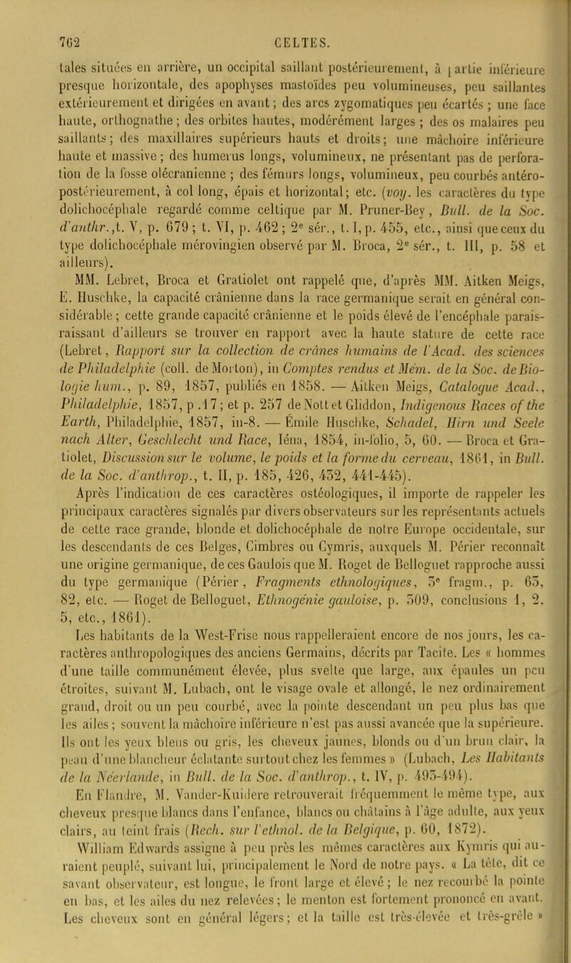 laies situées en arrière, un occipital saillant postérieurement, à | artie inférieure presque horizontale, des apophyses masloïdes peu volumineuses, peu saillantes extérieurement et dirigées en avant ; des arcs zygomatiques peu écartés ; une face haute, orlhognathe ; des orhites hautes, modérément larges ; des os malaires peu saillants; des maxillaires supérieurs hauts et droits; une mâchoire inférieure haute et massive ; des humérus longs, volumineux, ne présentant pas de perfora- tion de la fosse olécranienne ; des fémurs longs, volumineux, peu courhés antéro- pôstériéurement, à col long, épais et horizontal; etc. (voy. les caractères du tvpe dolichocéphale regardé comme celtique par M. Pruner-Bey, Bull, de la Soc. d'anthr.,t. V, p. 079 ; t. VI, p. 462 ; 2e sér., 1.1, p. 455, etc., aipsî que ceux du type dolichocéphale mérovingien observé par M. Broca, 2e sér., t. 111, p. 58 < i ailleurs). MM. Lebret, Broca et Gratiolet ont rappelé que, d'après MM. Aitken Meigs, E. Huschke, la capacité crânienne dans la race germanique serait en général con- sidérable ; cette grande capacité crânienne et le poids élevé de l'encéphale parais- raissant d'ailleurs se trouver en rapport avec la haute stature de cette race (Lebret, Rapport sur la collection de crânes humains de l'Acad. des science* de Philadelphie (coll. deMorton), in Comptes rendus et Mém. de la Soc. de Bio- logie hum., p. 89, 1857, publiés en 1858. —Aitken Meigs, Catalogue Âcad., Philadelphie, 1857, p .17; et p. 257 deNottet Gliddon, Indigenous Races of the Earth, Philadelphie, 1857, iu-8. — Emile Huschke, Sehadel, Hirn und Seele nach Alter, Geschlecht und Race, Iéna, 1854, in-folio, 5, GO. — Broca et Gra- tiolet, Discussionsur le volume, le poids et la forme du cerveau, 1861, in Bull, de la Soc. d'anthrop., t. II, p. 185, 420, 452, 441-445). Après l'indication de ces caractères ostéologiques, il importe de rappeler les principaux caractères signalés par divers observateurs sur les représentants actuels de cette race grande, blonde et dolichocéphale de notre Europe occidentale, sur les descendants de ces Belges, Cimbres ou Cymris, auxquels M. Périer reconnaît une origine germanique, de ces Gaulois que M. Boget de Belloguet rapproche aussi du type germanique (Périer, Fragments ethnologiques, 5e fragm., p. 03, 82, elc. — Boget de Belloguet, Ethnogénie gauloise, p. 509, conclusions 1, 2. 5, etc., 1801). Les habitants de la West-Frise nous rappelleraient encore de nos jours, les ca- ractères anthropologiques des anciens Germains, décrits par Tacite. Les « hommes d'une taille communément élevée, plus svelte que large, aux épaules un peu étroites, suivant M. Lubacb, ont le visage ovale et allongé, le nez ordinairement grand, droit ou un peu courbé, avec la pointe descendant un peu plus bas que les ailes ; souvent la mâchoire inférieure n'est pas aussi avancée que la supérieure. Ils ont les yeux bleus ou gris, les cheveux jaunes, blonds ou d'un brun clair, la peau d'une blancheur éclatante surtout chez les femmes » (Lubach, Les Habitants de la Néerlande, in Bull, de la Soc. d'anthrop., t. IV, p. 493-494 |. En Flandre, M. Vander-Kuitlere retrouverait fréquemment le même type, aux cheveux presque blancs dans l'enfance, blancs ou châtains à l'âge adulte, aux yeux clairs, au teint frais (Rech. sur l'etlinol. de lu Belgique, p. 00, 1872). William Edwards assigne à peu près les mêmes caractères aux Kymris qui au- raient peuplé, suivant lui, principalement le Nord de notre pays. « La tôle, dit ce savant observateur, est longue, le front large et élevé ; le nez recourbé la pointe en bas, et les ailes du nez relevées; le menton est fortement prononcé en avant. Les cheveux sont en général légers; et la taille est très-élcvée et très-grêle u