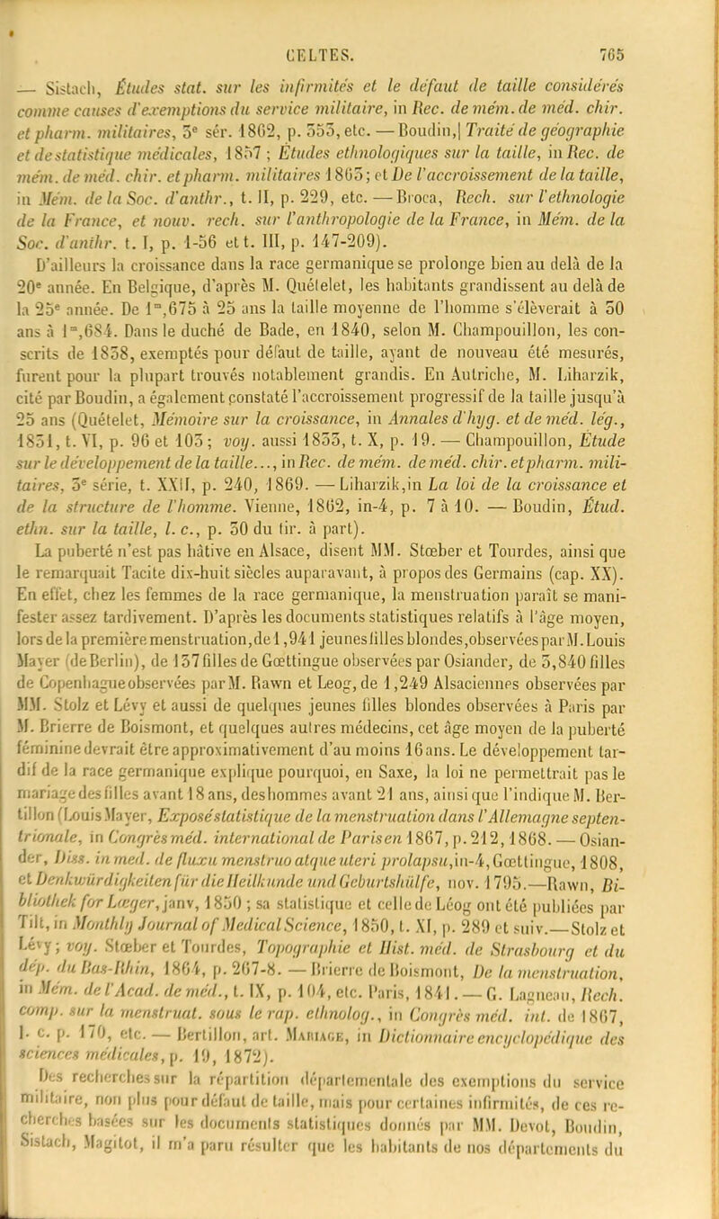 — Sistach, Études stat. sur les infirmités et le défaut de taille considérés comme causes d'exemptions du service militaire, mRec. demém.de méd. chir. et pharm. militaires, 5e sér. 1802, p. 553, elc. — Boudin,| Traité de géographie et de statistique médicales, 1857 ; Études ethnologiques sur la taille, mRec. de mém. de méd. chir. et pharm. militaires 1 805 ; et De V accroissement de la taille, îii Mém. de la Soc. d'anthr., t. II, p. 229, etc. —Broca, Rech. sur l'ethnologie de la France, et nouv. rech. sur l'anthropologie de la France, in Mém. de la Soc. d'unihr. t. I, p. 1-56 et t. III, p. 147-209). D'ailleurs la croissance dans la race germanique se prolonge bien au delà de la 20e année. En Belgique, d'après M. Quélelet, les habitants grandissent au delà de la 25e année. De lm,675 à 25 ans la taille moyenne de l'homme s'élèverait à 50 ans à l,684. Dans le duché de Bade, en 1840, selon M. Cliampouillon, les con- scrits de 1858, exemptés pour défaut de taille, ayant de nouveau été mesurés, furent pour la plupart trouvés notablement grandis. En Autriche, M. Liharzik, cité par Boudin, a également constaté l'accroissement progressif de la taille jusqu'à 25 ans (Quételet, Mémoire sur la croissance, in Annales d'hyg. et de méd. lég., 1851, t. VI, p. 96 et 105 ; voy. aussi 1855, t. X, p. 19. — Cliampouillon, Étude sur le développement de la taille..., in Rec. de mém. de méd. chir. et pharm. mili- taires, 5e série, t. XXII, p. 240, 1869. — Liharzik,in La loi de la croissance et de la structure de l'homme. Vienne, 1862, in-4, p. 7 à 10. — Boudin, Étud. ethn. sur la taille, l. c, p. 50 du tir. à part). La puberté n'est pas hâtive en Alsace, disent MM. Stœber et Tourdes, ainsi que le remarquait Tacite dix-huit siècles auparavant, à propos des Germains (cap. XX). En effet, chez les femmes de la race germanique, la menstruation paraît se mani- fester assez tardivement. D'après les documents statistiques relatifs à l'âge moyen, lors de la première menstruation,de 1,941 jeunesiillesblondes,observéesparM.Louis Mayer CdeBerlin), de 157 filles de Gœttingue observées par Osiander, de 5,840 filles de Copenhague observées par M. Bawn et Leog, de 1,249 Alsaciennes observées par MM. Slolz et Lévy et aussi de quelques jeunes tilles blondes observées à Paris par M. Brierre de Boismont, et quelques autres médecins, cet âge moyen de la puberté féminine devrait être approximativement d'au moins 16 ans. Le développement tar- dif de la race germanique explique pourquoi, en Saxe, la loi ne permettrait pas le mariage des filles avant 18 ans, deshommes avant 21 ans, ainsi que l'indique M. Ber- tillon (LouisMayer, Exposé statistique de la menstruation dans /''Allemagne septen- trionale, in Congres méd. international de PariseniSGl, p. 212,1868. — Osian- (fer, Diss. inmed. defluxu menslruoatqueuteri prolapsu,in-4,Gœttingue, 1808, et bmkvmrdigkeilen fiïr dielleilhunde undGcburtshulfe, nov. i 795.—Ravvn, Bi- bliolhek for Lœgcr,janv, 1850 ; sa statistique et celle de Léog ont été publiées par Tilt, in Monlhly Journal of Médical Science, 1850, t. XI, p. 289 et suiv. Stolzet Lévy; voy. Stœber et Tourdes, Topographie et IJist. méd. de Strasbourg et du iép. du Bas-Rhin, 1864, p. 267-8. — Bricric de Boismont, De la menstruation, in Mém. del'Acad. de méd., t. IX, p. 104, etc. Paris, 1841. — G. Lagneau, Rech. comp. mrja mcnstruat. sous lerap. ethnolog., in Congrès méd. int. de 1867, J. c. p. 170, etc. — Bertillon, art. Maiiiage, in Dictionnaire encyclopédique des sciences médicales, p. 19, 1872). I)>:s recherches sur la répartition départementale des exemptions du service militaire, non plus pour défaut de taille, mais pour certaines infirmités, de ces re- cherches basées sur les documents statistiques donnés par MM. Devol, Boudin, Sistach, Magitot, il m'a paru résulter que les habitants de nos département! du