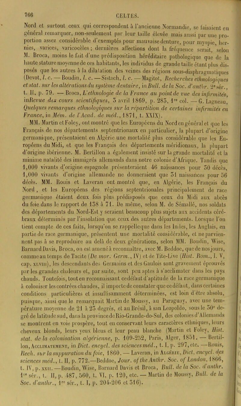 Nord et surtout ceux qui correspondent à l'ancienne Normandie, se faisaient en général remarquer, non-seulement par leur taille élevée mais aussi par une pro- portion assez considérable d'exemptés pour mauvaise denture, pour myopie, her- nies, varices, varicoeèles ; dernières affections dont la fréquence serait, selon M. Broca, moins le fait d'une prédisposition héréditaire pathologique que de la haute stature moyenne de ces habitants, les individus de grande taille étant plus dis- posés que les autres à la dilatation des veines des régions sous-diaphragmatiques (Dévot, l. c. — Boudin, l. c. — Sislach, l. c. — Magitot, Recherches ethnologiques et stat. sur les altérations du système dentaire, in Bull, de la Soc. d'anthr. lie sér., t. II, p. 79. — Broca, L'ethnologie de la France au point de vue des infirmités, mRevue dts cours scientifiques, 5 avril 1869, p. 285, lre col. —G. Lagneau Quelques remarques ethnologiques sur la répartition de certaines infirmités en France, in Mém. de VAcad. de méd., 1871, t. XXIX). MM. Martin etFoley, ont montré que les Européens du Nord en général et que les Français de nos départements septentrionaux en particulier, la plupart d'origine germanique, présentaient en Algérie une mortalité plus considérable que les Eu- ropéens du Midi, et que les Fi ançais des départements méridionaux, la plupart d'origine ibérienne. M. Bertillon a également insisté sur la grande mortalité et la minime natalité des immigrés allemands dans notre colonie d'Afrique. Tandis que 1,000 vivants d'origine espagnole présenteraient 46 naissances pour 50 décès, 1,000 vivants d'origine allemande ne donneraient que 51 naissances pour 56 décès. MM. Bouis et Laveran ont montré que, en Algérie, les Français du Nord , et les Européens des régions septentrionales principalement de race germanique étaient deux fois plus prédisposés que ceux du Midi aux abcès du foie dans le rapport de 158 à 71. De même, selon M. de Sémallé, nos soldats des départements du Nord-Est y seraient beaucoup plus sujets aux accidents céré- braux déterminés par l'insolation que ceux des autres départements. Lorsque l'on tient compte de ces faits, lorsqu'on se rappelleque dans les Indes, les Anglais, en partie de race germanique, présentent une mortalité considérable, et ne parvien- nent pas à se reproduire au delà de deux générations, selon MM. Boudin, Wise, Barnard Davis, Broca, on est amené à reconnaître, avec M. Beddoe, que de nos jours, commeau temps de Tacite (De mor. Germ., IV) et de Tite-Live (Hist. Rom., 1. V, cap. xLvm), les descendants des Germains et des Gaulois sont gravement éprouvés par les grandes chaleurs et, par suite, sont peu aptes à s'acclimater dans les pays chauds. Toutefois, tout en reconnaissant ce défaut d'aptitude de la race germanique à coloniser les contrées chaudes, il importe de constater que cedéfaut, dans certaines conditions particulières et insuflisamment déterminées, est loin d'être absolu, puisque, ainsi que le remarquait Martin de Moussy, au Paraguay, avec une tem- pérature moyenne de 21 à 25 degrés, et au Brésil, à san Leopoldo, sous le 50e de- gré de latitude sud, dans la provincedeBio-Grande-do-Sul, des colonies d'Allemands se montrent en voie prospère, tout en conservant leurs caractères ethniques, leurs cheveux blonds, leurs yeux bleus et leur peau blanche (Martin et Foley, Uist. stat. delà colonisation algérienne, p. 109-252, Paris, Alger, 1851. — Bertil- lon, Acclimatement, in Dict. encgcl. des sciences méd., 1.1, p. 297, etc. —Bouis, Rech. sur la suppuration du foie, 1860. — Laveran, in Algérie, Dict. encgcl. des sciences méd., t. II, p. 772.—Beddoe, Jour. oflheAnthr. Soc. oflondon, 1866, t. IV, p. xxu. —Boudin, Wise, Barnard Davis et Broca, Bull, de la Soc. d'anthr. iie sér., t. II, p. 487, 560, t. VI, p. 120, etc. — Martin de Moussy, Ml. de la Soc. d'anthr., 1 sér., t. I, p. 204-206 et 516).