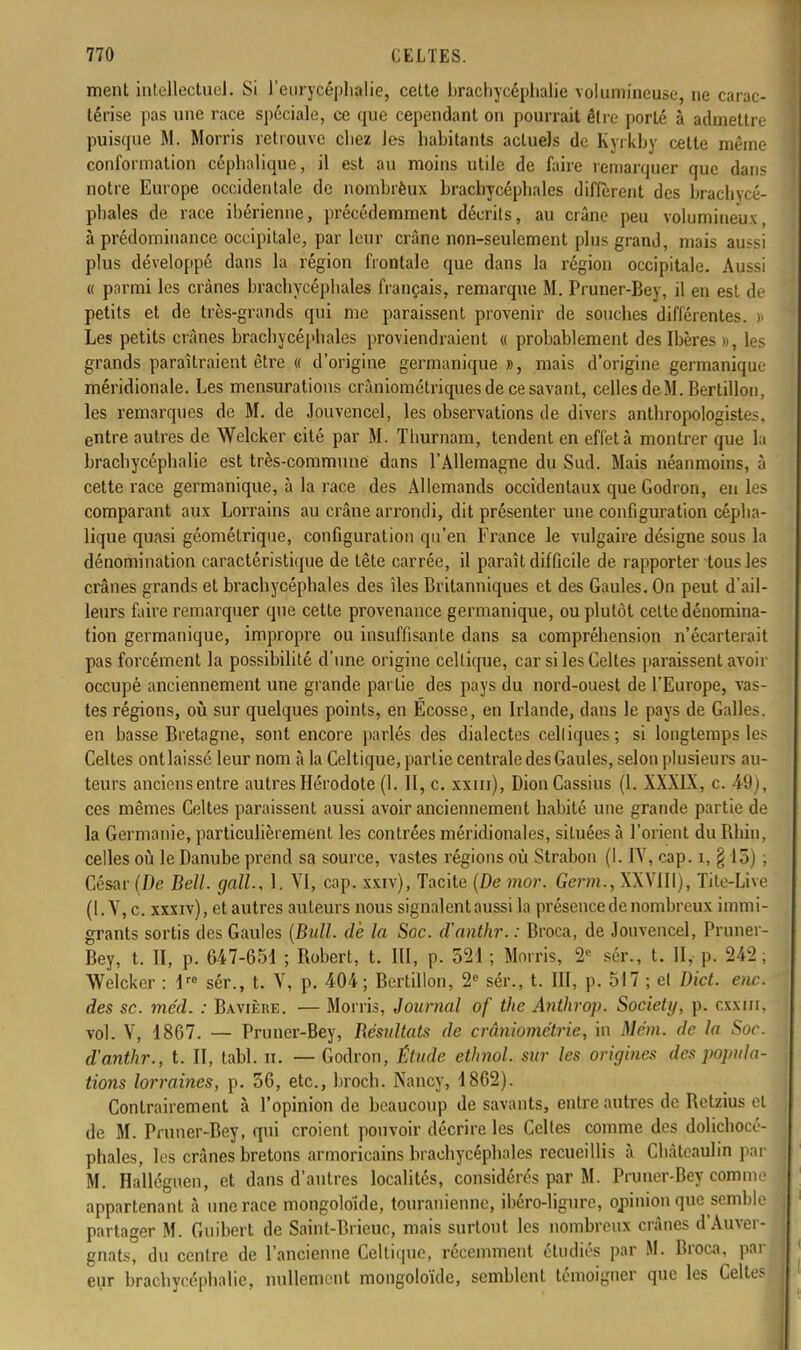 ment intellectuel. Si l'eurycéphalie, cette brachycéphalie volumineuse, ne carac- térise pas une race spéciale, ce que cependant on pourrait être porté à admettre puisque M. Morris retrouve chez les habitants actuels de Kyrkby celte même conformation céphalique, il est au moins utile de faire remarquer que dans notre Europe occidentale de nombrèux brachycépbales diffèrent des brachycé- pbales de race ibérienne, précédemment décrits, au crâne peu volumineux à prédominance occipitale, par leur crâne non-seulement plus grand, mais aussi plus développé dans la région frontale que dans la région occipitale. Aussi « parmi les crânes bracbycéphales français, remarque M. Pruner-Bey, il en est de petits et de très-grands qui me paraissent provenir de souches différentes. » Les petits crânes bracbycéphales proviendraient « probablement des Ibères », les grands paraîtraient être « d'origine germanique », mais d'origine germanique- méridionale. Les mensurations crâniomélriques de ce savant, celles de M. Bertillon, les remarques de M. de Jouvenccl, les observations de divers anthropplogistes, entre autres de Welcker cité par M. Thurnam, tendent en effet à montrer que la brachycéphalie est très-commune dans l'Allemagne du Sud. Mais néanmoins, à cette race germanique, à la race des Allemands occidentaux que Godron, eu les comparant aux Lorrains au crâne arrondi, dit présenter une configuration cépha- lique quasi géométrique, configuration qu'en France le vulgaire désigne sous la dénomination caractéristique de tête carrée, il paraît difficile de rapporter tous les crânes grands et bracbycéphales des îles Britanniques et des Gaules. On peut d'ail- leurs faire remarquer que cette provenance germanique, ou plutôt celte dénomina- tion germanique, impropre ou insuffisante dans sa compréhension n'écarterait pas forcément la possibilité d'une origine celtique, car si les Celtes paraissent avoir occupé anciennement une grande partie des pays du nord-ouest de l'Europe, vas- tes régions, où sur quelques points, en Ecosse, en Irlande, dans le pays de Galles, en basse Bretagne, sont encore parlés des dialectes celliques; si longtemps les Celtes ontlaissé leur nom à la Celtique, partie centrale des Gaules, selon plusieurs au- teurs anciens entre autres Hérodote (1. II, c. xxm), DionCassius (1. XXXIX, c. 49), ces mêmes Celtes paraissent aussi avoir anciennement habité une grande partie de la Germanie, particulièrement les contrées méridionales, situées à l'orient du Rhin, celles où le Danube prend sa source, vastes régions où Strabon (1. IV, cap. i, § 15) ; César (De Bell, gall, 1. VI, cap. xxiv), Tacite {De mor. Germ., XXVIII), Tite-Live (1. V, c. xxxiv), et autres auteurs nous signalent aussi la présence de nombreux immi- grants sortis des Gaules (Bull, de la Soc. cïanthr. : Broca, de Jouvencel, Pruner- Bey, t. II, p. 647-651 ; Robert, t. III, p. 321 ; Morris, 2e sér., t. II, p. 242 ; Welcker : lre sér., t. V, p. 404; Bertillon, 2e sér., t. III, p. 517 ; el Dict. eue. des se. méd. : Bavière. — Morris, Journal of the Anthrop. Society, p. cxxm, vol. V, 1867. — Pruner-Bey, Bésultats de crâniométrie, in Mèm. de la Soc. d'anthr., t. II, tabl. il. — Godron, Étude ethnol. sur les origines des popula- tions lorraines, p. 36, etc., broch. Nancy, 1862). Contrairement à l'opinion de beaucoup de savants, entre autres de Retzius et de M. Pruner-Bey, qui croient pouvoir décrire les Celles comme des dolichocé- phales, les crânes bretons armoricains bracbycéphales recueillis à Châteaulin par M. Halléguen, et dans d'autres localités, considérés par M. Pruner-Bey comme appartenant à une race mongoloïde, touranienne, ihéro-ligure, opinion que semble partager M. Guibert de Sainl-Brieuc, mais surtout les nombreux crânes d'Auver- gnats, du centre de l'ancienne Celtique, récemment étudiés par M. Broca, par eur brachycéphalie, nullement mongoloïde, semblent témoigner que les Celtes