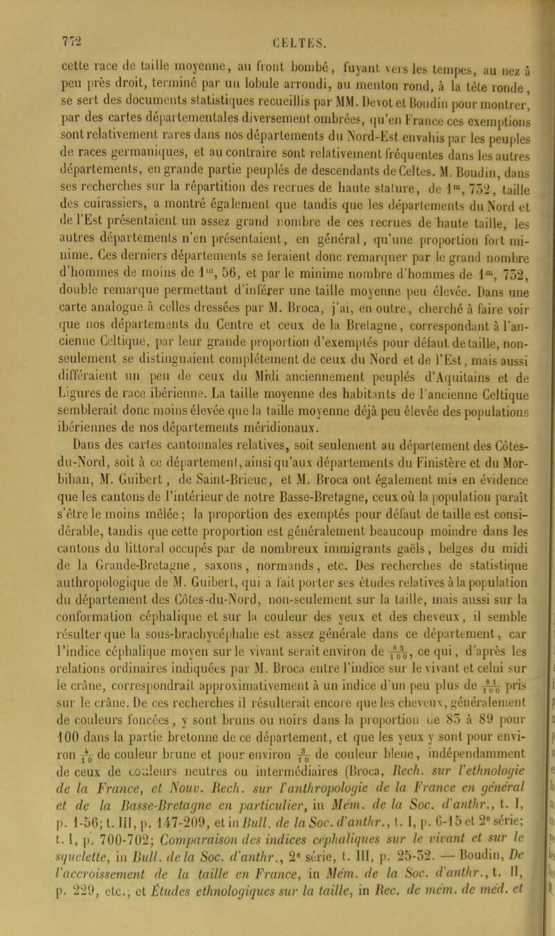 cette race de taille moyenne, au front bombé, fuyant vers les tempes, au nez à peu près droit, terminé par un lobule arrondi, au menton rond, à la tète ronde, se sert des documents statistiques recueillis par MM. Dévot et Boudin pour montrer' par des cartes départementales diversement ombrées, qu'en France ces exemptions sont relativement rares dans nos départements du .Nord-Est envahis par les peuples de races germaniques, et au contraire sont relativement fréquentes dans les autres départements, en grande partie peuplés de descendants de Celtes. M. Boudin, dans ses recherches sur la répartition des recrues de haute slature, de lra, 732, taille des cuirassiers, a montré également que tandis que les déparlements du Nord et de l'Est présentaient un assez grand nombre de ces recrues de haute taille, les autres départements n'en présentaient, en général, qu'une proportion fort mi- nime. Ces derniers départements se feraient donc remarquer par le grand nombre d'hommes de moins de l1, 56, et par le minime nombre d'hommes de lm, 752, double remarque permettant d'inférer une taille moyenne peu élevée. Dans une carte analogue à celles dressées par M. Broca, j'ai, en outre, cherché à faire voir que nos départements du Centre et ceux de la Bretagne, correspondant à l'an- cienne Celtique, par leur grande proportion d'exemplés pour défaut, de taille, non- seulement se distinguaient complètement de ceux du Nord et de l'Est, mais aussi différaient un peu de ceux du Midi anciennement peuplés d'Aquitains et de Ligures de race ibérienne. La taille moyenne des habitants de l'ancienne Celtique semblerait donc moins élevée que la taille moyenne déjà peu élevée des populations ibériennes de nos départements méridionaux. Dans des caries cantonnales relatives, soit seulement au déparlement des Côles- du-Nord, soit à ce département, ainsi qu'aux départements du Finistère et du Mor- bihan, M. Guibert, de Saint-Brieuc, et M. Broca ont également mis en évidence que les cantons de l'intérieur de notre Basse-Bretagne, ceux où la population paraît s'être le moins mêlée ; la proportion des exemptés pour défaut de taille est consi- dérable, tandis que cette proportion est généralement beaucoup moindre dans les cantons du littoral occupés par de nombreux immigrants gaëls, belges du midi de la Grande-Bretagne, saxons, normands, etc. Des recherches de statistique anthropologique de M. Guibert, qui a fait porter ses études relatives à la population du département des Côtes-du-Nord, non-seulement sur la taille, mais aussi sur la conformation céphalique et sur la couleur des yeux et des cheveux, il semble résulter que la sous-bracbycéphalie est assez générale dans ce département, car l'indice céphalique moyen sur le vivant serait environ de ce qui, d'après les relations ordinaires indiquées par M. Broca entre l'indice sur le vivant et celui sur le crâne, correspondrait approximativement à un indice d'un peu plus de pris sur le crâne. De ces recherches il résulterait encore que les cheveux, généralement de couleurs foncées, y sont bruns ou noirs dans la proportion tie 85 à 89 pour 100 dans la partie bretonne de ce département, et que les yeux y sont pour envi- ron Yo de couleur brune et pour environ -fc de couleur bleue, indépendamment de ceux de couleurs neutres ou intermédiaires (Broca, Rech. sur l'ethnologie de la France, et Nouv. Rech. sur l'anthropologie de la France en général et de la Rasse-Bretagne en particulier, in Mém. de la Soc. d'anthr., t. I, p. 1-56; t. III, p. 147-209, etinjBuZl. de la Soc. d'anthr., t. I, p. 6-15 et 2e série; t. I, p, 700-702; Comparaison des indices erphaliques sur le vivant et sur le squelette, in Bull, delà Soc. d'anthr., 2e série, t. III, p. 25-52. — Boudin, De l'accroissement de la taille en France, in Mém. de la Soc. d'anthr., t. II, p. 229, etc., et Études ethnologiques sur la taille, in Rec. de mém. de méd. et