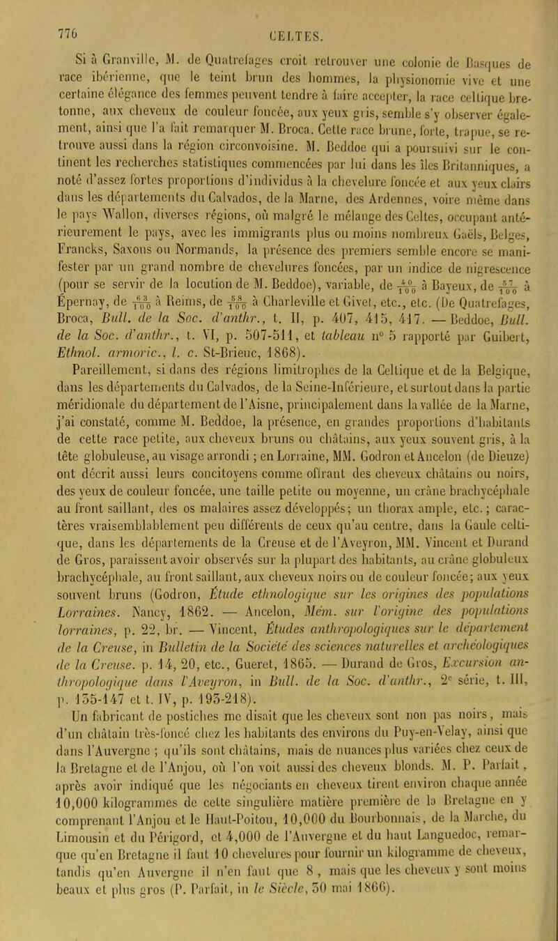 Si à Grain illc, M. de Quatrefagcs croit retrou\er une colonie de Basques de race ibérienne, que le teint brun des bommes, la pliysionomie vive et une certaine élégance des femmes peuvent tendre à faire accepter, la race celtique bre- tonne, aux cbeveux de couleur foncée, aux yeux gris, semble s'y observer égale- ment, ainsi que l'a l'ait remarquer M. Broca. Celle race brune, forle, trapue, se re- trouve aussi dans la région circonvoisine. M. Beddoe qui a pouisuivi snr le con- tinent les recberches statistiques commencées par lui dans les îles Britanniques, a noté d'assez fortes proportions d'individus à la chevelure foncée et aux yeux clairs dans les départements du Calvados, de la Marne, des Ardennes, voire même dans le pays Wallon, diverses régions, où malgré le mélange des Celles, occupant anté- rieurement le pays, avec les immigrants plus ou moins nombreux Gaèls, Belges, Francks, Saxons ou Normands, la présence des premiers semble encore se mani- fester par un grand nombre de chevelures foncées, par un indice de nigrescence (pour se servir de la locution de M. Beddoe), variable, de à Bayeux, de ^ à Épernay, de à Reims, de à Charleville et Givet, etc., etc. (L)e Quatrefages, Broca, Bull, de la Soc. d'anthr., t. II, p. 407, 415, 417. — Beddoe, Bull, de la Soc. d'anthr., t. VI, p. 507-511, et tableau n° 5 rapporté par Guibert, Ethnol. armorie, l. c. St-Brieuc, 1868). Pareillement, si dans des régions limitrophes de la Celtique et de la Belgique, dans les départements du Calvados, de la Seine-Inférieure, et surtout dans la partie méridionale du département de l'Aisne, principalement dans la vallée de la Marne, j'ai constaté, comme M. Beddoe, la présence, en grandes proportions d'habitants de cette race petite, aux cheveux bruns ou châtains, aux yeux souvent gris, à la tête globuleuse, au visage arrondi ; en Lorraine, MM. Godron etAncelon (de Dieuze) ont décrit aussi leurs concitoyens comme offrant des cheveux châtains ou noirs, des yeux de couleur foncée, une taille petite ou moyenne, un crâne brachycéphale au front saillant, des os malaires assez développés; un thorax ample, etc. ; carac- tères vraisemblablement peu différents de ceux qu'au centre, dans la Gaule celti- que, dans les départements de la Creuse et de l'Aveyron, MM. Vincent et Durand de Gros, paraissent avoir observés sur la plupart des habitants, au crâne globuleux brachycéphale, au front saillant, aux cheveux noirs ou de couleur foncée; aux yeux souvent bruns (Godron, Étude ethnologique sur les origines des popidalions Lorraines. Nancy, 1862. — Ancelon, Mém. sur l'origine des populations lorraines, p. 22, br. — Vincent, Études anthropologiques sur le département de la Creuse, in Bidletin de la Société des sciences naturelles et archéologiques de la Creuse, p. 14, 20, etc., Gueret, 1865. — Durand de Gros, Excursion an- thropologique dans l'Aveyron, in Bidl. de la Soc. d'anthr., 2e série, t. III, p. 135-147 et t. IV, p. 193-218). Un fabricant de postiches me (lisait que les cheveux sont non pas noirs, mais d'un châtain très-foncé chez les habitants des environs du Puy-en-Velay, ainsi que dans l'Auvergne ; qu'ils sont châtains, mais de nuances plus variées chez ceux de la Bretagne eL de l'Anjou, où l'on voit aussi des cheveux blonds. M. P. Parlait, après avoir indiqué que les négociants en cheveux tirent environ chaque année 10,000 kilogrammes de cette singulière matière première de la Bretagne en y comprenant l'Anjou et le Haut-Poitou, 10,000 du Bourbonnais, de la Marche, du Limousin et du Périgord, et 4,000 de l'Auvergne et du haut Languedoc, remar- que qu'en Bretagne il faut 10 chevelures pour fournir un kilogramme de cheveux, tandis qu'en Auvergne il n'en faut que 8, mais que les cheveux y sont moins beaux et plus gros (P. Parfait, in le Siècle, 50 mai 1866).