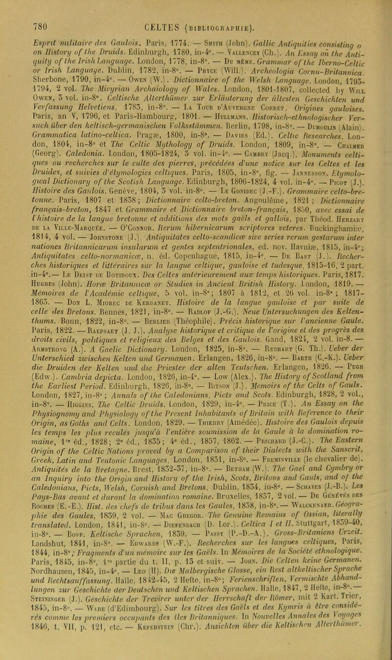 Esprit militaire des Gaulois. Paris, -1774. — Smith (Jolin). Gallic Antiquilies consisling o on History of t/ie Druicls. Edinburgli, 1780, in-4. — Yallexcey (Ch.). An Ettay oii the Anti- quity of the D-ish Language. London, 1778, in-8°. — Du même. Grammar of the Iberno-Cellic or Irisli Language. Dublin, 1782, in-8\ — Pryce (Willi): Archeologia Cornu-Britannica. Shorbone, 1790, in-4°. —Owen (W.). Dictionnaire of the Welsh Language. London, 1793- 1794, 2 vol. The Mivyrian Arc/iaiology of Wales. London, 1801-1807, collected by W'ill Owen, 3 vol. in-80. Cellische Alterthûmer zur Erlâulerung der ullesten Gcschichlen und Verfassung Helveliens, 1783, in-8. — La Todr d'Auvergne Coiiret. Origines gauloises. Paris, an V, 1796, et Paris-Hambourg, 1801. — Hdllmann. llislorisch-el/tnologischcr Ver- suc/iiiber den keltisch-germanischen Vollisstâmmen. Berlin, 1798, in-8».— Dimoulik lAlain). Grammatica latino-cellica. Pragœ, 1800, in-8°. — Davies (Ed.). Cellic Researches. Lon- don, 1804, in-8° et The Cellic Mylhology of Druids. London, 1809, in-8. — Chalher (Georg). Caledonia. London, 1805-1824, 3 vol. in-i°.— Caubky (Jacq.). Monuments celti- ques ou recherches sur le culte des pierres, précédées d'une notice sur les Celles et les Druides, et suivies d'étymologies celtiques. Paris, 1805, in-8°, fig. — Jannesson. Etymolo- gical Diclionary of the Scotish Language. Edinburgh, 1806-1824, 4 vol. in-4*. — Picot (J.). Histoire des Gaulois. Genève, 1804, 5 vol. in-8\ — Le Gonidec (J.-F.). Grammaire celto-bre- tonne. Paris, 1807 et 1838; Dictionnaire celto-brcton. Angoulème, 1821; Dictionnaire français-breton, 1847 et Grammaire et Dictionnaire breton-français, 1850, avec essai de l'histoire de la langue bretonne et additions des mots gacls et gallois, par Tbéod. Herzart de la Ville-Marquée. — O'Connor. Berum hibernicarum scriptores veteres. Buckinghamire, 1814, 4 vol. — Johnstone (J.). Antiquitates celto-scandicœ sive séries rerum gestarum inler nationes Britannicarum insularum et génies septentrionales, ed. nov. Ilavniœ, 1815, in-i°; Antiquitates eclto-normanicœ, n. éd. Copenhague, 1815, in-4». — De Bast [}.). Becher- ches historiques et littéraires sur la langue celtique, gauloise et tudesque. 1815-16, 2 part. in-4.— Le Deist de Botidoux. Des Celtes antérieurement aux temps historiques. Paris, 1817. Hughes (John), llorœ Britannica; or Studies in Ancicnt British History. London, 1819.— Mémoires de l'Académie celtique, 5 vol. in-8°; 1807 à 1812, et 20 vol. in-8»; 1817- 1865. — Don L. Miorec de Kerdanet. Histoire de la langue gauloise et par suite de celle des Bretons. Rennes, 1821, in-8°. — Radlof (J.-G.). Neue Untersuchungen des Kelten- thums. Bonn, 1822, in-8°. — Berlier (Théophile). Précis historique sur l'ancienne Gaule. Paris, 1822. — Raepsaet (J. J.). Analyse historique et critique de l'origine et des progrès des droits civils, piolitiques et religieux des Belges et des Gaulois. Gand, 1821, 2 vol. in-8. — Ahmstrong (A.). A Gaclic Diclionary. London, 1825, in-8°. — Rudhart (G. Th.). Ueber der Unterschied zwischen Kelten und Germanen. Erlangen, 1826, in-8. — Bartu (C.-K.). Ueber die Druiden der Kelten und die Priester der alten Teutschen. Erlangen, 1826. — Pugh (Edw.). Cambria depicta. London, 1826, in-4°. — Low (Alex.). The History ofScolland from the Earliest Period. Edinburgh, 1826, in-8». — P.itson (J.). Mcmoirs of the Cclts of Gauls. London, 1827, in-8; Annals of the Caledonians, Picts and Scots. Edinburgh, 1828, 2 vol., in-8. — Higgi.ns. The Cellic Druids. Loudon, 1829, in-4. — Pmce (T.). An Essay on the Physiognomy and Plujsiology of the Présent hihabilants of Britain wilh Befeience lo their Origin, as Golhs and Cclts. London, 1829. — Thierry (Amédée). Histoire des Gaulois depuis les temps les plus reculés jusqu'à l'entière soumission de la Gaule à la domination ro- maine, 1 éd., 1828; 2» éd., 1835; 4* éd., 1857, 1862. — Prichard (J.-C.). The Eastem Origin of the Celtic Nations proved by a Comparison of their Dialccts with the Sanscrit. Grcck, Latin and Teutonic Languages. London, 1831, in-8°. — Fiieminville (le chevalier de). Antiquités de la Bretagne. Brest, 1832-37, in-8°. — Betiiam (W.). The Gacl and Cymbry or an Inquiry inlo the Origin and History of the Irish, Scots, Brilons and Gauls, and of the Caledonians, Picts, Welsh, Cornish and Bretons. Dublin, 1834, in-8°. — Schayes (J.-B.). Les Pays-Bas avant et durant la domination romaine. Bruxelles, 1857, 2 vol.— De Généyésdes Roches (E.-E.). Ilist. des chefs de tribus dans les Gaules, 1858, in-8'. — Walckenaer. Géogra- phie des Gaules, 1859, 2 vol. — Mac Gregor. The Genuine Reniants of Ossian, literally translalcd. London, 1841, in-8°. — Diefendacu (D. Lor.). Celtica l cl II. Muttgart, 1859-40, j„-8°. _ Boi-p. Keltisclic Sprachen, 1859. — Passy (P.-D.-A.). Gross-Brilanicns Vrzcit. Landshut, 1841, in-8°. — Edwards (W.-F.). Bechcrches sur les langues celtiques, Paris, 1844, in-8,- Fragments d'un mémoire sur les Gacls. In Mémoires de ta Société ethnologique. Paris, 1845, in-8», 1» partie du t. II, p. 13 et suiv. — John. Die Celtcn keine Germanen. Nordhausen, 1845, in-4°. — Léo (II). Die Malbergischc Glosse, cin Best altkcllischer Sprache und Rechtsauffassung. Halle, 1842-45, 2 Hel'te, in-8»; Fcricnschriflcn, Ycrmischlc Abhand- lungcn zur Geschichle der Dcutschcn und Keltischen Spraclien. Halle, 1817, 2 licite, in-8°.— Steininger (J.). Geschichtc der Trevirer miter der Hrrrschafl der Rômer, mit 2 Kart. Trier, 1845, in-8». — Wahe (d'Edimbourg). Sur les litres des Gacls et des Kymris à tire considé- rés comme les premiers Occupants des tics Britanniques. In Nouvelles Annales des \ oyagrs 1846, t. VII, p. 121, etc. — Keferstein (Chr.). Ansichtcn iiber die Keltischen AUei'lhûmer.