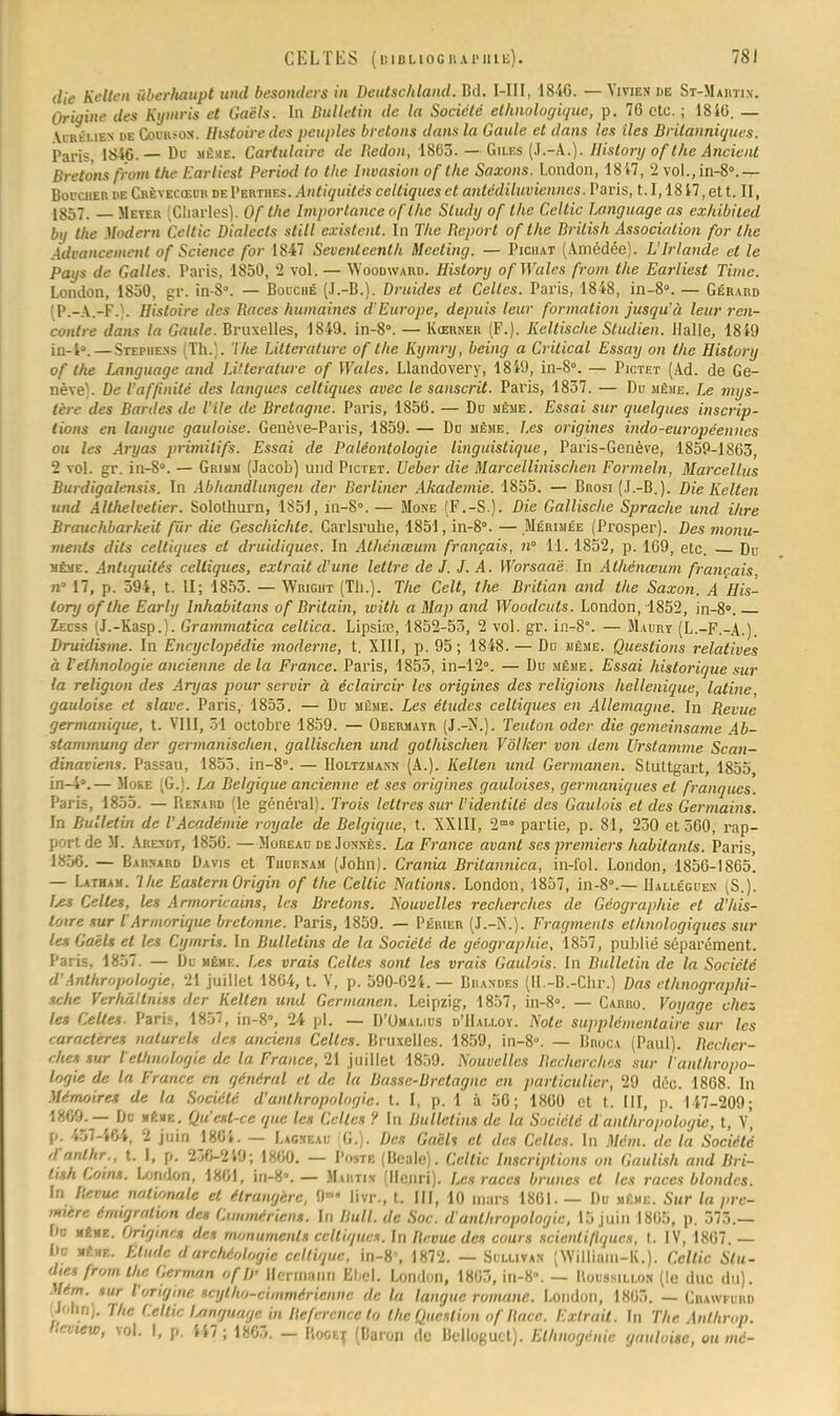 die Kelten ùberhaupt und besonders in Deutschland. Bd. I-III, 18-40. — Vivien de St-Martin. Origine des Kymris et Oaëls. In Bulletin de la Société ethnologique, p. 76 etc. ; 1846. — Vi un.iEN de Goorsoh. Histoire des peuples bretons dans la Gaule et dans les iles Britanniques. Paris, 1846.— Du même. Cartulaire de Redon, 1865.—Giles (J.-A.). History ofthe Ancient Bretons from the Earliest Period to tlic Invasion of the Saxons. London, 1847, 2 vol., in-8».— Boucher de Crèyecœuh de I'euthes. Antiquités celtiques et antédiluviennes. Paris, 1.1,18 47, et t. II, 1857. — Meyeu (Charles). Of the Importance ofthe Sludy of the Cellic Language as cxhibiied bij the Modern Celtic Dialects still existent. In The Report of the British Association for the Àdiancemenl of Science for 1847 Sevenleenth Meeting. — Pichat (Amédée). L'Irlande et le Pays de Galles. Paris, 1850, 2 vol. — Woodward. Historij ofWales from the Earliest Time. London, 1850, gr. in-S°. — Bouché (J.-B.). Druides et Celtes. Paris, 1848, in-8°. — Gérard (P.-A.-F.}. Histoire des Races humaines d'Europe, depuis leur formation jusqu'à leur ren- contre dans la Gaule. Bruxelles, 1849. in-8°. — Kœrner (F.). Kellische Studien. Halle, 1849 in-4°.—Stephens (Th.). The Littérature of the Kymry, being a Crilical Essay on the History of the Language and Littérature of Wales. Llandovery, 1849, in-8°. — Pictet (Ad. de Ge- nève). De l'affinité des langues celtiques avec le sanscrit. Paris, 1837. — Du même. Le mys- tère des Bardes de Vile de Bretagne. Paris, 1856. — Du même. Essai sur quelques inscrip- tions en langue gauloise. Genève-Paris, 1859. — Do même. Les origines indo-européennes ou les Aryas primitifs. Essai de Paléontologie linguistique, Paris-Genève, 1859-1863, 2 vol. gr. in-S». — Grium (Jacob) und Pictet. Ueber die Marcellinischen Formeln, Marcel lus Burdigalensis. In Abhandlungen der Berliner Akademie. 1855. — Brosi (J.-B.). Die Kelten und Althelvetier. Solothurn, 1851, in-8». — Mone (F.-S.). Die Gallische Sprache und ihre Brauchbarkeit fur die Geschichle. Carlsruhe, 1851, in-8». — Mérimée (Prosper). Des monu- ments dits celtiques et druidiques. In Athénœum français, n° 11.1852, p. 169, etc. Du sème. Antiquités celtiques, extrait d'une lettre de J. J.A. Worsaaé. In Athénœum français, n° 17, p. 594, t. II; 1855. — Wright (Th.). The Cclt, the Britian and the Saxon. A His- tory of the Early Inhabitans of Britain, with a Map and Woodcuts. London, 1852, in-8». Zecss (J.-Kasp.). Grammatica celtica. Lipsiœ, 1852-53, 2 vol. gr. in-8°. — Maury (L.-F.-A.). Druidisme. In Encyclopédie moderne, t. XIII, p. 95 ; 1848. — Du même. Questions relatives à l'ethnologie ancienne delà France. Paris, 1853, in-12°. — Du même. Essai historique sur la religion des Aryas pour servir à éclaircir les origines des religions hellénique, latine, gauloise et slave. Paris, 1853. — Du même. Les études celtiques en Allemagne. In Bévue germanique, t. VIII, 31 octobre 1859. — Obermayr (J.-N-.). Teuton oder die gemeinsame Ab- stammung der germanischen, gallischen und gothischen Vôl/cer von dem Urstamme Scan- dinaviens. Passau, 1855. in-8. — Holtzmaxn (A.). Kelten und Germanen. Stuttgart, 1855 in-4».— Moke (G.). La Belgique ancienne et ses origines gauloises, germaniques et franques. Paris, 1855. — Renard (le général). Trois lettres sur l'identité des Gaulois et des Germains. In Bulletin de l'Académie royale de Belgique, t. XXIII, 2mo partie, p. 81, 230 et 560, rap- port de M. Ahexdt, 1856. — Moreau de Jonnès. La France avant ses premiers habitants. Paris, 1856. — Bahnard Davis et Thurnam (John). Crania Britannica, in-fol. London, 1856-1865'. — Latbam. lhe Eastern Origin of the Cellic Nations. London, 1857, in-8».—IIalléguen (S.). Us Celtes, les Armoricains, les Bretons. Nouvelles recherches de Géographie et d'his- toire sur l Armorique bretonne. Paris, 1859. — Périer (J.-M.-j. Fragments ethnologiques sur les Gaêls et les CymrU. In Bulletins de la Société de géographie, 1857, publié séparément. Paris, 1857. — Du même. Les vrais Celtes sont les vrais Gaulois. In Bulletin de la Société d'Anthropologie, 21 juillet 1864, t. V, p. 590-624. — Bhandes (II.-B.-Chr.) Das clhnographi- sche Verhâllniss der Kelten und Germanen. Leipzig, 1857, in-8». — Carro. Voyage chez tes Celtes. Paris, 1857, in-8°, 24 pl. — D'Omalius d'IIalloy. Note supplémentaire sur les caractères naturels des anciens Celles. Bruxelles. 1859, in-8». — Bbooa (Paul). Recher- ches sur l ethnologie de la France, 21 juillet 1859. Nouvelles Recherches sur l'anthropo- logie de la France en général et de la Basse-Bretagne en particulier, 29 déc. 1868. In Mémoires de la Société d'anthropologie, t. I, p. 1 à 56 ; 1860 et t. III, p. 147-209; 1869.— De Heur.. Qu'est-ce que les Celtes ? la Bulletins de la Société d anthropologie, t, v' 457-464, 9 juin 1864. — Lagseau G.). Des Ga'ch cl des Celles. In Mém. de la Société ,Tanlhr., t. 1, p. 236-249; 1860. — Postf, (Beale). Cellic Inscriptions on Gaulish and Bri- tish Coins. London, 1801, in-8». — Martin (Henri). Les races brunes et les races blondes. In Revue nationale et étrangère, 9»' livr., t. III, 10 mars 1801. — Du même. Sur la pre- mière émigration des Cimméricns. in Bull, de Soc. d'anthropologie, 15 juin 1865, p. 573.— I»u memf. Origines des monuments celtiques. In Revue des cours scientifiques, t. IV, 1807.— De même. Elude d archéologie celtique, in-8\ 1872. — Sullivan (William-K.). Celtic Slu- dies from lhe Germon of D' Herinann Ehel. London, 1863, in-8». — IIoussillok (le duc du). Mém. sur l'origme scylho-cimmérienne de la langue romane. London, 1865. — Ciuwfurd ■Mm,. The t.elt» hmgwigr. m Refrn nrc to the Question of Race. Extrait. In The Anlhrop. lieview, vol. I, p. 447 ; 1865. - Bootf (Baron de Belluguct). Elhnogénie gauloise, ou mé-