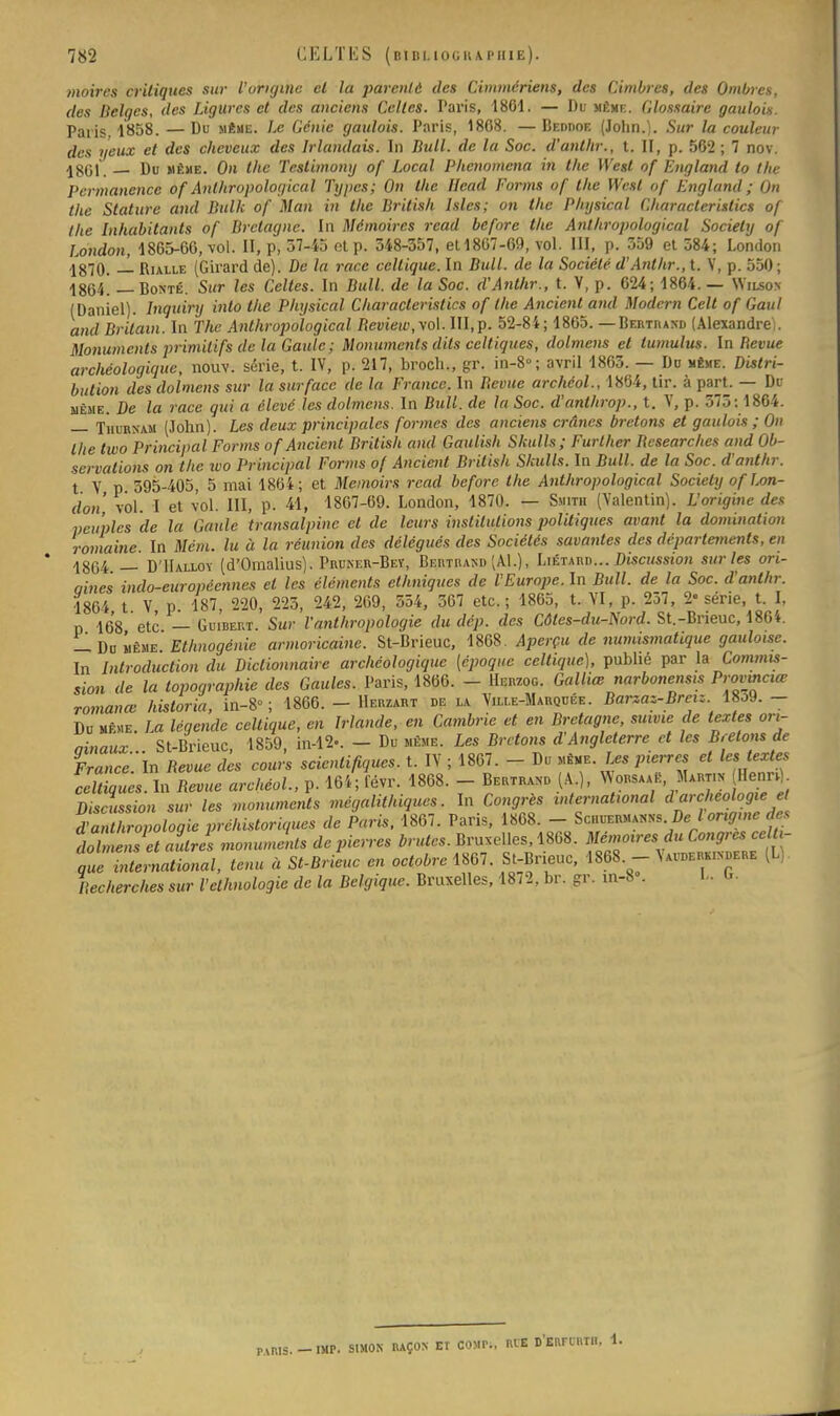 moires critiques sur l'origine el la parenté des Cimmériens, des Cimbres, des Ombres, des Belges, des Ligures et des anciens Celtes. Paris, 1861. — Du même. Glossaire gaulois. Paris. 1858. —Du même. Le Génie gaulois. Paris, 1868. —Beddoe (John.). Sur la couleur des yeux et des cheveux des Irlandais. In Bull, de la Soc. d'anlhr., t. II, p. 562 ; 7 nov. 1861. — Du même. On the Testimony of Local Phenomena in the West of England to the Permanence of Anlhropological Types; On the llead Forms of the West of England ; On the Stature and Bulk of Man in the British lsles; on the Pliysical Characterislics of the Inhabitants of Bretagne. In Mémoires read before the Anlhropological Society of London, 1865-66, vol. II, p, 37-45 ot p. 548-357, etl867-69, vol. III, p. 359 et 584; London 1870. — Rialle (Girard de). De la race celtique. In Bull, de la Société d'Antlir., t. V, p. 550; 1864. — Bonté. Sur les Celtes. In Bull, de la Soc. d'Anthr., t. V, p. 624; 1864. — Wilson (Daniel), lnquiry into the Physical Cliaracleristics of the Ancicnt and Modem Celt of Gaul and Brilain. In The Anlhropological Bevieiv, vol. III,p. 52-84; 1865. — Bertrand (Alexandre). Monuments primitifs de la Gaule ; Monuments dits celtiques, dolmens el tumulus. In Bévue archéologique, nouv. série, t. IV, p. 217, broch., gr. in-8°; avril 1863. — Du même. Distri- bution des dolmens sur la surface de la France. In Bévue archéol., 1864, tir. à part. — Du même. De la race qui a élevé les dolmens. In Bull, de la Soc. d'anlhrop., t. V, p. 573; 1864. — Thurnam (John). Les deux principales formes des anciens crânes bretons et gaulois ; On the two Principal Forms of Ancicnt British and Gaulish Skulls; Further Besearches and Ob- servations on the ivo Principal Forms of Ancicnt British Sladls. la Bull, de la Soc. d'anthr. t V p 395-405, 5 mai 1864; et Memoirs read before the Anthropological Society of ton- don' vol. I et vol. III, pi 41, 1867-69. London, 1870. — Smith (Valentin). L'origine des peuples de la Gaule transalpine et de leurs institutions politiques avant la domination romaine. In Mém. lu à la réunion des délégués des Sociétés savantes des départements, en 1864 — D'IIalloy (d'Omalius). Pruner-Bey, Bertrand (Al.), Liétard... Discussion sur les ori- aines indo-européennes el les éléments ethniques de l'Europe. In Bull, de la Soc. d'anlhr. 1864 t V p. 187, 220, 225, 242, 269, 554, 567 etc.; 1865, t. VI, p. 257, 2« série, t. I, p 168 etc — Guibert. Sur l'anthropologie du dép. des Côtes-du-Nord. St.-Bneuc, 1864. — Du même Ethnogénie armoricaine. St-Brieuc, 1868. Aperçu de numismatique gauloise. In Introduction du Dictionnaire archéologique (époque celtique), publié par la Commis- sion de la topographie des Gaules. Paris, 1866. - Herzog. Galliœ narbonensis P'-ovmciœ romance historia, in-8° ; 1866. - Herzart de la Ville-Marquée. Barzaz-Breiz. 18o9. - Du même. La légende celtique, en Irlande, en Cambrie et en Bretagne, suivie de textes ori- ainaux St-Brieuc, 1859, in-1*. - Du même. Les Bretons d'Angleterre et les Bêlons de Francc'ln Bévue des cours scientifiques, t. IV ; 1867. - Du même. Les pierres et les textes SES. In Bévue archéol., p. 164; févr. 1868. - Bertrand (A.), Worsaae, Martin- Henr^ Discussion sur les monuments mégalithiques. In Congrès international darchéologie et dZZwologie préhistoriques de Paris, 1867. Paris, 1868. - Spnwpi^ g» dZenset avlÀ monuments de pierres brutes. Bruxelles, 1868. Mémoires du Congres celti- que international, tenu à St-Brieuc en octobre 1867. St-Brieuc, 1868. - Wderhimjere (L). Rechercha sur l'ethnologie de la Belgique. Bruxelles, 1872, br. gr. in-8 . L, U PARIS. - IMP. SIMON RAÇON ET BON», ME D'ERFUITH,