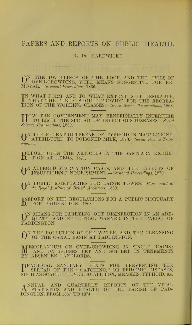 PAPERS AND REPORTS ON PUBLIC HEALTH. liv Dn. IIARDWICKE. ON THE DWELLINGS OF THE TOOK, AND THE EVILS OF OVER-CROWDING, WITH MEANS SUGGESTIVE FOR RE- '^lOYAL.—Scssioiial Proceedings, 1866. TN WHAT FORM, AND TO WHAT EXTENT IS IT DESIRABLE, i THAT THE PUBLIC SHOULD PROVIDE FOR THE RECREA- TION OF THE WORKING CLASSES.—-SbaViZ Science Transactions, 1868. HOW THE GOVERNMENT MAY BENEFICIALLY INTERFERE TO LIMIT THE SPREAD OF INFECTIOUS DISEASES.—SociaZ Science Transactions, 1869. ON THE RECENT OUTBREAK OF TYPHOID IN MARYLEBONE, ATTRIBUTED TO POISONED MILK, 1873.—Social Science Tran- sactions. REPORT UPON THE ARTICLES IN THE SANITARY EXHIBI- TION AT LEEDS, 1871. ON ALLEGED STARVATION CASES, AND THE EFFECTS OF INSUFFICIENT NOURISHMENT.—Se-wionaZ Proceedings, 1870. ON PUBLIC MORTUARIES FOR LARGE TOWNS.—Pn/xr read at the Puujal Institute of British Architects, 1869. REPORT ON THE REGULATIONS FOR A PUBLIC MORTUARY FOR PADDINGTON, 1868. ON MEANS FOR CARRYING OUT DISINFECTION IN AN ADE- QUATE AND EFFECTUAL MANNER IN THE PARISH OF PADDINGTON. ON THE POLLUTION OF THE WA'J'ER, AND THE CLEANSING OF THE CANAL BASIN AT PADDINGTON. llfEMORANDUM ON OVER-CROWDING IN SINGLE ROOMS; iVi AND ON HOUSES LET AND SUB-LET IN TENEMENTS BY ABSENTEE LANDLORDS. PRACTICAL SANITARY HINTS FOR PREVENTING THE SPREAD OF THE CATCHING, OR EPIDEMIC DISEASES, SUCH AS SCARLET FEVER, SMALL-POX, MEASLES, TYPHOID, &c. ANNUAL AND QUARTERLY REPORTS ON THE VITAL STATISTICS AND HEALTH OF THE PARISH OF PAD- DINGTON, FROM 1867 TO 1874,