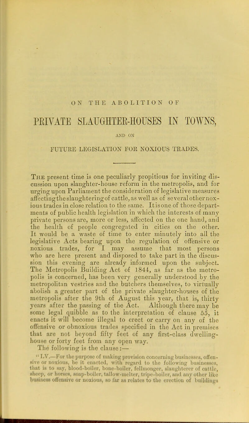 PEIVATE SLAUGHTEE-HOUSES IN TOWNS, .VND ON FUTURE LEGISLATION FOR NOXIOUS TRADES. The present time is one peculiarly propitious for inviting dis- cussion upon slaughter-house reform in the metropolis, and for urging upon Parliament the consideration of legislative measures affecting the slaughtering of cattle, as well as of several other nox- ious trades in close relation to the same. It is one of those depart- ments of public health legislation in which the interests of many private persons are, more or less, affected on the one hand, and the health of people congregated in cities on the other. It would be a waste of time to enter minutely into all the legislative Acts bearing upon the regulation of offensive or noxious trades, for I may assume that most persons who are here present and disposed to take part in the discus- sion this evening are already informed upon the subject. The Metropolis J3uilding Act of 1844, as far as the metro- polis is concerned, has been very generally understood by the metropolitan vestries and the butchers themselves, to virtually abolish a greater part of the private slaughter-houses of the metropolis after the 9th of August this year, that is, thirty years after the passing of ttie Act. Although there may be some legal quibble as to the interpretation of clause 65, it enacts it will become illegal to erect or carry on any of the offensive or obnoxious trades specified in the Act in premises that are not beyond fifty feet of any first-class dwelling- house or forty feet from any open way. The following is the clause:—  LV.—For the purpose of making provision concerning busincssca, offen- sive or noxious, be it enacted, witli regard to the following businesses, that is to say, blood-boiler, bone-boiler, fcllnionger, slaughterer of cattle, sheep, or horses, soap-boiler, tnllow-nielter, tripe-boiler, and any other like business offensive or noxious, so far as relates to the erection oi buildings