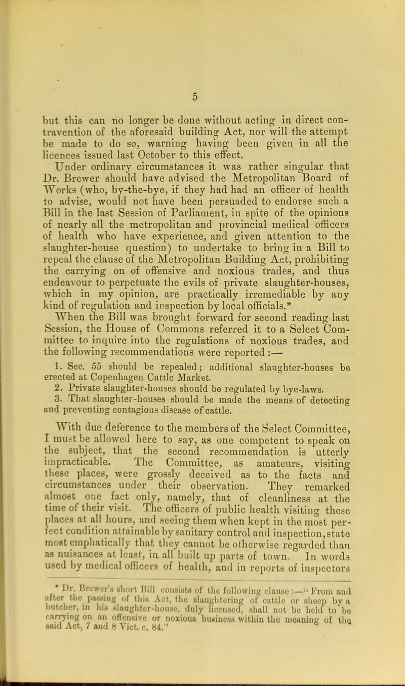 but this can no longer be done without acting in direct con- travention of the aforesaid building Act, nor will the attempt be made to do so, warning having been given in all the licences issued last October to this effect. Under ordinary circumstances it was rather singular that Dr. Brewer should have advised the Metropolitan Board of Work^ (who, by-the-bye, if they had had an officer of health to advise, would not have been persuaded to endorse such a Bill in the last Session of Parliament, in spite of the opinions of nearly all the metropolitan and provincial medical officers of health who have experience, and given attention to the slaughter-house question) to undertake to bring in a Bill to repeal the clause of the Metropolitan Building Act, prohibiting the carrying on of offensive and noxious trades, and thus endeavour to perpetuate the evils of private slaughter-bouses, which in my opinion, are practically irremediable by any kind of regulation and inspection by local officials.* When the Bill was brought forward for second reading last Session, the House of Commons referred it to a Select Com- mittee to inquire into the regulations of noxious trades, and the following recommendations were reported :— 1. Sec. 55 should be repealed; additional slaughter-houses be erected at Copenhageu Cattle Market. 2. Private slaughter-houses should be regulated by bye-laws. 3. That slaughter-houses should be made the means of detecting and preventing contagious disease of cattle. With due deference to the members of the Select Committee, I muit be allowed here to say, as one competent to speak on the subject, that the second recommendation is utterly impracticable. The Committee, as amateurs, visiting th ese places, were grossly deceived as to the facts and circumstances under their observation. They remarked almost one fact only, namely, that of cleanliness at the time of their visit. The officers of public health visiting these places at all hours, and seeing them when kept in the most per- fect condition attainable by sanitary control and inspection,state most emphatically that they cannot beolherwise regarded than as nuisances at least, in all built up parts of town. In words used by medical officers of health, and in reports of inspectors • Dr. Brewer's short Bill consists of the following clause:— From and after the passing of this Act, the 8laui;litering of cattle or sheep by a htitcher, m his slaughter-house, duly licensed, shall not be held to bo carrying on an offensive or noxious business within the uieaninit of the said Act, 7 and H Vict. c. y4.'