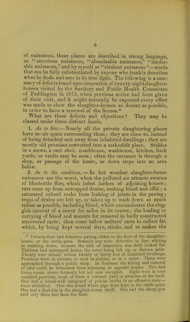 of nuisances, these places are described in strong language, as atrocious nuisauces, abominable nuisances, intoler- able nuisances, and by myself as virulent nuisances —words that can be fully substantiated by anyone who frankly describes what he finds and sees in its true light. The following is a sum- mary of defects found upon inspection of twenty-eightslaughter- houses visited by tlie Sanitary and Public Health Committee of Paddington in 1872, when previous notice had been given of their visit, and it might naturally be expected every effort was made to show the slaughter-houses as decent as possible, in order to have a renewal of the license.* What are these defects and objections ? They may be classed under three distinct heads. 1. As to Site:—Nearly all the private slaughtering places have no air space surrounding them ; they are close to, instead of being detached and away from inhabited dwellings; they are mostly old premises converted into a makeshift place. Stables in a mews, a cart shed, coachhouse, washhouse, kitchen, back yards, or vaults may be seen; often the entrance is through a shop, or passage of the house, or down steps into an area below. 2. As to the co7idition. — In hot weather slaughter-house nuisances are the worst, when the polluted air attracts swarms of bluebottle flies, which infest larders of adjoining houses ; rats come up from untrajjped drains, seeking blood and ofFal; a saturated subsoil reeks from leaking of joints in the paving ; traps of drains are left up, or taken up to wash down as much refuse as possible, including blood, which contaminates the slug- gish current of a sewer for miles in its course; the loading or carrying of blood and manure for removal in badly constructed uncovered carts; then come tallow melters' carts to collect fat which, by being kept several days, stinks, and so makes the • Twenty-four had defective paviug, either in the floor of the slaughter- house, or the cattle-pens. Scarcely any were defective in lime whiting or washing down, because the visit of inspection was daily looked for. Thirteen liad untrapped drains, tlie cover being left up, or thrown aside Twenty were situate within twenty or thirty feet of inhabited dwellings. Fourteen were in mewses, or used as stables, or in a court. Three were approached through a public shop. In fourteen the killing and removal of offal could be Avitnessed from adjoining or opposite houses. Five had livinij rooms above formerly but not now occupied. Eight were in very conli'ned positions, most of them a covered yard or premises at the back. One had a blood-well composed of porous bricks in an offensive state- since abolished. One was foimd where pigs were kept in the cattle-pens. One had a dust-bin in the slau'diter-house itself. One had the sheep-pcu roof only three feet from the floor.