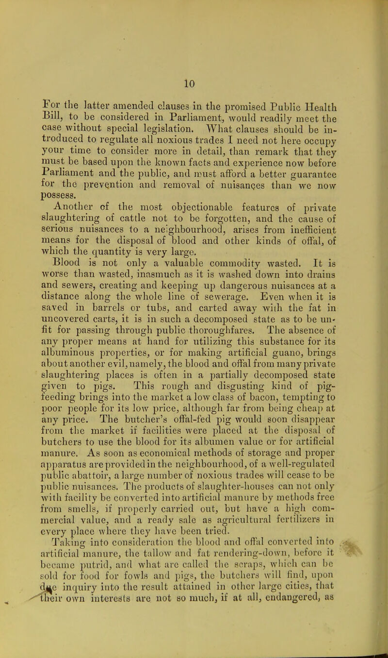Tor the latter amended clauses in the promised Public Health Bill, to be considered in Parliament, would readily meet the case without special legislation. What clauses should be in- troduced to regulate all noxious trades I need not here occupy your time to consider more in detail, than remark that they must be based upon the known facts and experience now before Parliament and the public, and must afford a better guarantee for the prevention and removal of nuisauQes than we now possess. Another of the most objectionable features of private slaughtering of cattle not to be forgotten, and the cause of serious nuisances to a neighbourhood, arises from inefficient means for the disposal of blood and other kinds of off'alj of which the quantity is very large. Blood is not only a valuable commodity wasted. It is worse than wasted, inasmuch as it is washed down into drains and sewers, creating and keeping up dangerous nuisances at a distance along the whole line of sewerage. Even when it is saved in barrels or tubs, and carted away wiih the fat in uncovered carts, it is in such a decomposed state as to be uu' fit for passing through public thoroughfares. The absence of any proper means at hand for utilizing this substance for its albuminous properties, or for making artificial guano, brings about another evil, namely, the blood and ofFal from many private slaughtering places is often in a partially decomposed state given to pigs. This rough and disgusting kind of pig- feeding brings into the market a low class of bacon, tempting to poor people for its low price, although fav from being chea[) at any price. The butcher's ofFal-fed pig would soon disappear from the market if facilities were placed at the disposal of butchers to use the blood for its albumen value or for artificial manure. As soon as economical methods of storage and proper apparatus arepi'ovidedin the neighbourhood, of a well-regulated public abattoir, a large number of noxious trades will cease to be public nuisances. The products of slaughter-houses can not only with facility be converted into artificial manure by methods free from smells, if properly carried out, but have a high com- mercial value, and a I'eady sale as agricultural fertilizers in every place where they have been tried. Taking into consideration the blood and ofTal converted into artificial manure, the tallow and fat rendering-down, before it became putrid, and what are called the scraps, which can be sold for food for fowls and pigs, the butchers will find, upon d|ie inquiry into the result attained in other large cities, that fneir own iutereats are not so much, if at all, endangered, as