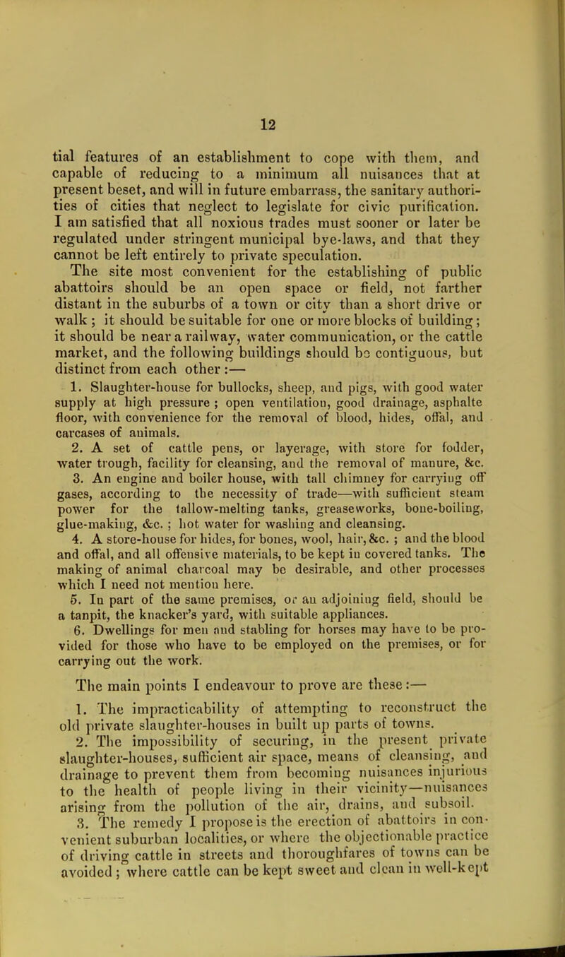 tial features of an establishment to cope with thein, and capable of reducing to a minimum all nuisances that at present beset, and will in future embarrass, the sanitary authori- ties of cities that neglect to legislate for civic purification. I am satisfied that all noxious trades must sooner or later be regulated under stringent municipal bye-laws, and that they cannot be left entirely to private speculation. The site most convenient for the establishing of public abattoirs should be an open space or field, not farther distant in the suburbs of a town or city than a short drive or walk ; it should be suitable for one or more blocks of building; it should be near a railway, water communication, or the cattle market, and the following buildings should bo contiguous, but distinct from each other :— 1. Slaughter-house for bullocks, sheep, and pigs, with good water supply at high pressure ; open ventilation, good dr.ainage, asphalte floor, with convenience for the removal of blood, hides, ofial, and carcases of auiraals. 2. A set of cattle pens, or layerage, with store for fodder, water trough, facility for cleansing, and the removal of manure, &c. 3. An engine and boiler house, with tall chimney for carrying off gases, according to the necessity of trade—with sutRcieut steam power for the lallow-melting tanks, greaseworks, bone-boiling, glue-making, &c. ; hot water for washing and cleansing. 4. A store-house for hides, for bones, wool, hair,&c. ; and the blood and offal, and all offensive materials, to be kept in covered tanks. The making of animal charcoal may be desirable, and other processes which I need not mention here. 5. In part of the same premises, or an adjoining field, should be a tanpit, the knacker's yard, with suitable appliances. 6. Dwellings for men and stabling for horses may have to be pro- vided for those who have to be employed on the premises, or for carrying out the work. The main points I endeavour to prove are these:— 1. The impracticability of attempting to reconstruct the old private slaughter-houses in built up parts of towns. 2. The impossibility of securing, in the present private slaughter-houses, sufficient air space, means of cleansing, and drainage to prevent them from becoming nuisances injurious to the health of people living in their vicinity—nuisances arising from the pollution of the air, drains, and subsoil. 3. The remedy 1 propose is the erection of abattoirs incon- venient suburban localities, or where the objectionable practice of driving cattle in streets and thoroughfares of towns can be avoided ;°where cattle can be kept sweet and clean in well-kept