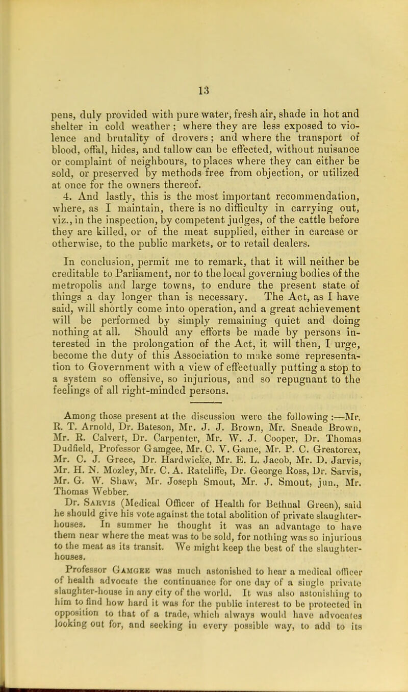 pens, duly provided with pure water, fresh air, shade in hot and shelter in cold weather ; where they are less exposed to vio- lence and brutality of drovers ; and where the transport of blood, offal, hides, and tallow can be effected, without nuisance or complaint of neighbours, to places where they can either be sold, or preserved by methods free from objection, or utilized at once for the owners thereof. 4. And lastly, this is the most important recommendation, where, as I maintain, there is no difficulty in carrying out, viz., in the inspection, by competent judges, of the cattle before they are killed, or of the meat supplied, either in carcase or otherwise, to the public markets, or to retail dealers. In conclusion, permit me to remark, that it will neither be creditable to Parliament, nor to the local governing bodies of the metropolis and large towns, to endure the present state of things a day longer than is necessary. The Act, as I have said, will shortly come into operation, and a great achievement will be performed by simply remaining quiet and doing nothing at all. Should any efforts be made by persons in- terested in the prolongation of the Act, it will then, I urge, become the duty of this Association to make some representa- tion to Government with a view of effectually putting a stop to a system so offensive, so injurious, and so repugnant to the feelings of all right-minded persons. Among those present at the discussion were the following :—Mr. R. T. Arnold, Dr. Bateson, Mr. J. J. Brown, Mr. Sneade Brown, Mr. R. Calvert, Dr. Carpenter, Mr. W. J. Cooper, Dr. Thomas Dudfield, Professor Gamgee, Mr. C. V. Game, Mr, P. C. Greatorex, Mr. C. J. Grece, Dr. Hardwicke, Mr. E. L. Jacob, Mr. D. Jarvis, Mr. H. N. Mozley, Mr. C. A. RatcliflFe, Dr. George Ross, Dr. Sarvis, Mr. G. W. Shaw, Mr. Joseph Smout, Mr. J. Smout, jun., Mr. Thomas Webber. Dr. Sarvis (Medical Officer of Health for Bethual Green), said he should give his vote against the total abolition of private slauirhter- houses. In summer he thougiit it was an advantage to' have them near where the meat was to be sold, for nothing was so injurious to the meat as its transit. We might keep the best of the slaughter- houses. Professor Gamoee was much astonished to liear a medical officer of health advocate the continuance for one day of a single private aiaughter-liouse in any city of tho world. It was also astonishing to him to find how hard it was for the public interest to be protected in opposition to that of a trade, whicii always would luivo advocates looking out for, and seeking in every possible way, to add to its