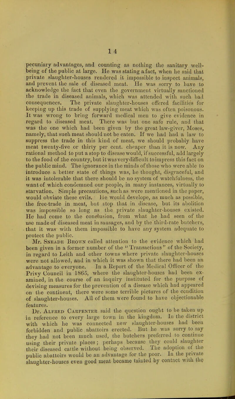 pecuniary advantages, and counting as nothing tlie sanitary well- being of the public at large. He was stating a fact, when he said that private slaughter-houses rendered it impossible to inspect animals, and prevent the sale of diseased meat. lie was sorry to have to acknowledge the fact that even the government virtually sanctioned the trade in diseased animals, which was attended with such bad consequences. The private slaughter-houses offered facilities for keeping up this trade of supplying meat which was often poisonous. It was wrong to bring forward medical men to give evidence in regard to diseased meat. There was but one safe rule, and that was the one which had been given by the great law-giver, Moses, namely, that such meat should not be eaten. If we had had a law to suppress the trade in this kind of meat, we should probably have meat twenty-five or thirty per cent, clipaper than it is now. Any rational method to put a stop to disease would, if successful, add largely to the food of the country, but it was very difficult to impress this fact on the public miud. The ignorance in the minds of those who were able to introduce a better state of things was, he thought, disgraceful, and it was intolerable that there should be no system of watchfulness, tlie want of which condemned our people, in many instances, virtually to starvation. Simple precautions, such as were mentioned in the paper, would obviate these evils. He would develope, as much as possible, the free-trade in meat, but stop that in disease, but its abolition was impossible so long as the private slaughter-houses existed. He had come to the conclusion, from what he had seen of the use made of diseased meat in sausages, and by the third-rate butchers, that it was with them impossible to have any system adequate to protect the public. Mr. Sneade Brown called attention to the evidence which had been given in a former number of the  Transactions  of the Society, in regard to Leith and other towns where private slaughter-houses were not allowed, and in which it was shown that there had been an advantage to everyone. In a Report of the Medical Officer of the Privy Council in 1865, where the slaughter-houses had been ex- amined, in the course of an inquiry instituted for the purpose of devising measures for the prevention of a disease which had appeared on the continent, there Avere some terrible pictures of the ccudiliou of slaughter-houses. All of them were found to have objectionable features. Dr. Alfred Carpentkr said the question ought to be taken up in reference to every large town in the kingdom. In the district with which he Avas connected new slaughter-houses had been forbidden and public abattoirs erected. But he was sorry to say they had not been much used, the butchers preferred to continue using their private places; perhaps because they could slaughter theii-'diseased cattle without being observed. Tlie adoption of the public abattoirs would be an advantage lor the poor. In the private slaughter-houses even good meat became tainted b^ contact with the