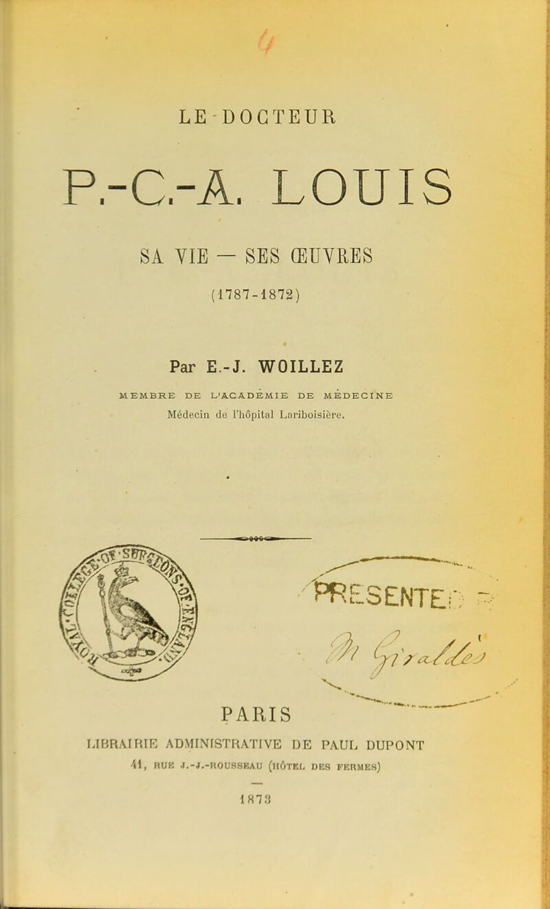 LE-DOCTEUR P.-C.-A. LOUIS SA YIE - SES ŒUVRES (1787-1872) Par E.-J. WOILLEZ MEMBRE DE L'ACADEMIE DE MEDECINE Médecin de l'hôpital Lariboisière. 889 ri LIBRAIRIE ADMINISTRATIVE DE PAUL DUPONT 41, ROI I.-J.-nOUSSEAU (hôtel des fermes)