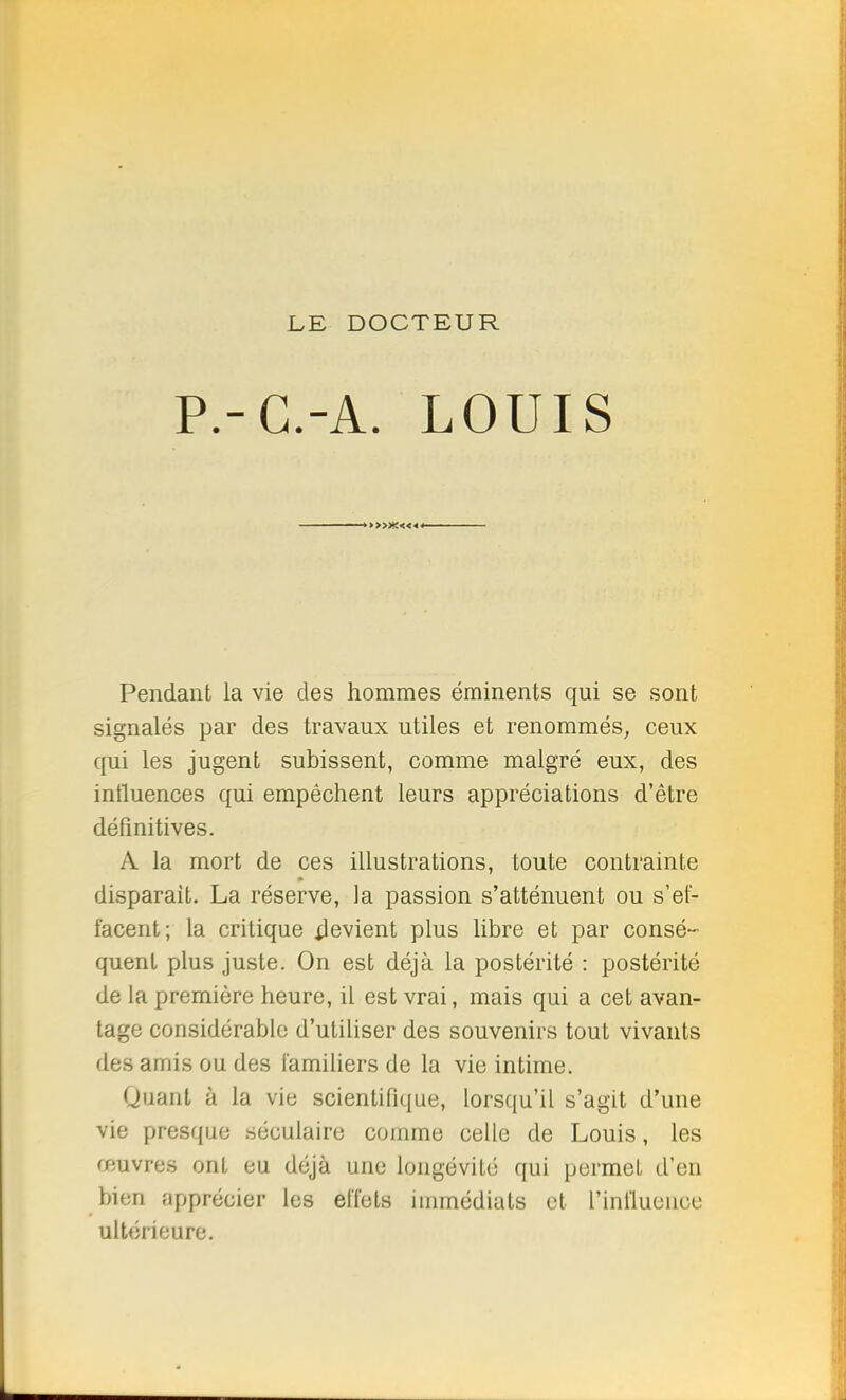 LE, DOCTEUR P.-G.-A. LOUIS >>>x«« Pendant la vie des hommes éminents qui se sont signalés par des travaux utiles et renommés, ceux qui les jugent subissent, comme malgré eux, des influences qui empêchent leurs appréciations d'être définitives. A la mort de ces illustrations, toute contrainte disparait. La réserve, la passion s'atténuent ou s'et- i'acent; la critique Revient plus libre et par consé- quent plus juste. On est déjà la postérité : postérité de la première heure, il est vrai, mais qui a cet avan- tage considérable d'utiliser des souvenirs tout vivants des amis ou des familiers de la vie intime. Quant à la vie scientifique, lorsqu'il s'agit d'une vie presque séculaire comme celle de Louis, les œuvres ont eu déjà une longévité qui permet d'en bien apprécier les eiïets immédiats et l'influence ultérieure.