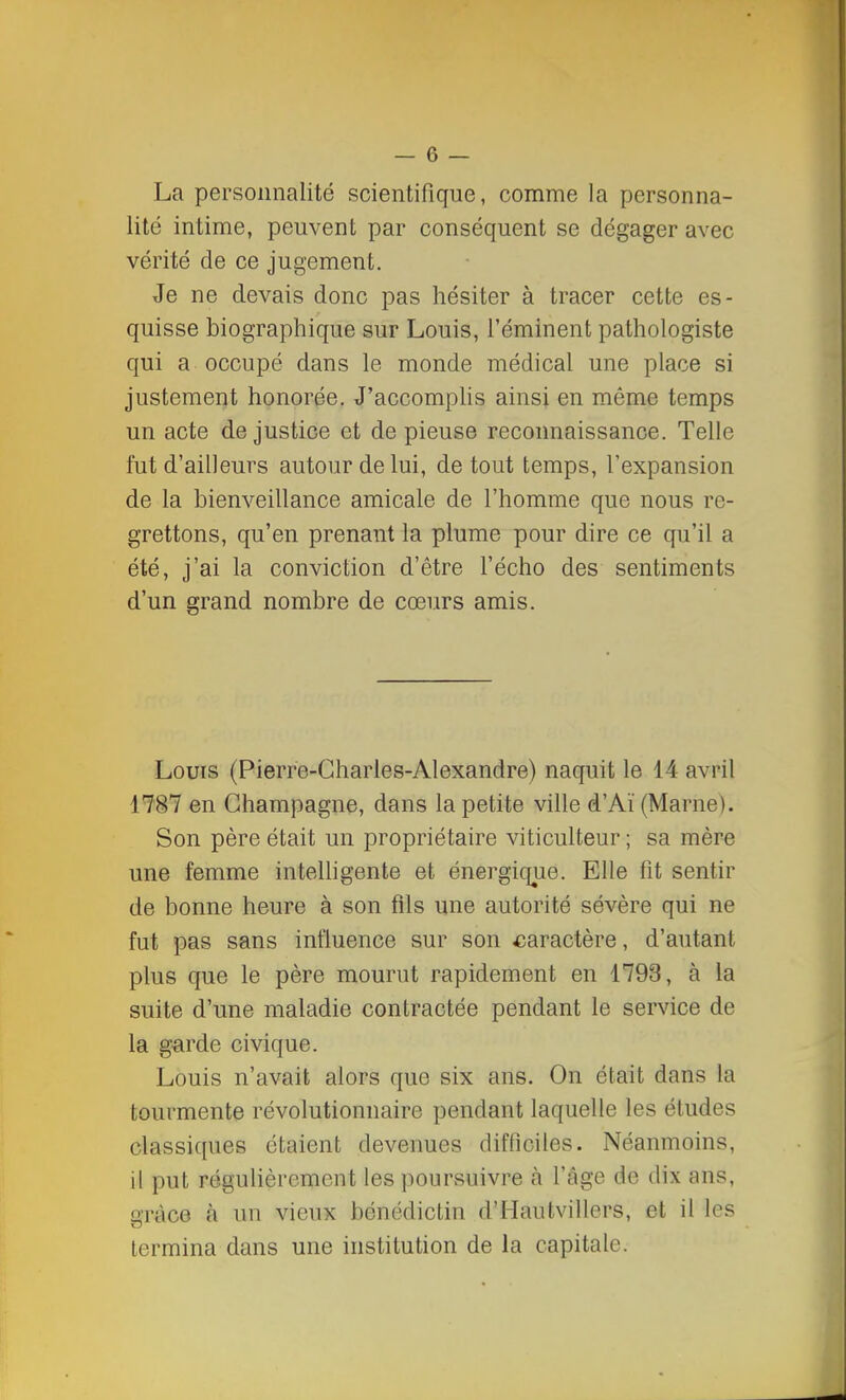 La personnalité scientifique, comme la personna- lité intime, peuvent par conséquent se dégager avec vérité de ce jugement. Je ne devais donc pas hésiter à tracer cette es- quisse biographique sur Louis, réminent pathologiste qui a occupé dans le monde médical une place si justement honorée. J'accomplis ainsi en môme temps un acte de justice et de pieuse reconnaissance. Telle fut d'ailleurs autour de lui, de tout temps, l'expansion de la bienveillance amicale de l'homme que nous re- grettons, qu'en prenant la plume pour dire ce qu'il a été, j'ai la conviction d'être l'écho des sentiments d'un grand nombre de cœurs amis. Louis (Pierre-Charles-Alexandre) naquit le 14 avril 1787 en Champagne, dans la petite ville d'Aï (Marne). Son père était un propriétaire viticulteur ; sa mère une femme intelligente et énergique. Elle fit sentir de bonne heure à son fils une autorité sévère qui ne fut pas sans influence sur son caractère, d'autant plus que le père mourut rapidement en 1793, à la suite d'une maladie contractée pendant le service de la garde civique. Louis n'avait alors que six ans. On était dans la tourmente révolutionnaire pendant laquelle les études classiques étaient devenues difficiles. Néanmoins, il put régulièrement les poursuivre à l'âge de dix ans, uràce à un vieux bénédictin d'Hautvillers, et il les termina dans une institution de la capitale.