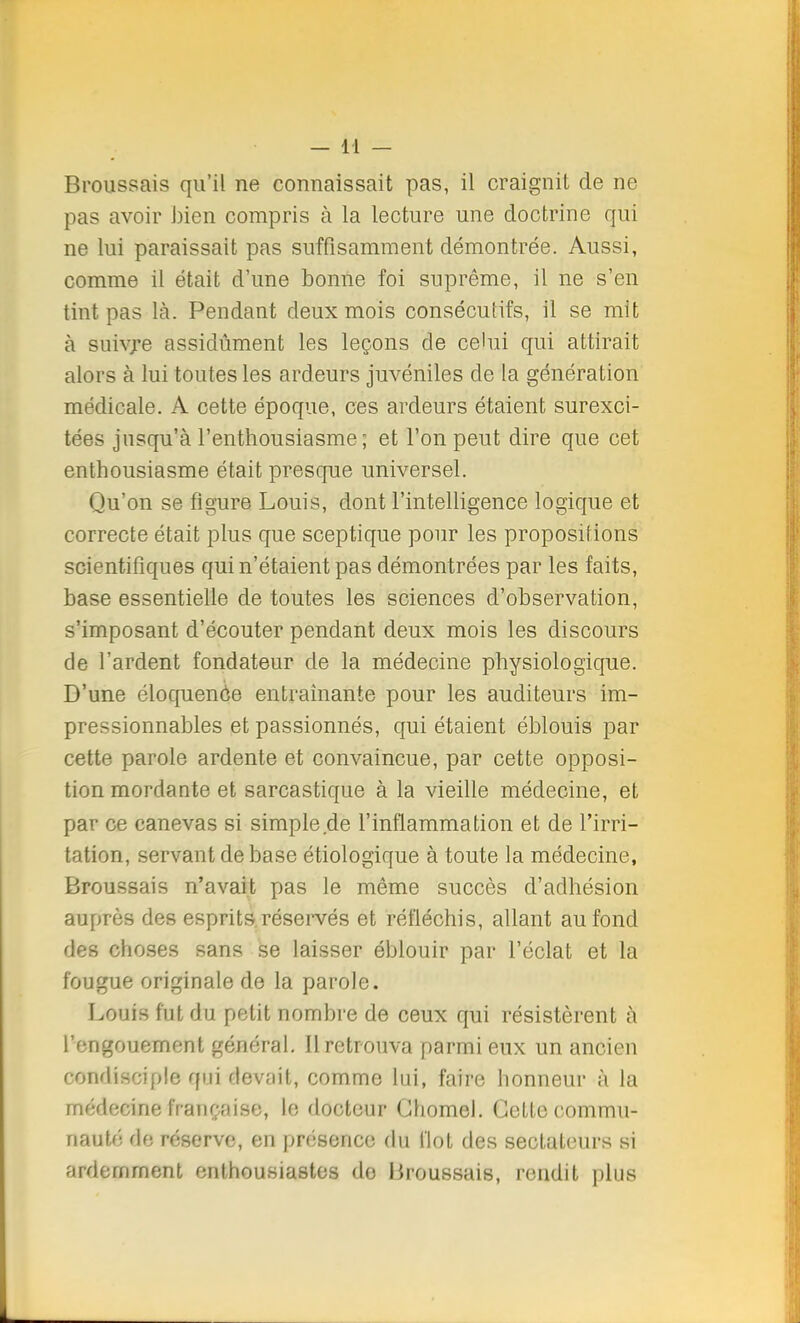 Broussais qu'il ne connaissait pas, il craignit de ne pas avoir bien compris à la lecture une doctrine qui ne lui paraissait pas suffisamment démontrée. Aussi, comme il était d'une bonne foi suprême, il ne s'en tint pas là. Pendant deux mois consécutifs, il se mit à suivie assidûment les leçons de celui qui attirait alors à lui toutes les ardeurs juvéniles de la génération médicale. A cette époque, ces ardeurs étaient surexci- tées jusqu'à l'enthousiasme; et l'on peut dire que cet enthousiasme était presque universel. Qu'on se figure Louis, dont l'intelligence logique et correcte était plus que sceptique pour les propositions scientifiques qui n'étaient pas démontrées par les faits, base essentielle de toutes les sciences d'observation, s'imposant d'écouter pendant deux mois les discours de l'ardent fondateur de la médecine physiologique. D'une éloquenôe entraînante pour les auditeurs im- pressionnables et passionnés, qui étaient éblouis par cette parole ardente et convaincue, par cette opposi- tion mordante et sarcastique à la vieille médecine, et par ce canevas si simple.de l'inflammation et de l'irri- tation, servant de base étiologique à toute la médecine, Broussais n'avait pas le même succès d'adhésion auprès des esprits réservés et réfléchis, allant au fond des choses sans se laisser éblouir par l'éclat et la fougue originale de la parole. Louis fut du petit nombre de ceux qui résistèrent à l'engouement général. Il retrouva parmi eux un ancien condisciple qui devait, comme lui, faire honneur à la médecine française, le docteur Ghomel. Cette commu- nauté ée réserve, en présence du flot des sectateurs si îirdemment enthousiastes do Broussais, rendit plus