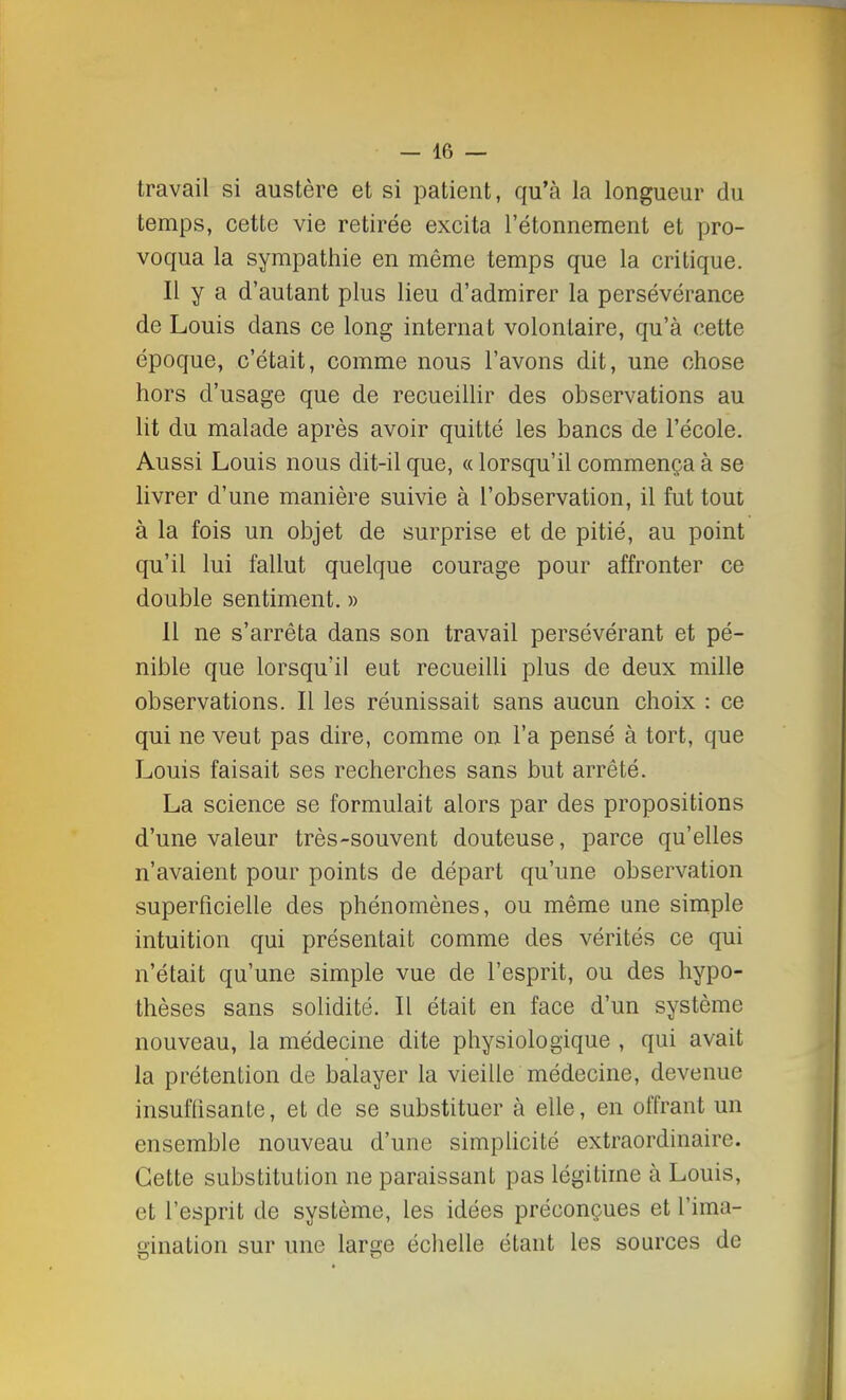 travail si austère et si patient, qu'à la longueur du temps, cette vie retirée excita l'étonnement et pro- voqua la sympathie en môme temps que la critique. Il y a d'autant plus lieu d'admirer la persévérance de Louis dans ce long internat volontaire, qu'à cette époque, c'était, comme nous l'avons dit, une chose hors d'usage que de recueillir des observations au lit du malade après avoir quitté les bancs de l'école. Aussi Louis nous dit-il que, « lorsqu'il commença à se livrer d'une manière suivie à l'observation, il fut tout à la fois un objet de surprise et de pitié, au point qu'il lui fallut quelque courage pour affronter ce double sentiment. » Il ne s'arrêta dans son travail persévérant et pé- nible que lorsqu'il eut recueilli plus de deux mille observations. Il les réunissait sans aucun choix : ce qui ne veut pas dire, comme on l'a pensé à tort, que Louis faisait ses recherches sans but arrêté. La science se formulait alors par des propositions d'une valeur très-souvent douteuse, parce qu'elles n'avaient pour points de départ qu'une observation superficielle des phénomènes, ou même une simple intuition qui présentait comme des vérités ce qui n'était qu'une simple vue de l'esprit, ou des hypo- thèses sans solidité. Il était en face d'un système nouveau, la médecine dite physiologique , qui avait la prétention de balayer la vieille médecine, devenue insuffisante, et de se substituer à elle, en offrant un ensemble nouveau d'une simplicité extraordinaire. Cette substitution ne paraissant pas légitime à Louis, et l'esprit de système, les idées préconçues et l'ima- gination sur une large échelle étant les sources de