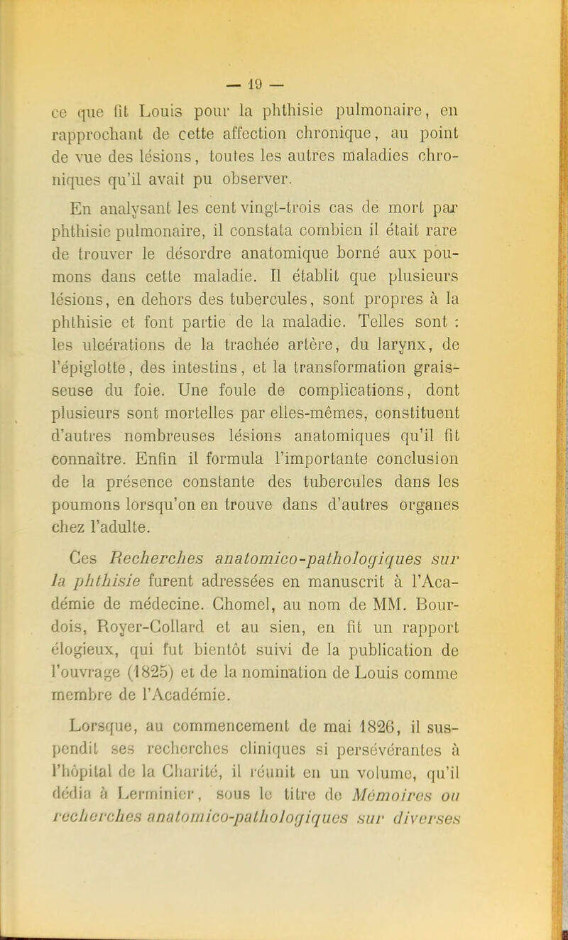 — J«) — ce que fit Louis pour la phthisie pulmonaire, en rapprochant de cette affection chronique, au point de vue des lésions, toutes les autres maladies chro- niques qu'il avait pu observer. En analysant les cent vingt-trois cas de mort par phthisie pulmonaire, il constata combien il était rare de trouver le désordre anatomique borné aux pou- mons dans celte maladie. Il établit que plusieurs lésions, en dehors des tubercules, sont propres à la phthisie et font partie de la maladie. Telles sont : les ulcérations de la trachée artère, du larynx, de l'épiglotte, des intestins, et la transformation grais- seuse du foie. Une foule de complications, dont plusieurs sont mortelles par elles-mêmes, constituent d'autres nombreuses lésions anatomiques qu'il fit connaître. Enfin il formula l'importante conclusion de la présence constante des tubercules dans les poumons lorsqu'on en trouve dans d'autres organes chez l'adulte. Ces Recherches anatomico-pathologiques sur la phthisie furent adressées en manuscrit à l'Aca- démie de médecine. Chomel, au nom de MM. Bour- dois, Royer-Collard et au sien, en fit un rapport élogieux, qui fut bientôt suivi de la publication de l'ouvrage (1825) et de la nomination de Louis comme membre de l'Académie. Lorsque, au commencement de mai 1826, il sus- pendit ses recherches cliniques si persévérantes à l'hôpital de la Charité, il réunit eu un volume, qu'il dédia à Lerminier, sous le titre de Mémoires ou recherches anatoinico-palholocjiqucs sur diverses