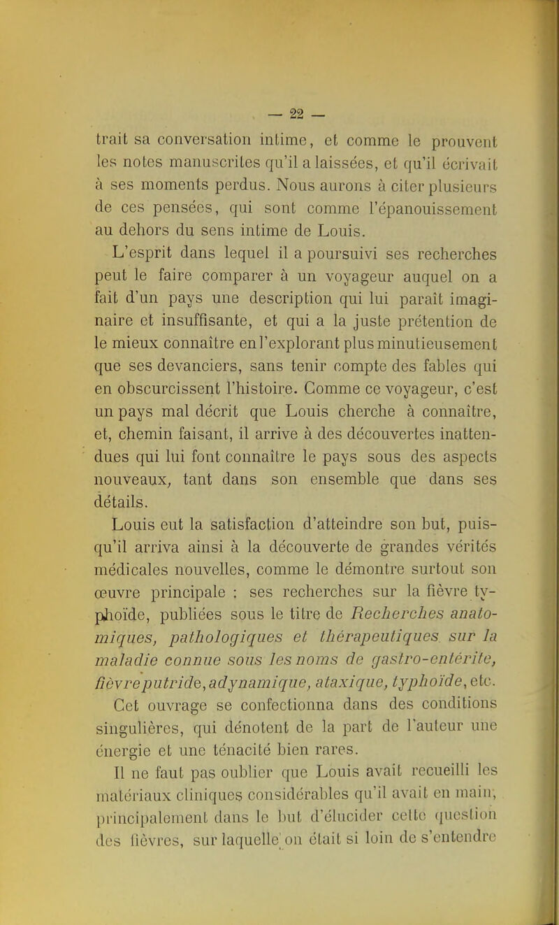 trait sa conversation intime, et comme le prouvent les notes manuscrites qu'il a laissées, et qu'il écrivait à ses moments perdus. Nous aurons à citer plusieurs de ces pensées, qui sont comme l'épanouissement au dehors du sens intime de Louis. L'esprit dans lequel il a poursuivi ses recherches peut le faire comparer à un voyageur auquel on a fait d'un pays une description qui lui paraît imagi- naire et insuffisante, et qui a la juste prétention de le mieux connaître en l'explorant plus minutieusement que ses devanciers, sans tenir compte des fables qui en obscurcissent l'histoire. Comme ce voyageur, c'est un pays mal décrit que Louis cherche à connaître, et, chemin faisant, il arrive à des découvertes inatten- dues qui lui font connaître le pays sous des aspects nouveaux; tant dans son ensemble que dans ses détails. Louis eut la satisfaction d'atteindre son but, puis- qu'il arriva ainsi à la découverte de grandes vérités médicales nouvelles, comme le démontre surtout son œuvre principale : ses recherches sur la fièvre ty- phoïde, publiées sous le titre de Recherches anato- miques, pathologiques et thérapeutiques sur la maladie connue sous les noms de gastro-entérite, fièvre putride,adynamique, ataxiquc, typhoïde, etc. Cet ouvrage se confectionna dans des conditions singulières, qui dénotent de la part de l'auteur une énergie et une ténacité bien rares. Il ne faut pas oublier que Louis avait recueilli 1rs matériaux cliniques considérables qu'il avait en main; principalement dans le but d'élucider celte; question des fièvres, sur laquelle on était si loin de s'entendre