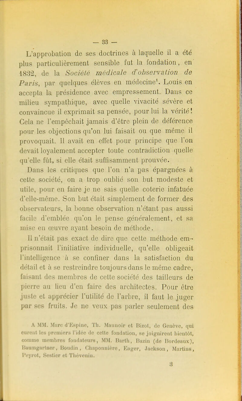 L'approbation de ses doctrines à laquelle il a été plus particulièrement sensible fat la fondation, en' 183-2, de la Société médicale d'observation de Paris, par quelques élèves en médecine1. Louis en accepta la présidence avec empressement. Dans ce milieu sympathique, avec quelle vivacité sévère et convaincue il exprimait sa pensée, pour lui la vérité! Cela ne l'empêchait jamais d'être plein de déférence pour les objections qu'on lui faisait ou que même il provoquait. Il avait en effet pour principe que l'on devait loyalement accepter toute contradiction quelle qu'elle fût, si elle était suffisamment prouvée. Dans les critiques que l'on n'a pas épargnées à cette société, on a trop oublié son but modeste et utile, pour en faire je ne sais quelle coterie infatuée d'elle-même. Son but était simplement de former des observateurs, la bonne observation n'étant pas aussi facile d'emblée qu'on le pense généralement, et sa mise en œuvre ayant besoin de méthode. Il n'était pas exact de dire que cette méthode em- prisonnait l'initiative individuelle, qu'elle obligeait l'intelligence à se confiner dans la satisfaction du détail et à se restreindre toujours dans le même cadre, faisant des membres de celte société des tailleurs de pierre au lieu d'en faire des architectes. Pour être juste et apprécier l'utilité de l'arbre, il faut le juger par ses fruits. Je ne veux pas parler seulement des A MM. M;irc d'Espine, Th. Maunoir et Bîzot, de Genève, qui curent le» premiers l'idée de cette fondation, se joignirent bientôt, fiornrne membres fondateurs, MM. Barth, Hazin (do Bordeaux), llaurngartner, boudin , Chaponnièrc, Euger, Jackson, Martine, l'eyrot, Scstier et Tbévenin. 3