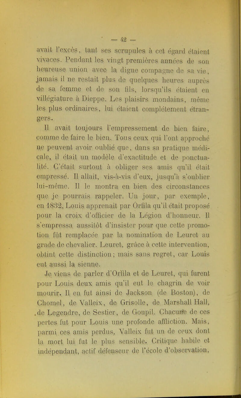 m avait l'excès, Lanl, ses scrupules à cet égard étaient vivaces. Pendant les vingt premières années de son heureuse union avec la digne compagne de sa vie, jamais il ne restait plus de quelques heures auprès de sa femme et de son fils, lorsqu'ils étaient en villégiature à Dieppe. Les plaisirs mondains, même les plus ordinaires, lui étaient complètement étran- gers. Il avait toujours l'empressement de bien faire, comme de faire le bien. Tous ceux qui l'ont approché ne peuvent avoir oublié que, dans sa pratique médi- cale, il était un modèle d'exactitude et de ponctua- lité. C'était surtout à obliger ses amis qu'il était empressé. Il allait, vis-à-vis d'eux, jusqu'à s'oublier lui-même. Il le montra en bien des circonstances que je pourrais rappeler. Un jour, par exemple, en 1832, Louis apprenait par Ôrfila qu'il était proposé pour la croix d'officier de la Légion d'honneur. Il s'empressa aussitôt d'insister pour que cette promo- tion fût remplacée par la nomination de Leuret au grade de chevalier. Leuret, grâce à cette intervention, obtint cette distinction; mais sans regret, car Louis eut aussi la sienne. Je viens de parler d'Or'fila et de Leuret, qui furent pour Louis deux amis qu'il eut le chagrin de voir mourir. Il en fut ainsi de Jackson (de Boston), de Ghomel, de Valleix, de Grisolle, de Marshall Hall, .de Legendre, de Sestier, de Goupil. Chacurfe de ces pertes fut pour Louis une profonde affliction. Mais, parmi ces amis perclus, Valleix fut un de ceux dont la mort lui fut le plus sensible. Critique habile et indépendant, actif défenseur de l'école d'observation.