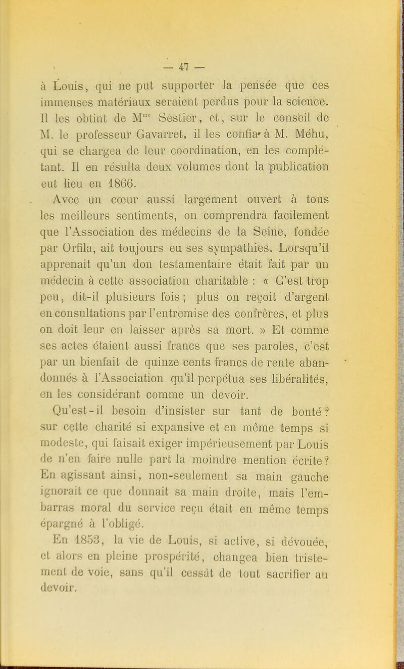 à Louis, qui ne put supporter la pensée que ces immenses matériaux seraient perdus pour la science. Il les obtint de MnR' Sestier, et, sur le conseil de M. le professeur Gavarret, il les confia» à M. Méhu, qui se chargea de leur coordination, en les complé- tant. Il en résulta deux volumes dont la publication eut lieu en 1866. Avec un cœur aussi largement ouvert à tous les meilleurs sentiments, on comprendra facilement que l'Association des médecins de la Seine, fondée par Orfila, ait toujours eu ses sympathies. Lorsqu'il apprenait qu'un don testamentaire était fait par un médecin à cette association charitable : « C'est trop peu, dit-il plusieurs fois ; plus on reçoit d'argent en consultations par l'entremise des confrères, et plus on doit leur en laisser après sa mort. » Et comme ses actes étaient aussi francs que ses paroles, c'est par un bienfait de quinze cents francs de rente aban- donnés à l'Association qu'il perpétua ses libéralités, en les considérant comme un devoir. Qu'est-il besoin d'insister sur tant de bonté? sur cette charité si expansive et en même temps si modeste, qui faisait exiger impérieusement par Louis de n'en faire nulle part la moindre mention écrite? En agissant ainsi, non-seulement sa main gauche ignorait ce que donnait sa main droite, mais l'em- barras moral du service reçu était en môme temps épargné à l'obligé. En 1853, la vie de Louis, si active, si dévouée, et alors en pleine prospérité, changea bien triste- ment de voie, sans qu'il cessât de tout sacrifier au devoir.