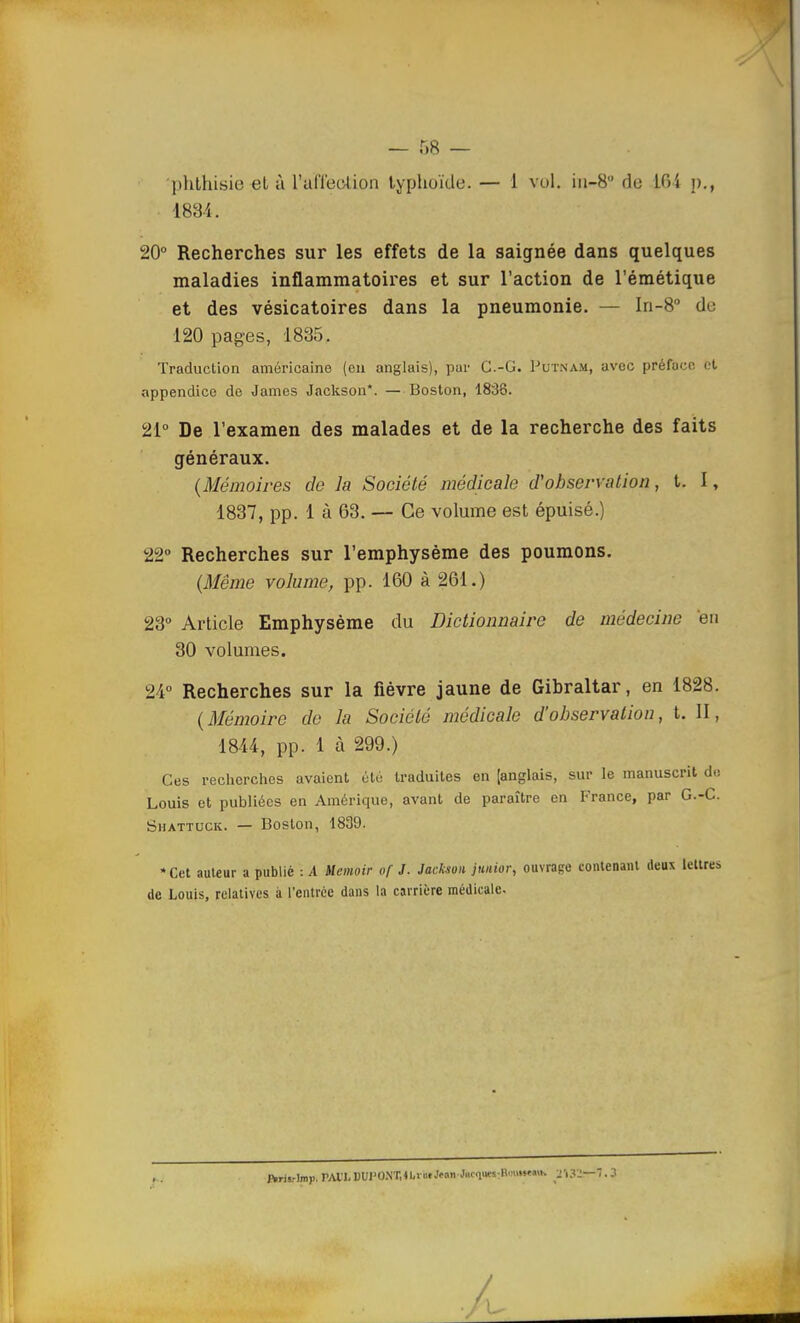 — 68 — ■phthisie et à l'alTeotion typhoïde. — 1 vol. in-8 de 101 p., 1834, 20° Recherches sur les effets de la saignée dans quelques maladies inflammatoires et sur l'action de l'émétique et des vésicatoires dans la pneumonie. — In-8° du 120 pages, 1835. Traduction américaine (en anglais), par G.-G. Putnam, avec préface et appendice de James Jackson*. — Boston, 1838. 21° De l'examen des malades et de la recherche des faits généraux. (Mémoires de la Société médicale d'observation, t. I, 1837, pp. 1 à 63. — Ce volume est épuisé.) 22° Recherches sur l'emphysème des poumons. (Même volume, pp. 160 à 261.) 23° Article Emphysème du Dictionnaire de médecine 'en 30 volumes. 24° Recherches sur la fièvre jaune de Gibraltar, en 1828. (Mémoire de lu Société médicale d'observation, t. II, 1844, pp. 1 à 299.) Ces recherches avaient été traduites en [anglais, sur le manuscrit de Louis et publiées en Amérique, avant de paraître en France, par G.-C. Shattuck. — Boston, 1831). •Cet auteur a publié : A Memoir of J. Jackson junior, ouvrage contenant deux lettres de Louis, relatives à l'entrée dans la carrière médicale. ftrh-lmji. PAU. DUI'O.NT.Ib» ofJean■J«om«-Hinw«K yOl—'l.