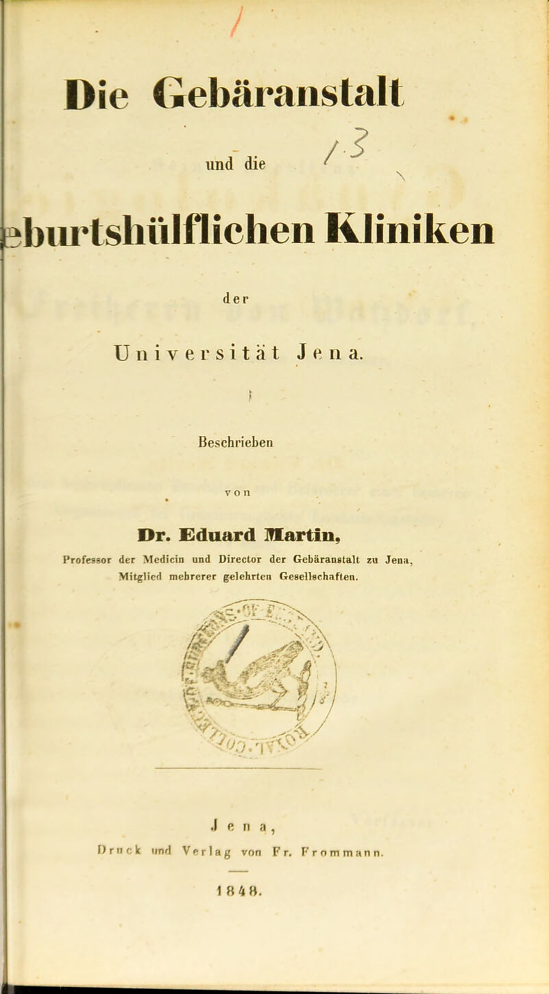 / Die Gebäranstalt und die ?biirtstittlfliehen Kliniken der Universität Jena. Beschrieben von Dr. Eduard martin, Professor der Medicin und Director der Gebäranstalt zu Jena, Mitglied mehrerer g«]ehrten Gesellschaften. .1 e II a , Drnck und Verlag von Fr. Fr om mann. 1 8 48.