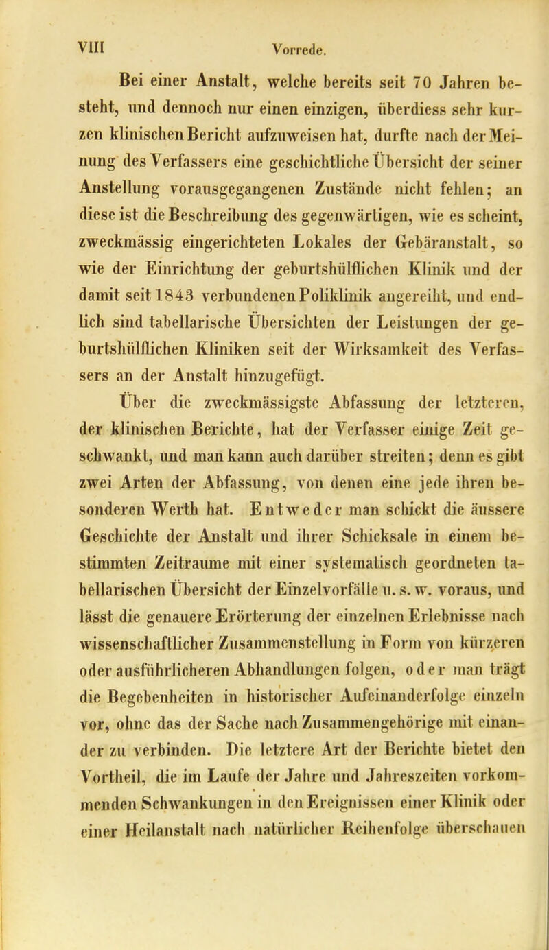 Bei einer Anstalt, welche bereits seit 70 Jahren be- steht, und dennoch nur einen einzigen, überdiess sehr kur- zen klinischen Bericht aufzuweisen hat, durfte nach der3Iei- nung des Verfassers eine geschichtliche Übersicht der seiner Anstellung vorausgegangenen Zustände nicht fehlen; an diese ist die Beschreibung des gegenwärtigen, wie es scheint, zweckmässig eingerichteten Lokales der Gebäranstalt, so wie der Einrichtung der geburtshülflichen Klinik und der damit seit 1843 verbundenen Poliklinik augereiht, und end- lich sind tabellarische Übersichten der Leistimgen der ge- burtshülflichen Kliniken seit der Wirksamkeit des Verfas- sers an der Anstalt hinzugefügt. Über die zweckmässigste Abfassung der letzteren, der klinischen Berichte, hat der Verfasser einige Zeit ge- schwankt, und man kann auch darüber streiten; denn es gibt zwei Arten der Abfassung, von denen eine jede ihren be- sonderen Werth hat. Entweder man scliickt die äussere GeschicJite der Anstalt und ihrer Schicksale in einem be- stimmten Zeiträume mit einer systematisch geordneten ta- bellarischen Übersicht der Einzelvorfälie u. s. w. voraus, und lässt die genauere Erörterung der einzelnen Erlebnisse nach wissenschaftlicher Zusammenstellung in Form von kürzeren oder ausführlicheren Abhandlungen folgen, oder man trägt die Begebenheiten in historischer Aufeinanderfolge einzeln vor, ohne das der Sache nach Zusammengehörige mit einan- der zu verbinden. Die letztere Art der Berichte bietet den Vortheil, die im Laufe der Jahre und Jahreszeiten vorkom- menden Schwankungen in den Ereignissen einer Klinik oder einer Heilanstalt nach natürlicher Reihenfolge überschauen