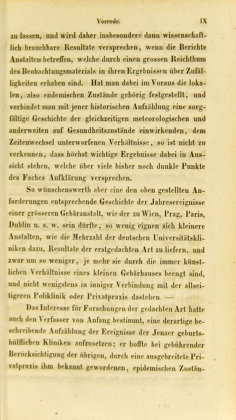 ZU lassen, luid wird daher iusbesoudere dann wissenschaft- lich brauchbare Resultate versprechen, wenn die Berichte Anstalten betreffen, welche durch einen grossen Reichthum des Beobachtimgsmaterials in ihren Ergebnissen über Zufäl- ligkeiten erhaben sind. Hat man dabei im Voraus die loka- len, also endemischen Zustände gehörig festgestellt, und verbindet man mit jener historischen Aufzählung eine sorg- fältige Geschichte der gleichzeitigen meteorologischen und anderweiten auf Gesundheitszustände einwirkenden, dem Zeitenwechsel unterworfenen Verhältnisse, so ist nicht zu verkennen, dass höchst wichtige Ergebnisse dabei in Aus- sicht stehen, welche über viele bisher noch dunkle Punkte des Faches Aufklärung versprechen. So wünschenswerth aber eine den oben gestellten An- forderungen entsprechende Geschichte der Jahresereignisse einer grösseren Gebäranstalt, wie der zu Wien, Prag, Paris, Dublin u. s. w. sein dürfte, so wenig eignen sich kleinere Anstalten, wie die Mehrzahl der deutschen Universitätskli- niken dazu, Resultate der erstgedachten Art zu liefern, und zwar um so weniger, je mehr sie durch die immer künst- lichen Verhältoisse eines kleinen Gebärhauses beengt sind, und nicht wenigstens in inniger Verbindung mit der allsei- tigeren Poliklinik oder Privatpraxis dastehen. — Das Interesse für Forschungen der gedachten Art hatte auch den Verfasser von Anfang bestimmt, eine derartige be- schreibende Aufzählung der Ereignisse der Jenaer geburts- fiiil/lichen Kliniken aufzusetzen; pr hoffte bei gebührender Beriicksichfigung der übrigen, durch eine ausgebreitete Pri- vatpraxis ihm bekannt gewordenen, epidemischen Zusiän-