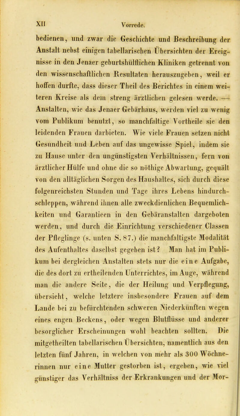 bedienen, und zwar die Geschichte und Beschreibung der Anstalt nebst einigen tabellarischen Übersichten der Ereig- nisse in den Jenaer geburtshiilÜichen Kliniken getrennt von den wissenschaftlichen Resultaten herauszugeben, weil er hoffen durfte, dass dieser Theil des Berichtes in einem wei- teren Kreise als dem streng ärztlichen gelesen werde. — Anstalten, wie das Jenaer Gebärhaus, werden viel zu wenig vom Publikum benutzt, so manchfaltige Vortheile sie den leidenden Frauen darbieten. Wie viele Frauen setzen nicht Gesundheit und Leben auf das ungewisse Spiel, indem sie zu Hause unter den ungünstigsten Verhältnissen, fern von ärztlicher Hülfe und ohne die so nöthige AbAvartung, gequält von den alltäglichen Sorgen des Haushaltes, sich durch diese folgenreichsten Stunden und Tage ihres Lebens hindurch- schleppen, während ihnen alle zweckdienlichen Bequemlich- keiten und Garantieen in den Gebäranstalten dargeboten werden, und durch die Einrichtung verschiedener Classen der Pfleglinge (s. unten S. 87.) die raanchfaltigste Modalität des Aufenthaltes daselbst gegeben ist ? Man hat im Publi- kum bei dergleichen Anstalten stets nur die eine Aufgabe, die des dort zu ertheilenden Unterrichtes, im Auge, während man die andere Seite, die der Heilung und Verpflegung, übersieht, welche letztere insbesondere Frauen auf dem Lande bei zu befürchtenden schweren Niederkünften wegen eines engen Beckens, oder wegen Blutflüsse und anderer besorglicher Erscheinungen wohl beachten sollten. Die mitgetheilten tabellarischen Übersichten, namentlich aus den letzten fünf Jahren, in welchen von mehr als 300 Wöchne- rinnen nur eine Mutter gestorben ist, ergeben, wie viel günstiger das Verhältniss der Erkrankungen und der Mor-