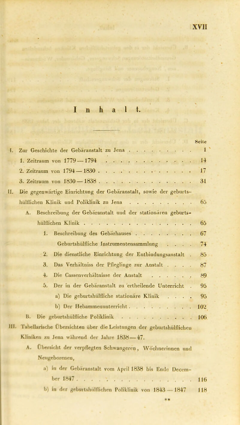 Inhalt. Seile I. Zur Geschichte der Gebäranstalt zu Jena 1 ^ 1. Zeitraum von 1779 —1794 14 2. Zeitraum von 1794—1830 17 3. Zeitraum von 1830—1838 31 II. Die gegenwärtige Einrichtung der Gebäranstalt, sowie der geburts- hülliichen Klinik und Poliklinik zu Jena 65 A. Beschreibung der Gebäranstalt uud der stationären geburts- hnlflichen Klinik 65 1. Beschreibung des Gebärhauses 67 Geburtshülfliche Jnstrumentensammlung .... 74 2. Die dienstliche Einrichtung der Entbindungsanstalt . 85 3. Das Verhältniss der Pneglinge zur Anstalt .... 87 4. Die Cassenverhältnisse der Anstalt 89 5. Der in der Gebäranstalt zu 'ertheilende Unterricht . 95 a) Die geburtshülfliche stationäre Klinik .... 95 b) Der Hebammenunterricht 102 B. Die geburtshüHliche Poliklinik 106 III. Tabellarische Übersichten über die Leistungen der geburtshülilicheu Kliniken zu Jena während der Jahre 1838 — 47. A. Übersicht der verpflegten Schwangeren , Wöchnerinnen und Neugeborenen, a) in der Gebäranstalt vom April 1838 bis Ende Deccm- her 1847 IHi b) in der geburUhiilllichcn Poliklinik von 1843— 1847 118