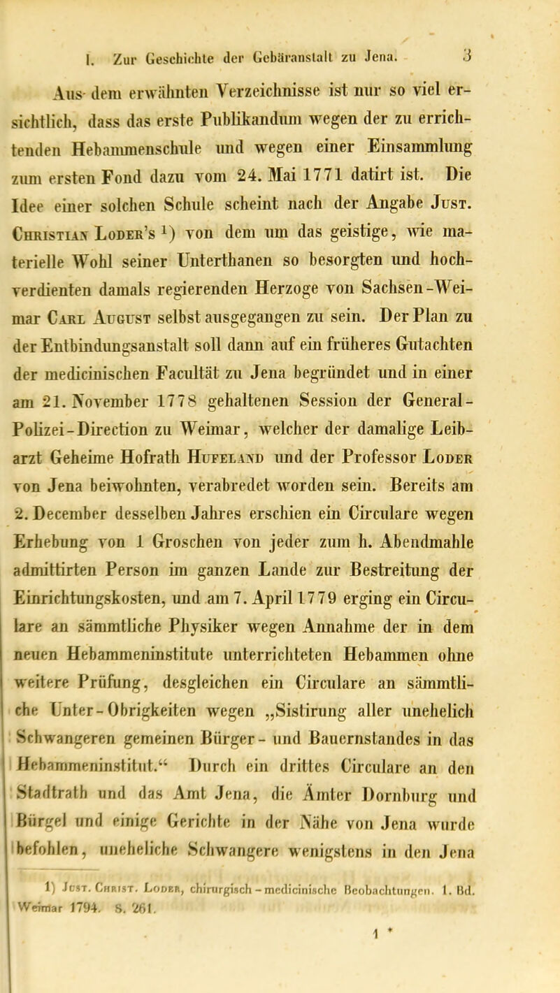 Aus- dem erwälmten Verzeichnisse ist nur so viel er- sichtlich, dass das erste Piiblikanduni wegen der zu errich- tenden Hebaimnenschule imd wegen einer Einsammlung zimi ersten Fond dazu vom 24. Mai 1771 datirt ist. Die Idee einer solchen Schule scheint nach der Angabe Just. Christian Loder's 1) von dem um das geistige, wie ma- terielle Wohl seiner Unterthanen so besorgten und hoch- verdienten damals regierenden Herzoge von Sachsen-Wei- mar Cari August selbst ausgegangen zu sein. Der Plan zu der Entbindungsanstalt soll dann auf ein früheres Gutachten der medicinischen Facultät zu Jena begründet und in einer am 21. iVovember 1778 gehaltenen Session der General- Polizei-Direction zu Weimar, welcher der damalige Leib- arzt Geheime Hofrath HuFEiAiVD imd der Professor Loder von Jena beiwohnten, verabredet worden sein. Bereits am 2. December desselben Jahres erschien ein Circulare wegen Erhebung von 1 Groschen von jeder zum h. Abendmahle admittirten Person im ganzen Lande zur Bestreitimg der Einrichtungskosten, und am 7. April 1779 erging ein Circu- lare an sämmtliche Physiker wegen Annahme der in dem neuen Hebammeninstitute unterrichteten Hebammen ohne weitere Prüfung, desgleichen ein Circulare an sämmtli- che Unter-Obrigkeiten wegen „Sislining aller unehelich : Schwangeren gemeinen Bürger - und Bauernstandes in das 1 Hehammeninstitut. Durch ein drittes Circulare an den Stadtrath und das Amt Jena, die Ämter Dornburg und Bürgel und einige Gerichte in der iNähe von Jena wurde Ibefohlen, uneheliche Schwangere wenigstens in den Jena 1) Jost. Christ. Loder, cfiinirgisch - medicinischc Beobachtungen. 1. Bd. Weimar 1794. S. 261. 1 *