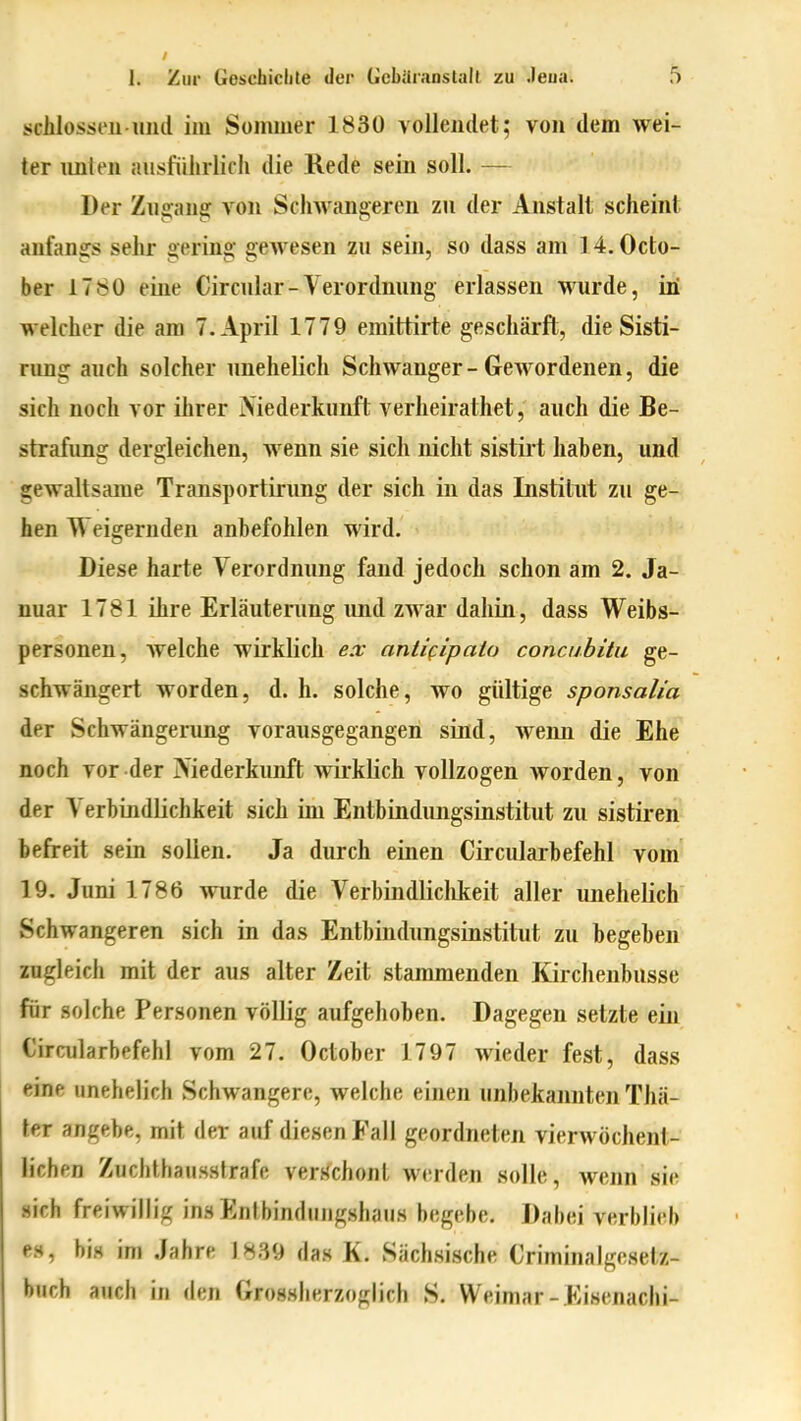 schlössen und im Sommer 1830 vollendet; von dem wei- ter imlen ausführlicii die Kede sein soll. — Der Zugans: von Schwangeren zu der Anstalt scheint anfangs sehr gering gewesen zu sein, so dass am 14. Octo- ber 1780 eine Circnlar - Verordnung erlassen wurde, in welcher die am T.April 1779 emittirte geschärft, die Sisti- rung auch solcher unehelich Schwanger-Gewordenen, die sich noch vor ihrer Niederkunft verheirathet, auch die Be- strafung dergleichen, wenn sie sich nicht sistirt haben, und gewaltsame Transportirung der sich in das Institut zu ge- hen Weigernden anbefohlen wird. Diese harte Verordnung fand jedoch schon am 2. Ja- nuar 1781 ihre Erläuterung und zwar dahin, dass Weibs- personen, Avelche wirklich ex anti^ipato concubitu ge- schwängert worden, d. h. solche, wo gültige sponsalia der Schwängerung vorausgegangen sind, wenn die Ehe noch vor der Niederkunft wirkKch vollzogen worden, von der Verbindlichkeit sich im Entbindungsinstitut zu sistiren befreit sein sollen. Ja durch einen Circularbefehl vom 19, Juni 1786 wurde die Verbindliclikeit aller unehelich Schwangeren sich in das Entbindnngsinstitut zu begeben zugleich mit der aus alter Zeit stammenden Kirchenbusse für solche Personen völlig aufgehoben. Dagegen setzte ein Circularbefehl vom 27. October 1797 wieder fest, dass eine unehelich Schwangere, welche einen unbekannten Thä- ter angebe, mit der auf diesen Fall geordneten vierwöchent- lichen Zucbthaussfrafe verschont werden solle, wenn sie sich freiwillig ins Entbindungshaus begebe. Dabei verblieb es, bis im Jahre 1839 das K. Sächsische Criminalgesetz- buch auch in den Grossherzoglich S. Weimar-Eisenachi-
