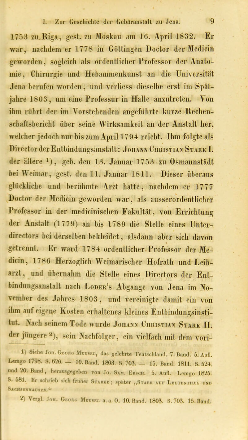 1753 ZU.Riga, gest. zu Moskau am 16. April 1832. Er war, iiaclulem er 1778 in Göttingen Doctor der Medicin gworden, sogleich als ordentlicher Professor der Anato- mie, Chirurgie und Hebammeiikuust an die Universität Jena berufen Avorden, und verliess dieselbe erst im Späl- jahre 1803, um eine Professur in Halle anzutreten. Von ihm rührt der im Vorstehenden angeführte kurze Rechen- schaftsbericht über seine Wirksamkeit an der Anstalt her, welcher jedoch nur bis zum April 17 94 reicht. Ihm folgte als Director der Entbindungsanstalt: Johann Christian Stark I. der ältere i), geb. den 13. Januar 1753 zu Osraannstädt bei Weimar, gest. den 11. Januar 1811. Dieser überaus glückliche und berühmte Arzt hatte, nachdem er 1777 Doctor der 3Iedicin geworden war, als ausserordentlicher Professor in der medicinischen Fakultät, von Errichtung der Anstalt (1779) an bis 1789 die Stelle eines Unter- directors bei derselben bekleidet, alsdann aber sich davon getrennt. Er ward 1784 ordentlicher Professor der Me- dicin, 1786 Herzoglich Weimarischer Hofrath und Leib- arzt, und übernahm die Stelle eines Directors der Ent- bindungsanstalt nach Loder's Abgange von Jena im No- vember des Jahres 1803, und vereinigte damit ein von ihm auf eigene Kosten erhaltenes kleines Enlbiudungsinsti- tut. xVach seinem Tode wurde Johann Christian Stark II. der jüngere ^j, sein Nachfolger, ein vielfach mit dem vori- 1) Siehe Jon. Gr.oRf; Mr.vsr.,., das gelehrte Teutschland. 7. Band. 5. Aull. Lemgo 1798. S.m. — 10. Band. 1803. S. 703. — 15. Band. 1811. S. 524. nnd 20. Band, heraMgegebcn von Jo. Sam. Ebscm. 5. Aufl. Lomgo 1825. S. 581. Er «chricb »ich früher Starkp. ; später „Staiiii auf Lbutentiiai, vku .SAr,H3P.>HAf;»B.1[, 2) Vergl. Jon. GfcORo Mr.vur.,. a.a.O. 10. Band. 1803. S.703. 15. Band.