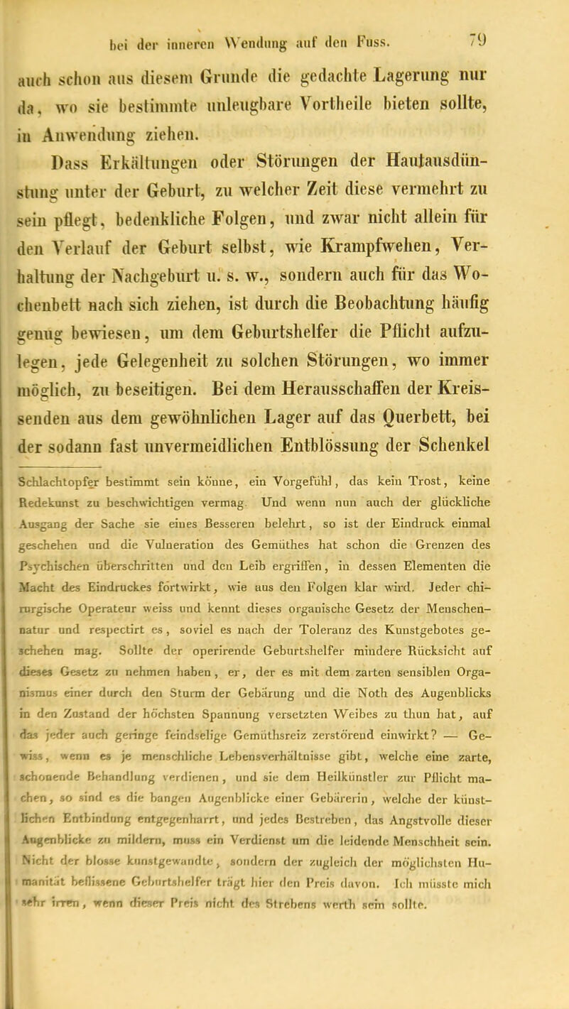 auch schon aus diesem Grunde die gedachte Lagerung nur da, wo sie bestimmte unleugbare Vortheile bieten sollte, in Anwendung ziehen. Pass Erkältungen oder Stönmgen der Hautausdün- stiuig unter der Geburt, zu welcher Zeit diese vermehrt zu sein pflegt, bedenkliche Folgen, und zwar nicht allein für den A'erlauf der Geburt seihst, wie Krampfwehen, Ver- haltung der Nachgeburt u^ s. w., sondern auch für das Wo- chenbett nach sich ziehen, ist durch die Beobachtung häufig genug bewiesen, um dem Geburtshelfer die Pflicht aufzu- legen, jede Gelegenheit zu solchen Störungen, wo immer möglich, zu beseitigen. Bei dem Herausschafien der Kreis- senden aus dem gewöhnlichen Lager auf das Querbett, bei der sodann fast unvermeidlichen Entblössung der Schenkel Schlachtopfer bestimmt sein könne, ein Vorgefühl, das kein Trost, keine Redekunst zu beschwichtigen vermag. Und wenn nun auch der glückliche Ausgang der Sache sie eines Besseren belelirt, so ist der Eindruck einmal geschehen und die Vulneration des Gemüthes hat schon die Grenzen des Psychischen überschritten und den Leib ergriffen, in dessen Elementen die Macht des Eindruckes f6rt\virkt, wie aus den Folgen klar wird. Jeder chi- rurgische Operateur weiss und kennt dieses organische Gesetz der Menschen- natur und respectirt es, soviel es nach der Toleranz des Kunstgebotes ge- schehen mag. Sollte der operirende Geburtshelfer mindere Rücksicht auf dieses Gesetz zu nehmen haben, er, der es mit dem zarten sensiblen Orga- nismus einer durch den Sturm der Gebiirung und die Noth des Augenblicks in den Zustand der höchsten Spannung versetzten Weibes zu tliun hat, auf (ba jeder auch geringe feindselige Gemüthsreiz zerstörend einwirkt? — Ge- wiss, wenn es je menschliclie Lebensverhältnisse gibt, welche eine zarte, ■ schonende Behandlung verdienen , und sie dem Heilkünstler zur Pllicht ma- chen, so sind es die bangen Augenblicke einer Gebiirerin, welche der kÜDst- Hch^n Entbindung entgegenharrt, und jedes Bestreben, das Angstvolle dieser Angcnblicke zn mildern, muss ein Verdienst um die leidende Menschheit sein. Nicht der blosse kiinstgewandte , sondern der zugleich der möglichsten Hu- manitüt beflissene GebiirUlielfer tragt hier den Preis davon. Ich niiissfc mich ■ ftehr irren, wenn dieser Preis nicht des Strebens werth scm solile.