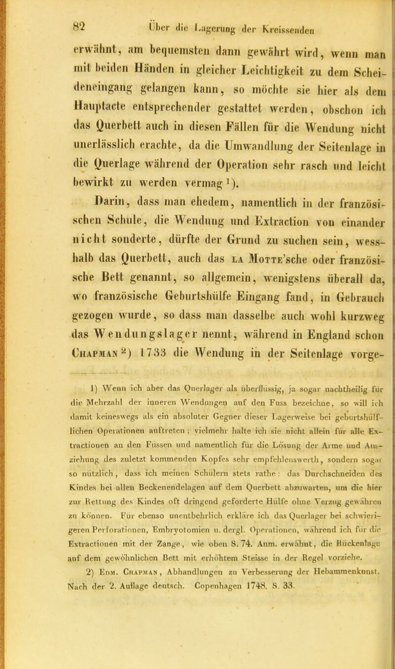 erwähnt, am bequemsten dann gewährt wird, wenn man mit beiden Händen in gleicher Leichtigkeit zu dem Schei- deneingang gelangen kann, so möchte sie hier als dem Hauptacte entsprechender gestaltet werden, obschon ich das Querbett auch in diesen Fällen für die Wendung nicht unerlässlich erachte, da die Umwandhing der Seitenlage in die (Jwerlage w^ährend der Operation sehr rasch und leicht bewirkt zu werden vermag i). Darin, dass man ehedem, namentlich in der französi- schen Schule, die Wendung und Extraction von einander nicht sonderte, dürfte der Grund zu suchen sein, wess- halb das Querbett, auch das la MoTTE'sche oder französi- sche Bett genannt, so allgemein, wenigstens überall da, wo französische Geburlshülfe Eingang fand, in Gebrauch gezogen wurde, so dass man dasselbe auch wohl kurzweg das Wendungslager nennt, während in England schon Chapman^) 1733 die Wendung in der Seilenlage vorge- 1) Wenn ich aber das Qiierlager als iiberlliissig, ja sogar nachtheUig für die Mehrzahl der inneren Wendungen auf den Fuss bezeichue, so will ich damit keineswegs als ein absoluter Gegner dieser Lagerweise bei geburtshülf- lichen Operationen auftreten ; vielmehr halte ich sie nicht allein für alle Ex- tractionen an den Füssen und namentlich für die Lösung der Arme und Ans- ziehung des zidetzt kommenden Kopfes sehr empfehlenswerth, sondern sogar so nützlich , dass ich meinen Schülern stets rathe : das Durchschneiden des Kindes bei allen Becken endelagen auf dem Querbett abztnvarten, um die hier zur Rettung des Kindes oft dringend geforderte Hülfe ohne Verzug gewahren zu können. Für ebenso unentbehrlich erkläre ich das Querlager bei schwieri- geren Perforationen, Embryotomien u. dergl. Operationen, während ich für die Exti-actionen mit der Zange, wie oben S. 74. Anm. erwähnt, die Rückenlage auf dem gewöhnlichen Bett mit erhöhtem Steisse in der Regel vorziehe. 2) En.M. Chapman, Abhandlungen zu Verbesserung der Hebararaenkanst. Nach der 2. Aullage deutsch. Copenhagen 1748. S. 33.