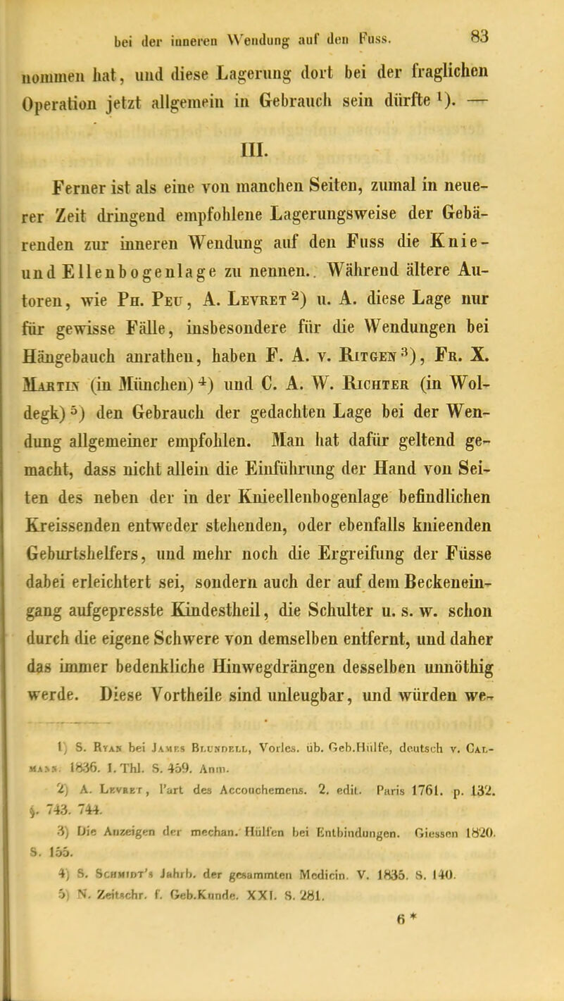 nominell hat, und diese Lagerung dort bei der fraglichen Operation jetzt allgemein in Gebrauch sein dürfte 0- — III. Ferner ist als eine von manchen Seiten, zumal in neue- rer Zeit dringend empfohlene Lagerungsweise der Gebä- renden zur inneren Wendung auf den Fuss die Knie- undEllenbogenlage zu nennen.. Während ältere Au- toren , wie Ph. Peu , A. Levret 2) u. A. diese Lage nur für gewisse Fälle, insbesondere für die Wendungen bei Hängebauch anrathen, haben F. A. v. Ritgen^), Fr. X. Hartes (in München) ^) und C. A. W. Richter (in Wol- degk) ^) den Gebrauch der gedachten Lage bei der Wen- dung allgemeiner empfohlen. Man hat dafür geltend ge- macht, dass nicht allein die Einführung der Hand von Sei- ten des neben der in der Knieellenbogenlage befindlichen Kreissenden entweder stehenden, oder ebenfalls knieenden Geburtshelfers, und mehr noch die Ergreifung der Füsse dabei erleichtert sei, sondern auch der auf dem Beckenein- gang aufgepresste Kindestheil, die Schulter u. s. w. schon durch die eigene Schwere von demselben entfernt, und daher das immer bedenkliche Hinwegdrängen desselben unnöthig werde. Diese Vortheile sind unleugbar, und würden we-r 1) S. Rta» bei Jamp.s Bluhdell, Vöries, üb. Geb.Hülfe, deutsch v. Cal- MA>». 1836. I.Thl. S. 459. Anm. 2) A. Lkvret, l'art des Accouchemens. 2. edit. Paris 1761. p. 132. j. 743. 744. Die Anzeigen der mechan. HüHen hei Entbindungen. Giessen 1820. S. 156. 4) S, Schmidt'« Jahrb. der gesammten Mcdicin. V. 1835. S. 140. 5) N. Zeitschr. f. Geb.Kunde. XXI. S. 281. 6*