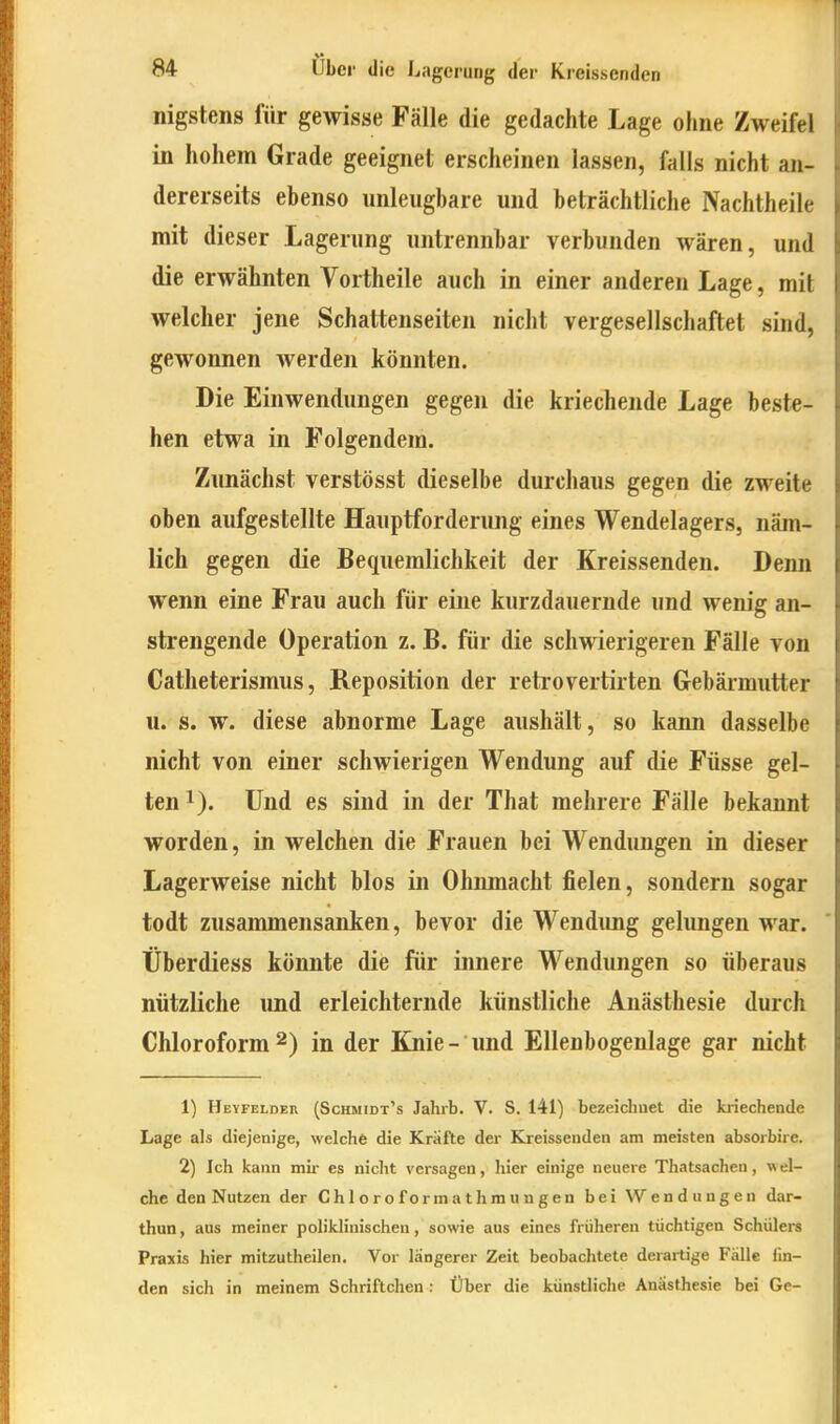 nigstens für gewisse Fälle die gedachte Lage ohne Zweifel in hohem Grade geeignet erscheinen lassen, falls nicht an- dererseits ebenso nnleugbare und beträchtliche Nachtheile mit dieser Lagerung untrennbar verbunden wären, und die erwähnten Vortheile auch in einer anderen Lage, mit welcher jene Schattenseiten nicht vergesellschaftet sind, gewonnen werden könnten. Die Einwendungen gegen die kriechende Lage beste- hen etwa in Folgendem. Zunächst verstösst dieselbe durchaus gegen die zweite oben aufgestellte Hauptforderung eines Wendelagers, näm- lich gegen die Bequemlichkeit der Kreissenden. Demi wenn eine Frau auch für eine kurzdauernde und wenig an- strengende Operation z. B. für die schwierigeren Fälle von Catlieterismus, Reposition der retrovertirten Gebärmutter u. s. w. diese abnorme Lage aushält, so kann dasselbe nicht von einer schwierigen Wendung auf die Füsse gel- ten 1). Und es sind in der That mehrere Fälle bekannt worden, in welchen die Frauen bei Wendungen in dieser Lagerweise nicht blos in Ohnmacht fielen, sondern sogar todt zusammensanken, bevor die Wendimg gelimgen war. Überdiess könnte die für innere Wendungen so überaus nützliche und erleichternde künstliche Anästhesie durch Chloroform2) in der Knie- und Ellenbogenlage gar nicht 1) Heyfeldeh (Schmidt's Jahrb. V. S. 141) bezeiclmet die kriechende Lage als diejenige, welche die Kriifte der Kreissenden am meisten absorbire. 2) Ich kann mir es nicht versagen, hier einige neuere Thatsachen, wel- che den Nutzen der Ch 1 oro formathmungen bei Wendungen dar- thun, aus meiner poliklinischen, sowie aus eines früheren tüchtigen Schülers Praxis hier mitzutheilen. Vor längerer Zeit beobachtete derartige Fälle lin- den sich in meinem Schriftchen : Über die künstliche Anästhesie bei Ge-