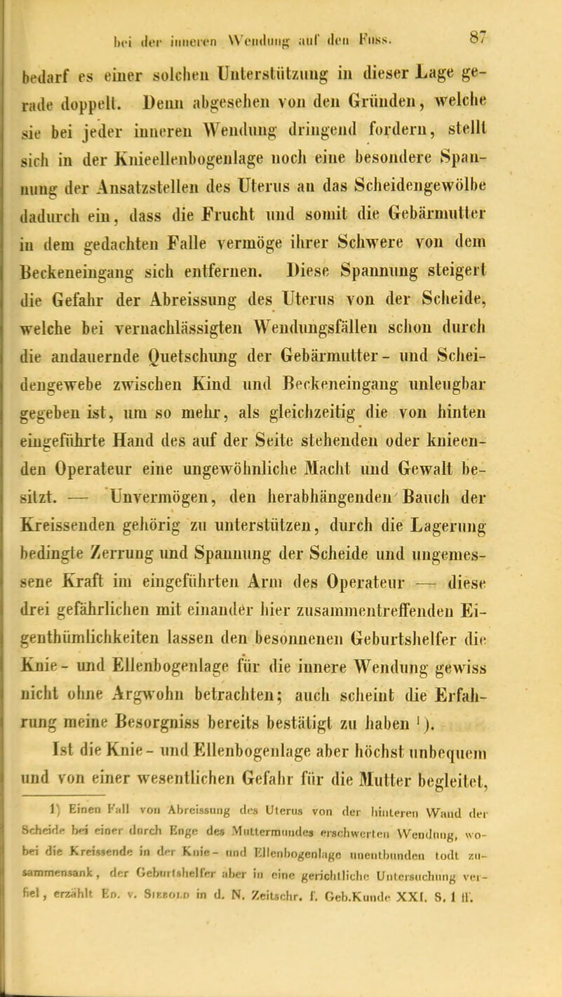 bi'i «ler iiiiiert'n W'eiidiiii}; auf den Fuss. 87- betlarf es einer solchen Unterstützung in dieser Lage ge- rade doppelt. Denn abgesehen von den Gründen, weiche sie bei jeder inneren Wendung dringend fordern, stellt sich in der Knieellenhogenlage noch eine besondere Span- nung der Ansatzstellen des Uterus au das Scheidengewölbe dadurch ein, dass die Frucht und somit die Gebärmutter in dem gedachten Falle vermöge ihrer Schwere von dem Beckeneingang sich entfernen. Diese Spannung steigert die Gefahr der Abreissung des Uterus von der Scheide, welche bei vernachlässigten Wendnngsfällen schon durch die andauernde Quetschung der Gebärmutter- und Schei- dengewebe zwischen Kind und Beckeneingang unleugbar gegeben ist, um so mehr, als gleichzeitig die von hinten eingeführte Hand des auf der Seite stehenden oder knieen- den Operateur eine ungewöhnliciie Macht und Gewalt be- sitzt. — Unvermögen, den herabhängenden Bauch der Kreissenden gehörig zu unterstützen, durch die Lagerung bedingte Zerrung und Spannung der Scheide und ungemes- sene Kraft im eingeführten Arm des Operateur -— diese drei gefährlichen mit einander hier zusammentreffenden Ei- genthümlichkeiten lassen den besonnenen Geburtshelfer die Knie - und Ellenbogenlage für die innere Wendung gewiss nicht ohne Argwohn betrachten; auch scheint die Erfah- rung raeine Besorgniss bereits bestätigt zu haben '). Ist die Knie - und Ellenbogenlage aber höchst unbequem und von einer wesentlichen Gefahr für die Mutter begleitet, 1) Einen Fall von Abreissung des Uterus von der liiiiteren Wand der Scheidp hfi einer durch Enge des Muttermundes erschwerten Wendung, wo- bei die Kreissende in dpr Knie- und Ellenbogenlagc unentbunden todl zu- sammensank, der Geburlshelier aber in eine gerichtliche Untersuchung ver-